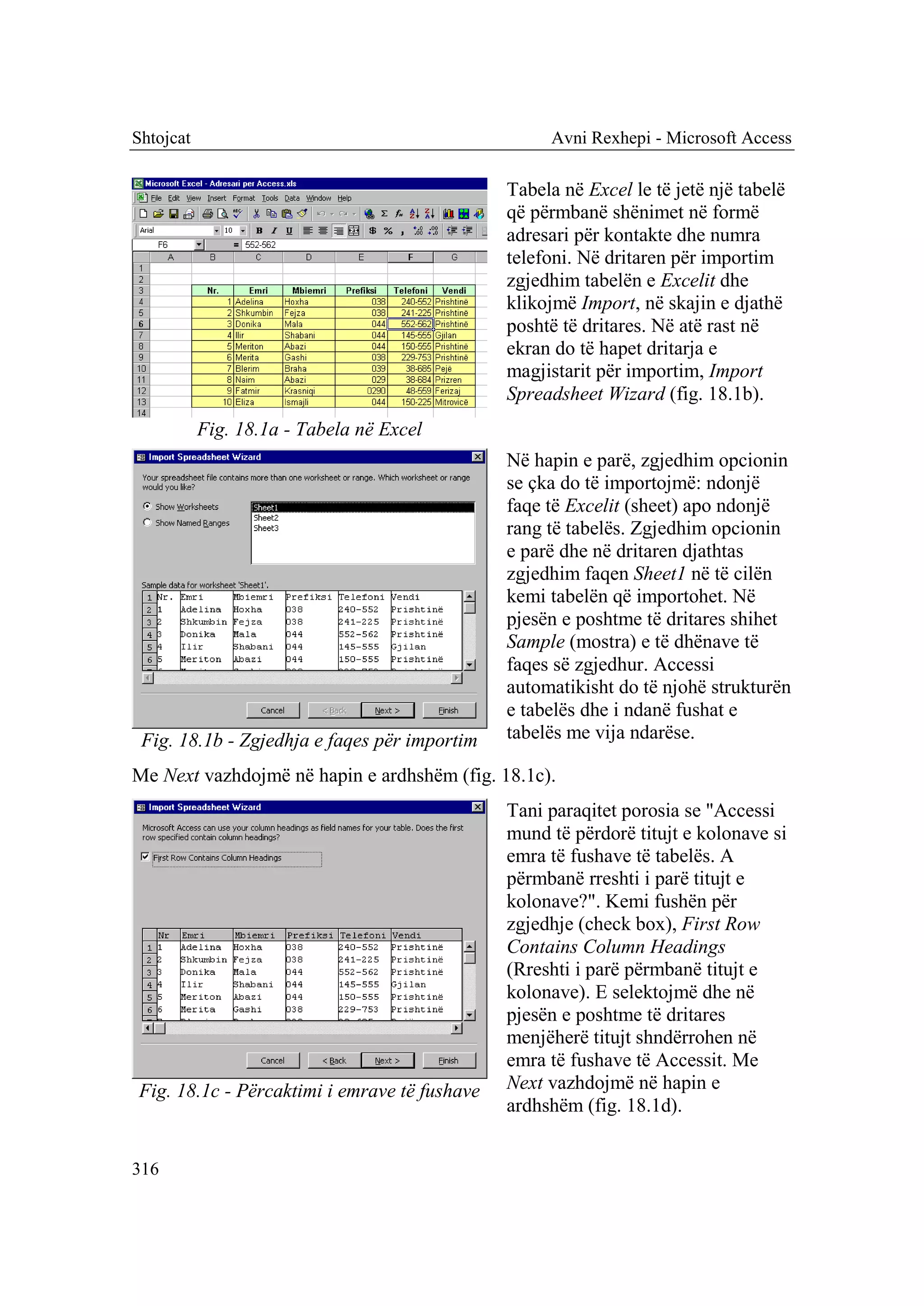 Shtojcat                                           Avni Rexhepi - Microsoft Access

                                              Tabela në Excel le të jetë një tabelë
                                              që përmbanë shënimet në formë
                                              adresari për kontakte dhe numra
                                              telefoni. Në dritaren për importim
                                              zgjedhim tabelën e Excelit dhe
                                              klikojmë Import, në skajin e djathë
                                              poshtë të dritares. Në atë rast në
                                              ekran do të hapet dritarja e
                                              magjistarit për importim, Import
                                              Spreadsheet Wizard (fig. 18.1b).
           Fig. 18.1a - Tabela në Excel
                                              Në hapin e parë, zgjedhim opcionin
                                              se çka do të importojmë: ndonjë
                                              faqe të Excelit (sheet) apo ndonjë
                                              rang të tabelës. Zgjedhim opcionin
                                              e parë dhe në dritaren djathtas
                                              zgjedhim faqen Sheet1 në të cilën
                                              kemi tabelën që importohet. Në
                                              pjesën e poshtme të dritares shihet
                                              Sample (mostra) e të dhënave të
                                              faqes së zgjedhur. Accessi
                                              automatikisht do të njohë strukturën
                                              e tabelës dhe i ndanë fushat e
 Fig. 18.1b - Zgjedhja e faqes për importim   tabelës me vija ndarëse.

Me Next vazhdojmë në hapin e ardhshëm (fig. 18.1c).
                                              Tani paraqitet porosia se "Accessi
                                              mund të përdorë titujt e kolonave si
                                              emra të fushave të tabelës. A
                                              përmbanë rreshti i parë titujt e
                                              kolonave?". Kemi fushën për
                                              zgjedhje (check box), First Row
                                              Contains Column Headings
                                              (Rreshti i parë përmbanë titujt e
                                              kolonave). E selektojmë dhe në
                                              pjesën e poshtme të dritares
                                              menjëherë titujt shndërrohen në
                                              emra të fushave të Accessit. Me
Fig. 18.1c - Përcaktimi i emrave të fushave   Next vazhdojmë në hapin e
                                              ardhshëm (fig. 18.1d).


316
 