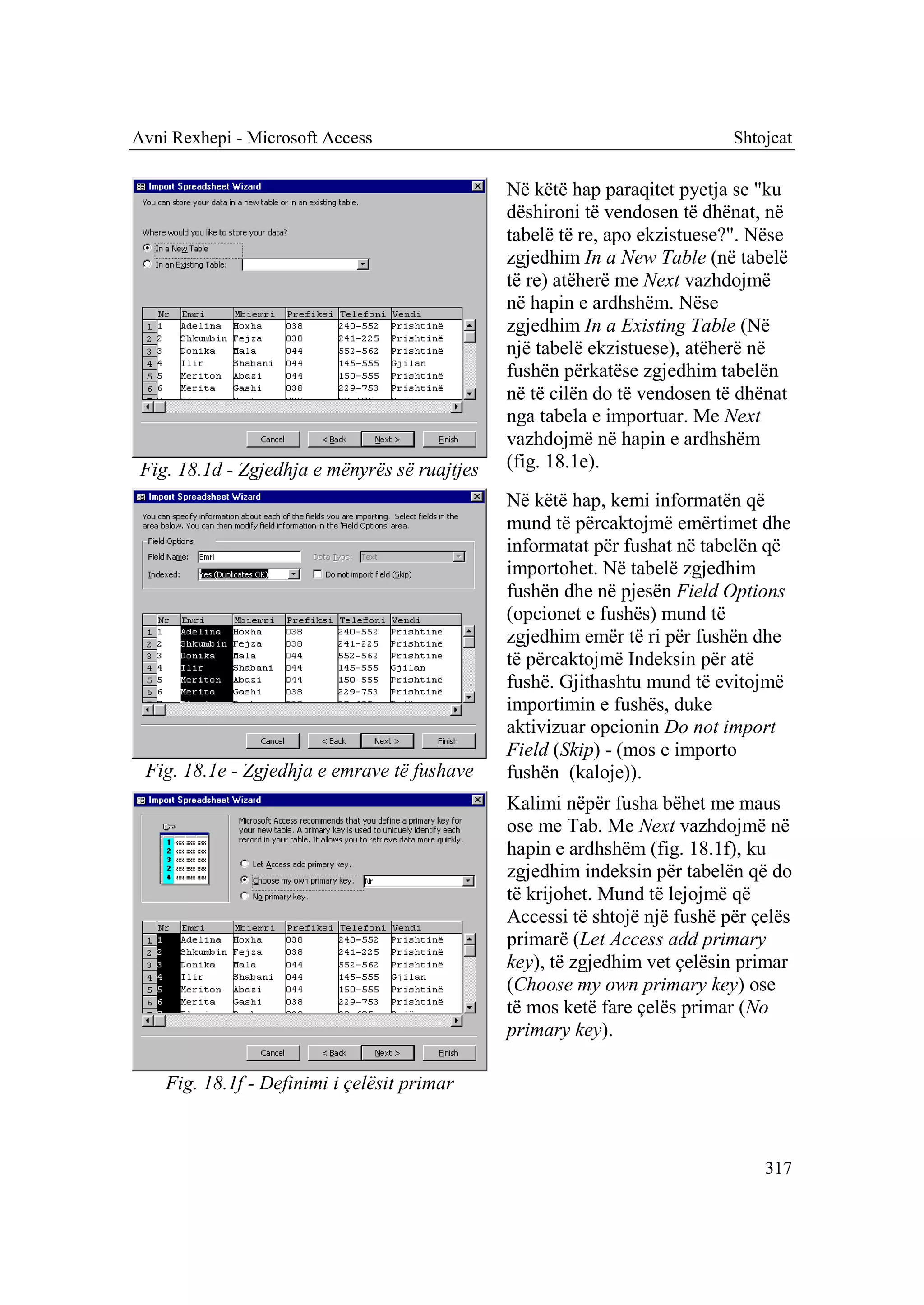 Avni Rexhepi - Microsoft Access                                             Shtojcat

                                               Në këtë hap paraqitet pyetja se "ku
                                               dëshironi të vendosen të dhënat, në
                                               tabelë të re, apo ekzistuese?". Nëse
                                               zgjedhim In a New Table (në tabelë
                                               të re) atëherë me Next vazhdojmë
                                               në hapin e ardhshëm. Nëse
                                               zgjedhim In a Existing Table (Në
                                               një tabelë ekzistuese), atëherë në
                                               fushën përkatëse zgjedhim tabelën
                                               në të cilën do të vendosen të dhënat
                                               nga tabela e importuar. Me Next
                                               vazhdojmë në hapin e ardhshëm
 Fig. 18.1d - Zgjedhja e mënyrës së ruajtjes   (fig. 18.1e).
                                               Në këtë hap, kemi informatën që
                                               mund të përcaktojmë emërtimet dhe
                                               informatat për fushat në tabelën që
                                               importohet. Në tabelë zgjedhim
                                               fushën dhe në pjesën Field Options
                                               (opcionet e fushës) mund të
                                               zgjedhim emër të ri për fushën dhe
                                               të përcaktojmë Indeksin për atë
                                               fushë. Gjithashtu mund të evitojmë
                                               importimin e fushës, duke
                                               aktivizuar opcionin Do not import
                                               Field (Skip) - (mos e importo
 Fig. 18.1e - Zgjedhja e emrave të fushave     fushën (kaloje)).
                                               Kalimi nëpër fusha bëhet me maus
                                               ose me Tab. Me Next vazhdojmë në
                                               hapin e ardhshëm (fig. 18.1f), ku
                                               zgjedhim indeksin për tabelën që do
                                               të krijohet. Mund të lejojmë që
                                               Accessi të shtojë një fushë për çelës
                                               primarë (Let Access add primary
                                               key), të zgjedhim vet çelësin primar
                                               (Choose my own primary key) ose
                                               të mos ketë fare çelës primar (No
                                               primary key).

    Fig. 18.1f - Definimi i çelësit primar



                                                                                317
 