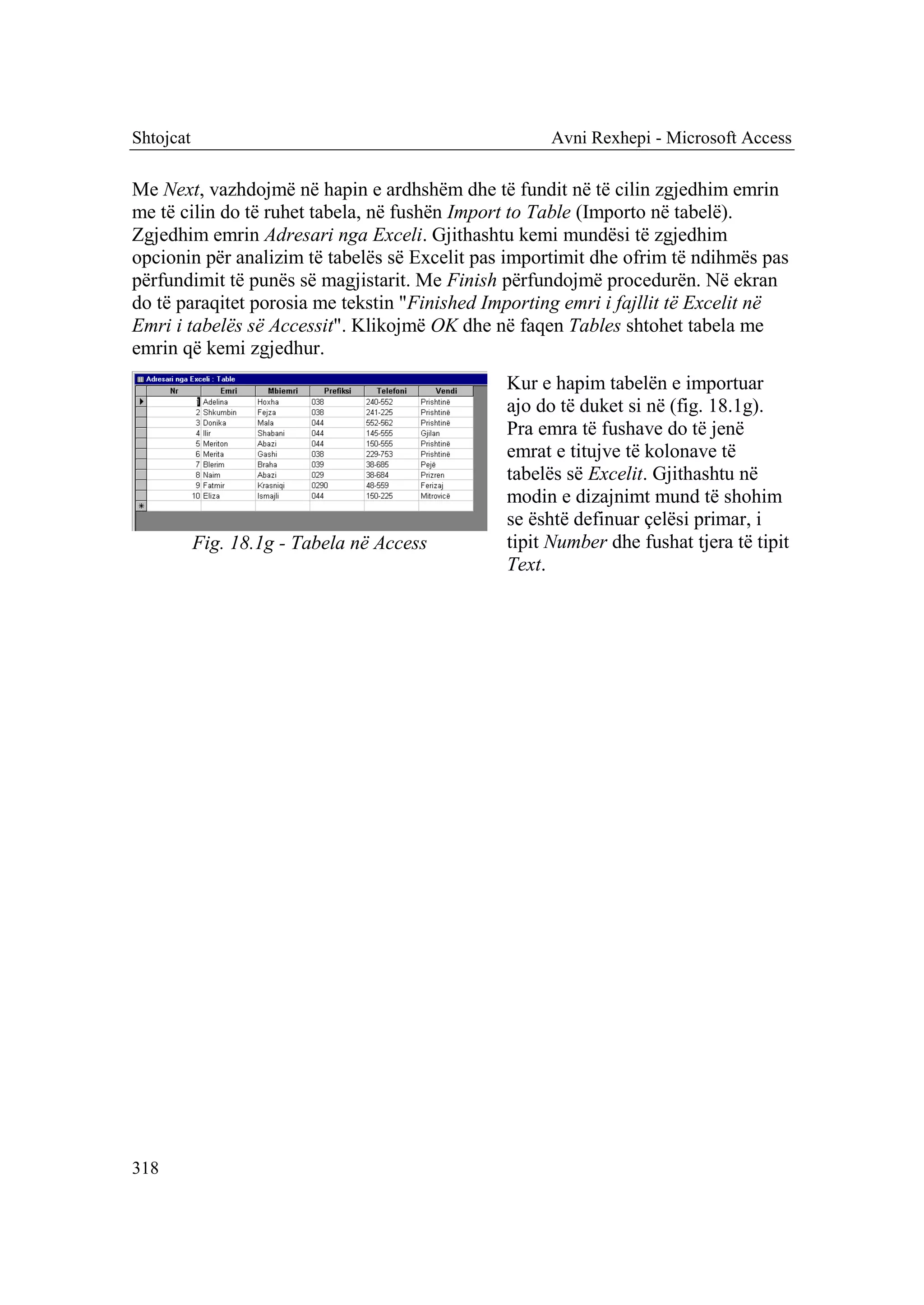 Shtojcat                                            Avni Rexhepi - Microsoft Access

Me Next, vazhdojmë në hapin e ardhshëm dhe të fundit në të cilin zgjedhim emrin
me të cilin do të ruhet tabela, në fushën Import to Table (Importo në tabelë).
Zgjedhim emrin Adresari nga Exceli. Gjithashtu kemi mundësi të zgjedhim
opcionin për analizim të tabelës së Excelit pas importimit dhe ofrim të ndihmës pas
përfundimit të punës së magjistarit. Me Finish përfundojmë procedurën. Në ekran
do të paraqitet porosia me tekstin "Finished Importing emri i fajllit të Excelit në
Emri i tabelës së Accessit". Klikojmë OK dhe në faqen Tables shtohet tabela me
emrin që kemi zgjedhur.
                                               Kur e hapim tabelën e importuar
                                               ajo do të duket si në (fig. 18.1g).
                                               Pra emra të fushave do të jenë
                                               emrat e titujve të kolonave të
                                               tabelës së Excelit. Gjithashtu në
                                               modin e dizajnimt mund të shohim
                                               se është definuar çelësi primar, i
           Fig. 18.1g - Tabela në Access       tipit Number dhe fushat tjera të tipit
                                               Text.




318
 