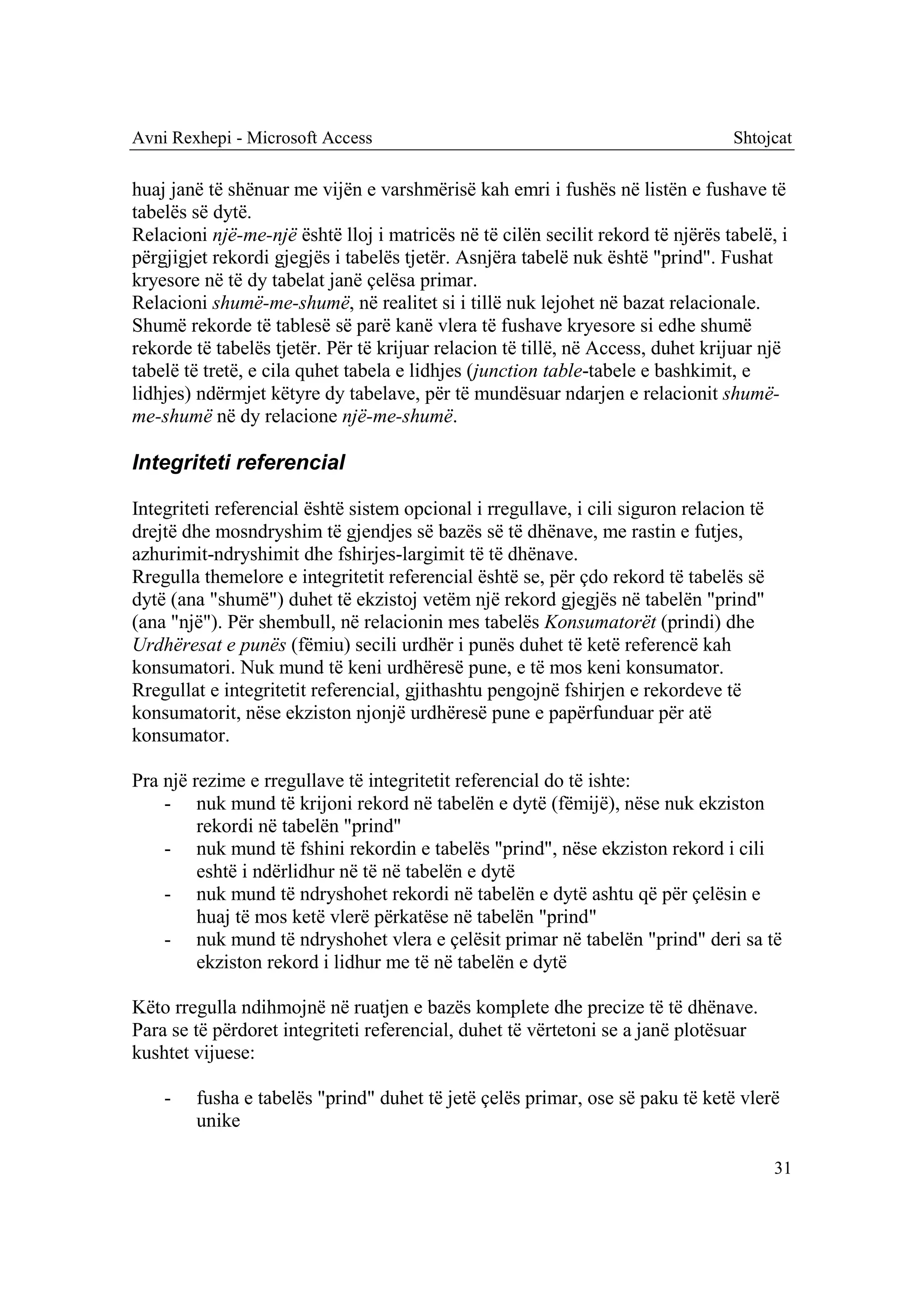 Avni Rexhepi - Microsoft Access                                                  Shtojcat

huaj janë të shënuar me vijën e varshmërisë kah emri i fushës në listën e fushave të
tabelës së dytë.
Relacioni një-me-një është lloj i matricës në të cilën secilit rekord të njërës tabelë, i
përgjigjet rekordi gjegjës i tabelës tjetër. Asnjëra tabelë nuk është "prind". Fushat
kryesore në të dy tabelat janë çelësa primar.
Relacioni shumë-me-shumë, në realitet si i tillë nuk lejohet në bazat relacionale.
Shumë rekorde të tablesë së parë kanë vlera të fushave kryesore si edhe shumë
rekorde të tabelës tjetër. Për të krijuar relacion të tillë, në Access, duhet krijuar një
tabelë të tretë, e cila quhet tabela e lidhjes (junction table-tabele e bashkimit, e
lidhjes) ndërmjet këtyre dy tabelave, për të mundësuar ndarjen e relacionit shumë-
me-shumë në dy relacione një-me-shumë.

Integriteti referencial

Integriteti referencial është sistem opcional i rregullave, i cili siguron relacion të
drejtë dhe mosndryshim të gjendjes së bazës së të dhënave, me rastin e futjes,
azhurimit-ndryshimit dhe fshirjes-largimit të të dhënave.
Rregulla themelore e integritetit referencial është se, për çdo rekord të tabelës së
dytë (ana "shumë") duhet të ekzistoj vetëm një rekord gjegjës në tabelën "prind"
(ana "një"). Për shembull, në relacionin mes tabelës Konsumatorët (prindi) dhe
Urdhëresat e punës (fëmiu) secili urdhër i punës duhet të ketë referencë kah
konsumatori. Nuk mund të keni urdhëresë pune, e të mos keni konsumator.
Rregullat e integritetit referencial, gjithashtu pengojnë fshirjen e rekordeve të
konsumatorit, nëse ekziston njonjë urdhëresë pune e papërfunduar për atë
konsumator.

Pra një rezime e rregullave të integritetit referencial do të ishte:
    - nuk mund të krijoni rekord në tabelën e dytë (fëmijë), nëse nuk ekziston
         rekordi në tabelën "prind"
    - nuk mund të fshini rekordin e tabelës "prind", nëse ekziston rekord i cili
         eshtë i ndërlidhur në të në tabelën e dytë
    - nuk mund të ndryshohet rekordi në tabelën e dytë ashtu që për çelësin e
         huaj të mos ketë vlerë përkatëse në tabelën "prind"
    - nuk mund të ndryshohet vlera e çelësit primar në tabelën "prind" deri sa të
         ekziston rekord i lidhur me të në tabelën e dytë

Këto rregulla ndihmojnë në ruatjen e bazës komplete dhe precize të të dhënave.
Para se të përdoret integriteti referencial, duhet të vërtetoni se a janë plotësuar
kushtet vijuese:

    -   fusha e tabelës "prind" duhet të jetë çelës primar, ose së paku të ketë vlerë
        unike

                                                                                         31
 