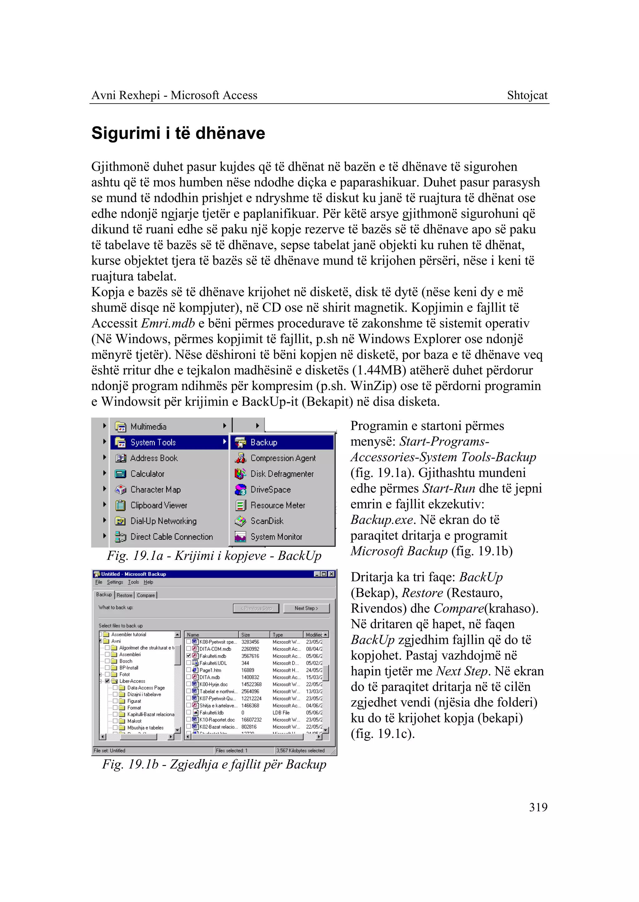 Avni Rexhepi - Microsoft Access                                              Shtojcat


Sigurimi i të dhënave
Gjithmonë duhet pasur kujdes që të dhënat në bazën e të dhënave të sigurohen
ashtu që të mos humben nëse ndodhe diçka e paparashikuar. Duhet pasur parasysh
se mund të ndodhin prishjet e ndryshme të diskut ku janë të ruajtura të dhënat ose
edhe ndonjë ngjarje tjetër e paplanifikuar. Për këtë arsye gjithmonë sigurohuni që
dikund të ruani edhe së paku një kopje rezerve të bazës së të dhënave apo së paku
të tabelave të bazës së të dhënave, sepse tabelat janë objekti ku ruhen të dhënat,
kurse objektet tjera të bazës së të dhënave mund të krijohen përsëri, nëse i keni të
ruajtura tabelat.
Kopja e bazës së të dhënave krijohet në disketë, disk të dytë (nëse keni dy e më
shumë disqe në kompjuter), në CD ose në shirit magnetik. Kopjimin e fajllit të
Accessit Emri.mdb e bëni përmes procedurave të zakonshme të sistemit operativ
(Në Windows, përmes kopjimit të fajllit, p.sh në Windows Explorer ose ndonjë
mënyrë tjetër). Nëse dëshironi të bëni kopjen në disketë, por baza e të dhënave veq
është rritur dhe e tejkalon madhësinë e disketës (1.44MB) atëherë duhet përdorur
ndonjë program ndihmës për kompresim (p.sh. WinZip) ose të përdorni programin
e Windowsit për krijimin e BackUp-it (Bekapit) në disa disketa.
                                                Programin e startoni përmes
                                                menysë: Start-Programs-
                                                Accessories-System Tools-Backup
                                                (fig. 19.1a). Gjithashtu mundeni
                                                edhe përmes Start-Run dhe të jepni
                                                emrin e fajllit ekzekutiv:
                                                Backup.exe. Në ekran do të
                                                paraqitet dritarja e programit
  Fig. 19.1a - Krijimi i kopjeve - BackUp       Microsoft Backup (fig. 19.1b)
                                                Dritarja ka tri faqe: BackUp
                                                (Bekap), Restore (Restauro,
                                                Rivendos) dhe Compare(krahaso).
                                                Në dritaren që hapet, në faqen
                                                BackUp zgjedhim fajllin që do të
                                                kopjohet. Pastaj vazhdojmë në
                                                hapin tjetër me Next Step. Në ekran
                                                do të paraqitet dritarja në të cilën
                                                zgjedhet vendi (njësia dhe folderi)
                                                ku do të krijohet kopja (bekapi)
                                                (fig. 19.1c).

  Fig. 19.1b - Zgjedhja e fajllit për Backup


                                                                                 319
 