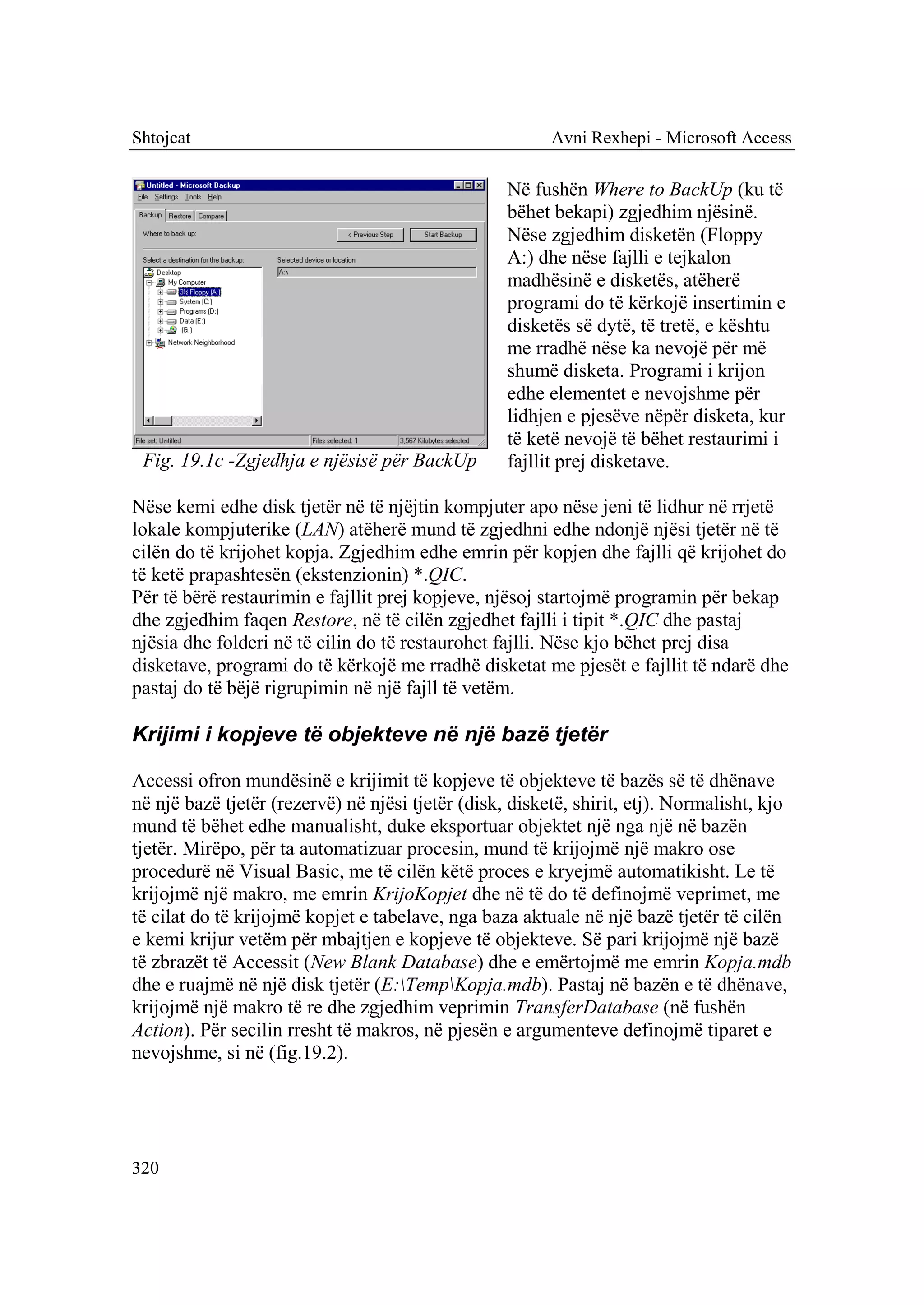 Shtojcat                                                 Avni Rexhepi - Microsoft Access

                                                   Në fushën Where to BackUp (ku të
                                                   bëhet bekapi) zgjedhim njësinë.
                                                   Nëse zgjedhim disketën (Floppy
                                                   A:) dhe nëse fajlli e tejkalon
                                                   madhësinë e disketës, atëherë
                                                   programi do të kërkojë insertimin e
                                                   disketës së dytë, të tretë, e kështu
                                                   me rradhë nëse ka nevojë për më
                                                   shumë disketa. Programi i krijon
                                                   edhe elementet e nevojshme për
                                                   lidhjen e pjesëve nëpër disketa, kur
                                                   të ketë nevojë të bëhet restaurimi i
 Fig. 19.1c -Zgjedhja e njësisë për BackUp         fajllit prej disketave.

Nëse kemi edhe disk tjetër në të njëjtin kompjuter apo nëse jeni të lidhur në rrjetë
lokale kompjuterike (LAN) atëherë mund të zgjedhni edhe ndonjë njësi tjetër në të
cilën do të krijohet kopja. Zgjedhim edhe emrin për kopjen dhe fajlli që krijohet do
të ketë prapashtesën (ekstenzionin) *.QIC.
Për të bërë restaurimin e fajllit prej kopjeve, njësoj startojmë programin për bekap
dhe zgjedhim faqen Restore, në të cilën zgjedhet fajlli i tipit *.QIC dhe pastaj
njësia dhe folderi në të cilin do të restaurohet fajlli. Nëse kjo bëhet prej disa
disketave, programi do të kërkojë me rradhë disketat me pjesët e fajllit të ndarë dhe
pastaj do të bëjë rigrupimin në një fajll të vetëm.

Krijimi i kopjeve të objekteve në një bazë tjetër

Accessi ofron mundësinë e krijimit të kopjeve të objekteve të bazës së të dhënave
në një bazë tjetër (rezervë) në njësi tjetër (disk, disketë, shirit, etj). Normalisht, kjo
mund të bëhet edhe manualisht, duke eksportuar objektet një nga një në bazën
tjetër. Mirëpo, për ta automatizuar procesin, mund të krijojmë një makro ose
procedurë në Visual Basic, me të cilën këtë proces e kryejmë automatikisht. Le të
krijojmë një makro, me emrin KrijoKopjet dhe në të do të definojmë veprimet, me
të cilat do të krijojmë kopjet e tabelave, nga baza aktuale në një bazë tjetër të cilën
e kemi krijur vetëm për mbajtjen e kopjeve të objekteve. Së pari krijojmë një bazë
të zbrazët të Accessit (New Blank Database) dhe e emërtojmë me emrin Kopja.mdb
dhe e ruajmë në një disk tjetër (E:TempKopja.mdb). Pastaj në bazën e të dhënave,
krijojmë një makro të re dhe zgjedhim veprimin TransferDatabase (në fushën
Action). Për secilin rresht të makros, në pjesën e argumenteve definojmë tiparet e
nevojshme, si në (fig.19.2).




320
 