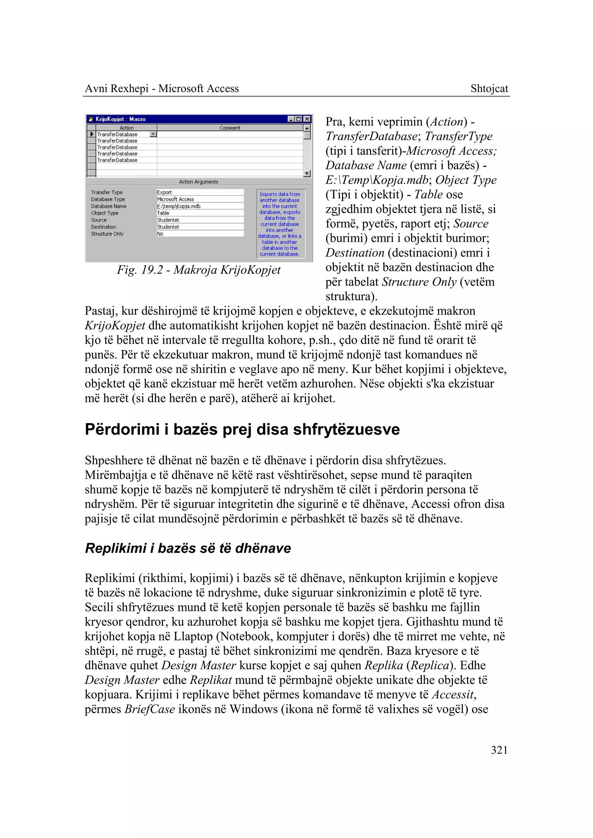 Avni Rexhepi - Microsoft Access                                               Shtojcat

                                                  Pra, kemi veprimin (Action) -
                                                  TransferDatabase; TransferType
                                                  (tipi i tansferit)-Microsoft Access;
                                                  Database Name (emri i bazës) -
                                                  E:TempKopja.mdb; Object Type
                                                  (Tipi i objektit) - Table ose
                                                  zgjedhim objektet tjera në listë, si
                                                  formë, pyetës, raport etj; Source
                                                  (burimi) emri i objektit burimor;
                                                  Destination (destinacioni) emri i
       Fig. 19.2 - Makroja KrijoKopjet            objektit në bazën destinacion dhe
                                                  për tabelat Structure Only (vetëm
                                                  struktura).
Pastaj, kur dëshirojmë të krijojmë kopjen e objekteve, e ekzekutojmë makron
KrijoKopjet dhe automatikisht krijohen kopjet në bazën destinacion. Është mirë që
kjo të bëhet në intervale të rregullta kohore, p.sh., çdo ditë në fund të orarit të
punës. Për të ekzekutuar makron, mund të krijojmë ndonjë tast komandues në
ndonjë formë ose në shiritin e veglave apo në meny. Kur bëhet kopjimi i objekteve,
objektet që kanë ekzistuar më herët vetëm azhurohen. Nëse objekti s'ka ekzistuar
më herët (si dhe herën e parë), atëherë ai krijohet.

Përdorimi i bazës prej disa shfrytëzuesve
Shpeshhere të dhënat në bazën e të dhënave i përdorin disa shfrytëzues.
Mirëmbajtja e të dhënave në këtë rast vështirësohet, sepse mund të paraqiten
shumë kopje të bazës në kompjuterë të ndryshëm të cilët i përdorin persona të
ndryshëm. Për të siguruar integritetin dhe sigurinë e të dhënave, Accessi ofron disa
pajisje të cilat mundësojnë përdorimin e përbashkët të bazës së të dhënave.

Replikimi i bazës së të dhënave

Replikimi (rikthimi, kopjimi) i bazës së të dhënave, nënkupton krijimin e kopjeve
të bazës në lokacione të ndryshme, duke siguruar sinkronizimin e plotë të tyre.
Secili shfrytëzues mund të ketë kopjen personale të bazës së bashku me fajllin
kryesor qendror, ku azhurohet kopja së bashku me kopjet tjera. Gjithashtu mund të
krijohet kopja në Llaptop (Notebook, kompjuter i dorës) dhe të mirret me vehte, në
shtëpi, në rrugë, e pastaj të bëhet sinkronizimi me qendrën. Baza kryesore e të
dhënave quhet Design Master kurse kopjet e saj quhen Replika (Replica). Edhe
Design Master edhe Replikat mund të përmbajnë objekte unikate dhe objekte të
kopjuara. Krijimi i replikave bëhet përmes komandave të menyve të Accessit,
përmes BriefCase ikonës në Windows (ikona në formë të valixhes së vogël) ose


                                                                                  321
 