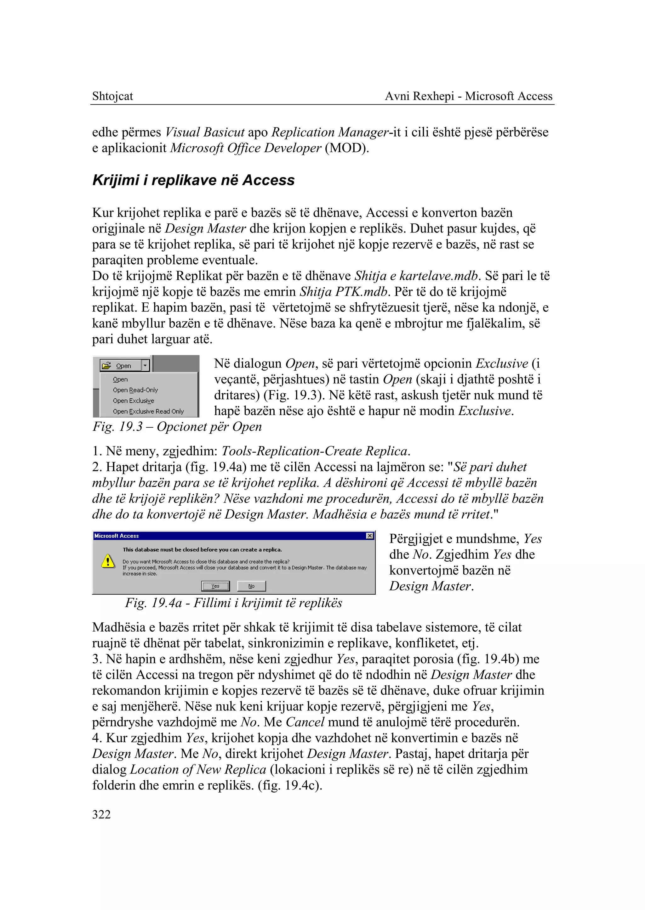 Shtojcat                                              Avni Rexhepi - Microsoft Access

edhe përmes Visual Basicut apo Replication Manager-it i cili është pjesë përbërëse
e aplikacionit Microsoft Office Developer (MOD).

Krijimi i replikave në Access

Kur krijohet replika e parë e bazës së të dhënave, Accessi e konverton bazën
origjinale në Design Master dhe krijon kopjen e replikës. Duhet pasur kujdes, që
para se të krijohet replika, së pari të krijohet një kopje rezervë e bazës, në rast se
paraqiten probleme eventuale.
Do të krijojmë Replikat për bazën e të dhënave Shitja e kartelave.mdb. Së pari le të
krijojmë një kopje të bazës me emrin Shitja PTK.mdb. Për të do të krijojmë
replikat. E hapim bazën, pasi të vërtetojmë se shfrytëzuesit tjerë, nëse ka ndonjë, e
kanë mbyllur bazën e të dhënave. Nëse baza ka qenë e mbrojtur me fjalëkalim, së
pari duhet larguar atë.
                      Në dialogun Open, së pari vërtetojmë opcionin Exclusive (i
                      veçantë, përjashtues) në tastin Open (skaji i djathtë poshtë i
                      dritares) (Fig. 19.3). Në këtë rast, askush tjetër nuk mund të
                      hapë bazën nëse ajo është e hapur në modin Exclusive.
Fig. 19.3 – Opcionet për Open
1. Në meny, zgjedhim: Tools-Replication-Create Replica.
2. Hapet dritarja (fig. 19.4a) me të cilën Accessi na lajmëron se: "Së pari duhet
mbyllur bazën para se të krijohet replika. A dëshironi që Accessi të mbyllë bazën
dhe të krijojë replikën? Nëse vazhdoni me procedurën, Accessi do të mbyllë bazën
dhe do ta konvertojë në Design Master. Madhësia e bazës mund të rritet."
                                                       Përgjigjet e mundshme, Yes
                                                       dhe No. Zgjedhim Yes dhe
                                                       konvertojmë bazën në
                                                       Design Master.
      Fig. 19.4a - Fillimi i krijimit të replikës
Madhësia e bazës rritet për shkak të krijimit të disa tabelave sistemore, të cilat
ruajnë të dhënat për tabelat, sinkronizimin e replikave, konfliketet, etj.
3. Në hapin e ardhshëm, nëse keni zgjedhur Yes, paraqitet porosia (fig. 19.4b) me
të cilën Accessi na tregon për ndyshimet që do të ndodhin në Design Master dhe
rekomandon krijimin e kopjes rezervë të bazës së të dhënave, duke ofruar krijimin
e saj menjëherë. Nëse nuk keni krijuar kopje rezervë, përgjigjeni me Yes,
përndryshe vazhdojmë me No. Me Cancel mund të anulojmë tërë procedurën.
4. Kur zgjedhim Yes, krijohet kopja dhe vazhdohet në konvertimin e bazës në
Design Master. Me No, direkt krijohet Design Master. Pastaj, hapet dritarja për
dialog Location of New Replica (lokacioni i replikës së re) në të cilën zgjedhim
folderin dhe emrin e replikës. (fig. 19.4c).

322
 