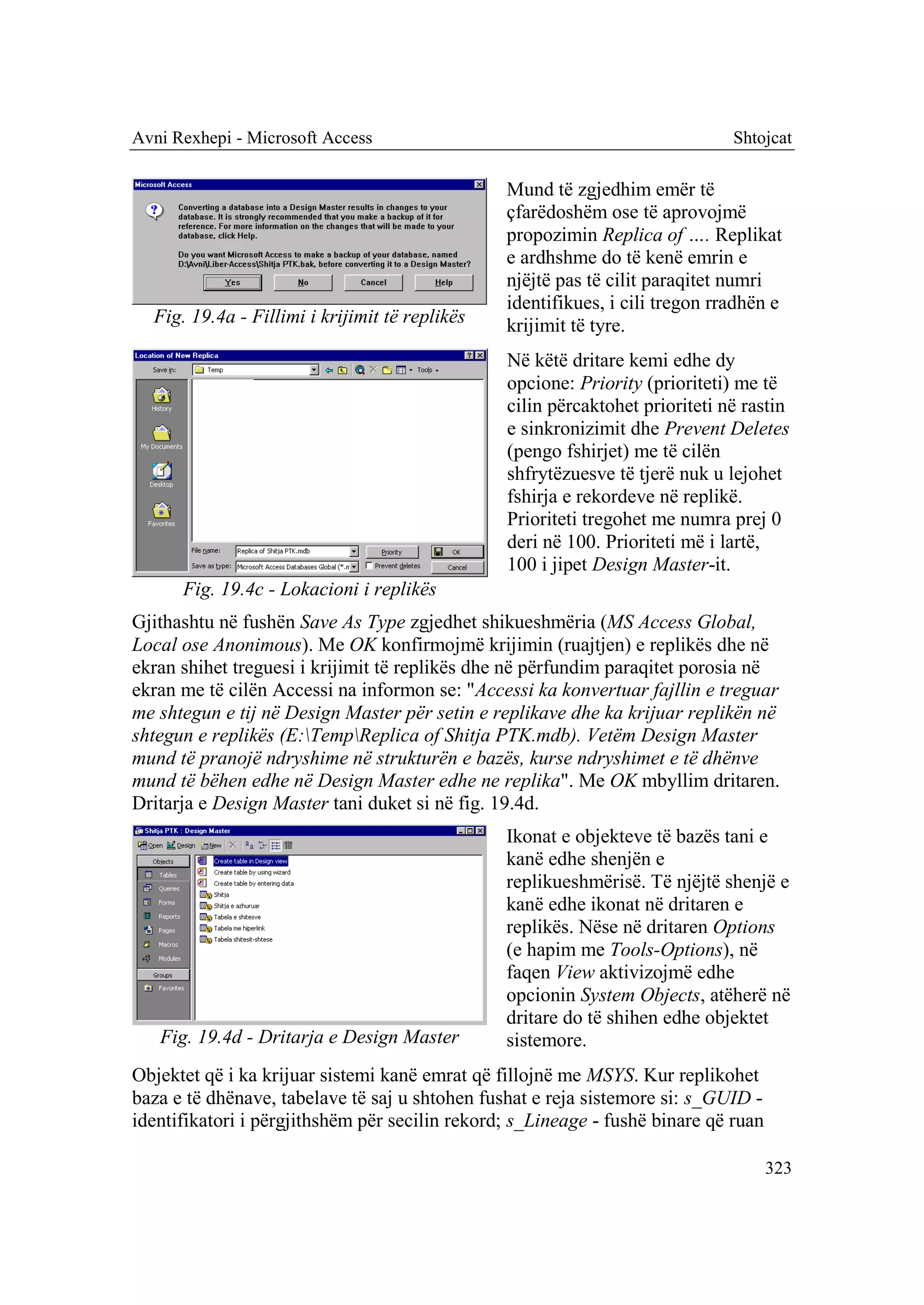 Avni Rexhepi - Microsoft Access                                               Shtojcat

                                                Mund të zgjedhim emër të
                                                çfarëdoshëm ose të aprovojmë
                                                propozimin Replica of …. Replikat
                                                e ardhshme do të kenë emrin e
                                                njëjtë pas të cilit paraqitet numri
                                                identifikues, i cili tregon rradhën e
  Fig. 19.4a - Fillimi i krijimit të replikës   krijimit të tyre.
                                                Në këtë dritare kemi edhe dy
                                                opcione: Priority (prioriteti) me të
                                                cilin përcaktohet prioriteti në rastin
                                                e sinkronizimit dhe Prevent Deletes
                                                (pengo fshirjet) me të cilën
                                                shfrytëzuesve të tjerë nuk u lejohet
                                                fshirja e rekordeve në replikë.
                                                Prioriteti tregohet me numra prej 0
                                                deri në 100. Prioriteti më i lartë,
                                                100 i jipet Design Master-it.
      Fig. 19.4c - Lokacioni i replikës
Gjithashtu në fushën Save As Type zgjedhet shikueshmëria (MS Access Global,
Local ose Anonimous). Me OK konfirmojmë krijimin (ruajtjen) e replikës dhe në
ekran shihet treguesi i krijimit të replikës dhe në përfundim paraqitet porosia në
ekran me të cilën Accessi na informon se: "Accessi ka konvertuar fajllin e treguar
me shtegun e tij në Design Master për setin e replikave dhe ka krijuar replikën në
shtegun e replikës (E:TempReplica of Shitja PTK.mdb). Vetëm Design Master
mund të pranojë ndryshime në strukturën e bazës, kurse ndryshimet e të dhënve
mund të bëhen edhe në Design Master edhe ne replika". Me OK mbyllim dritaren.
Dritarja e Design Master tani duket si në fig. 19.4d.
                                                Ikonat e objekteve të bazës tani e
                                                kanë edhe shenjën e
                                                replikueshmërisë. Të njëjtë shenjë e
                                                kanë edhe ikonat në dritaren e
                                                replikës. Nëse në dritaren Options
                                                (e hapim me Tools-Options), në
                                                faqen View aktivizojmë edhe
                                                opcionin System Objects, atëherë në
                                                dritare do të shihen edhe objektet
   Fig. 19.4d - Dritarja e Design Master        sistemore.
Objektet që i ka krijuar sistemi kanë emrat që fillojnë me MSYS. Kur replikohet
baza e të dhënave, tabelave të saj u shtohen fushat e reja sistemore si: s_GUID -
identifikatori i përgjithshëm për secilin rekord; s_Lineage - fushë binare që ruan

                                                                                     323
 