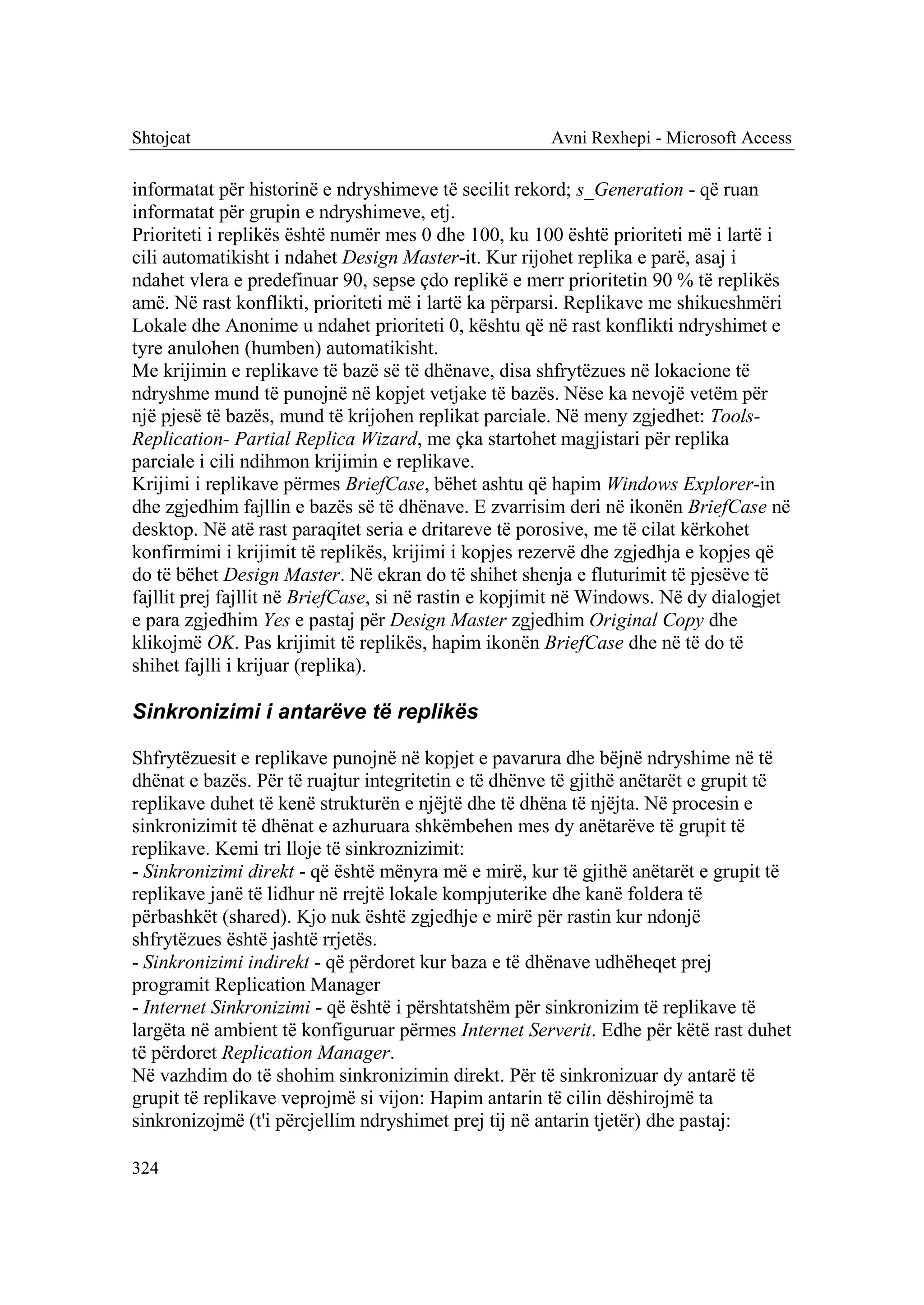 Shtojcat                                              Avni Rexhepi - Microsoft Access

informatat për historinë e ndryshimeve të secilit rekord; s_Generation - që ruan
informatat për grupin e ndryshimeve, etj.
Prioriteti i replikës është numër mes 0 dhe 100, ku 100 është prioriteti më i lartë i
cili automatikisht i ndahet Design Master-it. Kur rijohet replika e parë, asaj i
ndahet vlera e predefinuar 90, sepse çdo replikë e merr prioritetin 90 % të replikës
amë. Në rast konflikti, prioriteti më i lartë ka përparsi. Replikave me shikueshmëri
Lokale dhe Anonime u ndahet prioriteti 0, kështu që në rast konflikti ndryshimet e
tyre anulohen (humben) automatikisht.
Me krijimin e replikave të bazë së të dhënave, disa shfrytëzues në lokacione të
ndryshme mund të punojnë në kopjet vetjake të bazës. Nëse ka nevojë vetëm për
një pjesë të bazës, mund të krijohen replikat parciale. Në meny zgjedhet: Tools-
Replication- Partial Replica Wizard, me çka startohet magjistari për replika
parciale i cili ndihmon krijimin e replikave.
Krijimi i replikave përmes BriefCase, bëhet ashtu që hapim Windows Explorer-in
dhe zgjedhim fajllin e bazës së të dhënave. E zvarrisim deri në ikonën BriefCase në
desktop. Në atë rast paraqitet seria e dritareve të porosive, me të cilat kërkohet
konfirmimi i krijimit të replikës, krijimi i kopjes rezervë dhe zgjedhja e kopjes që
do të bëhet Design Master. Në ekran do të shihet shenja e fluturimit të pjesëve të
fajllit prej fajllit në BriefCase, si në rastin e kopjimit në Windows. Në dy dialogjet
e para zgjedhim Yes e pastaj për Design Master zgjedhim Original Copy dhe
klikojmë OK. Pas krijimit të replikës, hapim ikonën BriefCase dhe në të do të
shihet fajlli i krijuar (replika).

Sinkronizimi i antarëve të replikës

Shfrytëzuesit e replikave punojnë në kopjet e pavarura dhe bëjnë ndryshime në të
dhënat e bazës. Për të ruajtur integritetin e të dhënve të gjithë anëtarët e grupit të
replikave duhet të kenë strukturën e njëjtë dhe të dhëna të njëjta. Në procesin e
sinkronizimit të dhënat e azhuruara shkëmbehen mes dy anëtarëve të grupit të
replikave. Kemi tri lloje të sinkroznizimit:
- Sinkronizimi direkt - që është mënyra më e mirë, kur të gjithë anëtarët e grupit të
replikave janë të lidhur në rrejtë lokale kompjuterike dhe kanë foldera të
përbashkët (shared). Kjo nuk është zgjedhje e mirë për rastin kur ndonjë
shfrytëzues është jashtë rrjetës.
- Sinkronizimi indirekt - që përdoret kur baza e të dhënave udhëheqet prej
programit Replication Manager
- Internet Sinkronizimi - që është i përshtatshëm për sinkronizim të replikave të
largëta në ambient të konfiguruar përmes Internet Serverit. Edhe për këtë rast duhet
të përdoret Replication Manager.
Në vazhdim do të shohim sinkronizimin direkt. Për të sinkronizuar dy antarë të
grupit të replikave veprojmë si vijon: Hapim antarin të cilin dëshirojmë ta
sinkronizojmë (t'i përcjellim ndryshimet prej tij në antarin tjetër) dhe pastaj:

324
 