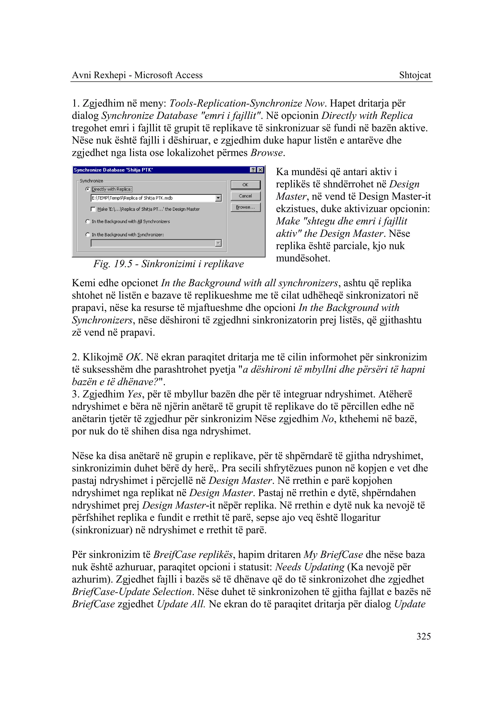 Avni Rexhepi - Microsoft Access                                                 Shtojcat

1. Zgjedhim në meny: Tools-Replication-Synchronize Now. Hapet dritarja për
dialog Synchronize Database "emri i fajllit". Në opcionin Directly with Replica
tregohet emri i fajllit të grupit të replikave të sinkronizuar së fundi në bazën aktive.
Nëse nuk është fajlli i dëshiruar, e zgjedhim duke hapur listën e antarëve dhe
zgjedhet nga lista ose lokalizohet përmes Browse.
                                                  Ka mundësi që antari aktiv i
                                                  replikës të shndërrohet në Design
                                                  Master, në vend të Design Master-it
                                                  ekzistues, duke aktivizuar opcionin:
                                                  Make "shtegu dhe emri i fajllit
                                                  aktiv" the Design Master. Nëse
                                                  replika është parciale, kjo nuk
                                                  mundësohet.
     Fig. 19.5 - Sinkronizimi i replikave
Kemi edhe opcionet In the Background with all synchronizers, ashtu që replika
shtohet në listën e bazave të replikueshme me të cilat udhëheqë sinkronizatori në
prapavi, nëse ka resurse të mjaftueshme dhe opcioni In the Background with
Synchronizers, nëse dëshironi të zgjedhni sinkronizatorin prej listës, që gjithashtu
zë vend në prapavi.

2. Klikojmë OK. Në ekran paraqitet dritarja me të cilin informohet për sinkronizim
të suksesshëm dhe parashtrohet pyetja "a dëshironi të mbyllni dhe përsëri të hapni
bazën e të dhënave?".
3. Zgjedhim Yes, për të mbyllur bazën dhe për të integruar ndryshimet. Atëherë
ndryshimet e bëra në njërin anëtarë të grupit të replikave do të përcillen edhe në
anëtarin tjetër të zgjedhur për sinkronizim Nëse zgjedhim No, kthehemi në bazë,
por nuk do të shihen disa nga ndryshimet.

Nëse ka disa anëtarë në grupin e replikave, për të shpërndarë të gjitha ndryshimet,
sinkronizimin duhet bërë dy herë,. Pra secili shfrytëzues punon në kopjen e vet dhe
pastaj ndryshimet i përcjellë në Design Master. Në rrethin e parë kopjohen
ndryshimet nga replikat në Design Master. Pastaj në rrethin e dytë, shpërndahen
ndryshimet prej Design Master-it nëpër replika. Në rrethin e dytë nuk ka nevojë të
përfshihet replika e fundit e rrethit të parë, sepse ajo veq është llogaritur
(sinkronizuar) në ndryshimet e rrethit të parë.

Për sinkronizim të BreifCase replikës, hapim dritaren My BriefCase dhe nëse baza
nuk është azhuruar, paraqitet opcioni i statusit: Needs Updating (Ka nevojë për
azhurim). Zgjedhet fajlli i bazës së të dhënave që do të sinkronizohet dhe zgjedhet
BriefCase-Update Selection. Nëse duhet të sinkronizohen të gjitha fajllat e bazës në
BriefCase zgjedhet Update All. Ne ekran do të paraqitet dritarja për dialog Update

                                                                                     325
 