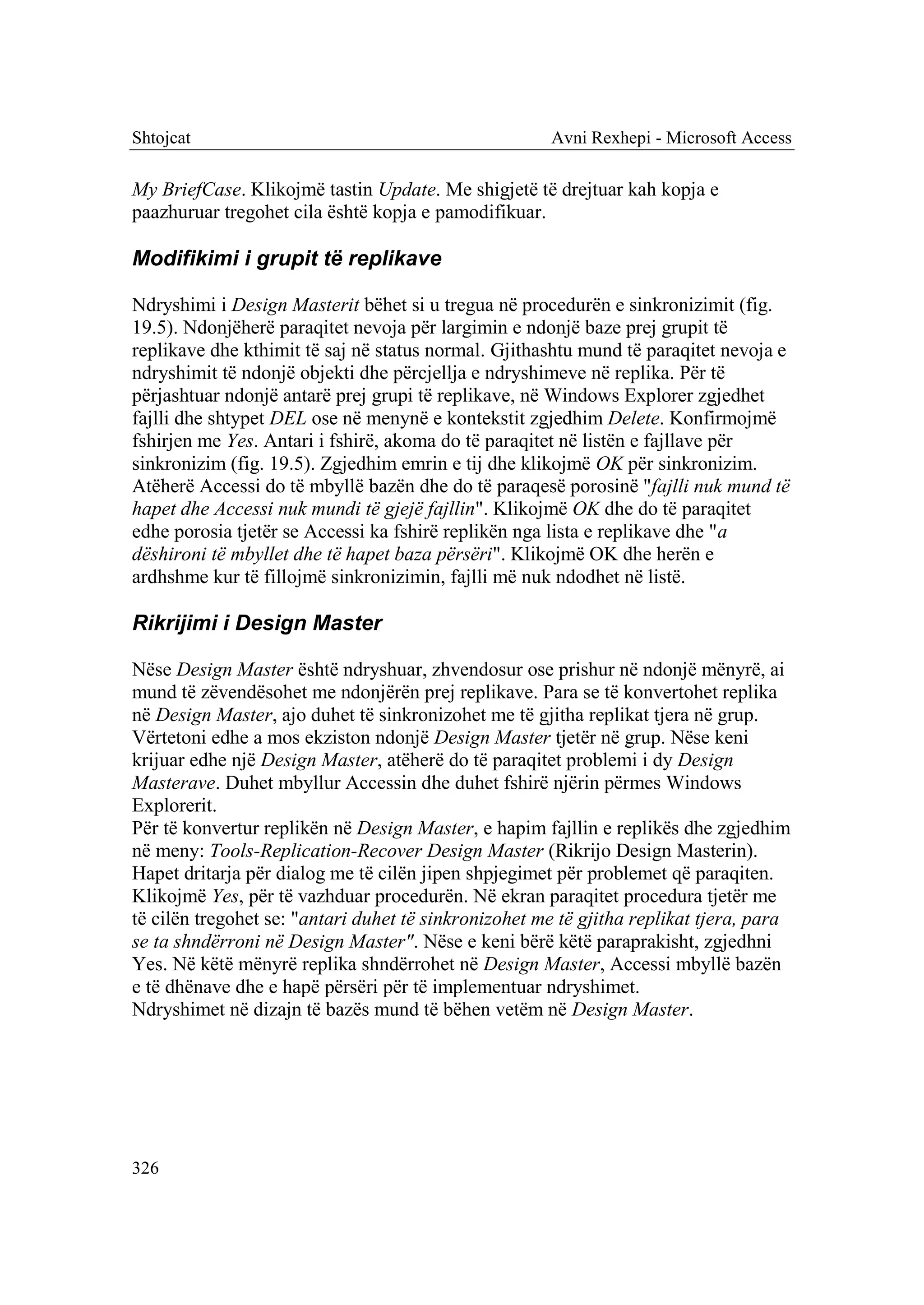 Shtojcat                                              Avni Rexhepi - Microsoft Access

My BriefCase. Klikojmë tastin Update. Me shigjetë të drejtuar kah kopja e
paazhuruar tregohet cila është kopja e pamodifikuar.

Modifikimi i grupit të replikave

Ndryshimi i Design Masterit bëhet si u tregua në procedurën e sinkronizimit (fig.
19.5). Ndonjëherë paraqitet nevoja për largimin e ndonjë baze prej grupit të
replikave dhe kthimit të saj në status normal. Gjithashtu mund të paraqitet nevoja e
ndryshimit të ndonjë objekti dhe përcjellja e ndryshimeve në replika. Për të
përjashtuar ndonjë antarë prej grupi të replikave, në Windows Explorer zgjedhet
fajlli dhe shtypet DEL ose në menynë e kontekstit zgjedhim Delete. Konfirmojmë
fshirjen me Yes. Antari i fshirë, akoma do të paraqitet në listën e fajllave për
sinkronizim (fig. 19.5). Zgjedhim emrin e tij dhe klikojmë OK për sinkronizim.
Atëherë Accessi do të mbyllë bazën dhe do të paraqesë porosinë "fajlli nuk mund të
hapet dhe Accessi nuk mundi të gjejë fajllin". Klikojmë OK dhe do të paraqitet
edhe porosia tjetër se Accessi ka fshirë replikën nga lista e replikave dhe "a
dëshironi të mbyllet dhe të hapet baza përsëri". Klikojmë OK dhe herën e
ardhshme kur të fillojmë sinkronizimin, fajlli më nuk ndodhet në listë.

Rikrijimi i Design Master

Nëse Design Master është ndryshuar, zhvendosur ose prishur në ndonjë mënyrë, ai
mund të zëvendësohet me ndonjërën prej replikave. Para se të konvertohet replika
në Design Master, ajo duhet të sinkronizohet me të gjitha replikat tjera në grup.
Vërtetoni edhe a mos ekziston ndonjë Design Master tjetër në grup. Nëse keni
krijuar edhe një Design Master, atëherë do të paraqitet problemi i dy Design
Masterave. Duhet mbyllur Accessin dhe duhet fshirë njërin përmes Windows
Explorerit.
Për të konvertur replikën në Design Master, e hapim fajllin e replikës dhe zgjedhim
në meny: Tools-Replication-Recover Design Master (Rikrijo Design Masterin).
Hapet dritarja për dialog me të cilën jipen shpjegimet për problemet që paraqiten.
Klikojmë Yes, për të vazhduar procedurën. Në ekran paraqitet procedura tjetër me
të cilën tregohet se: "antari duhet të sinkronizohet me të gjitha replikat tjera, para
se ta shndërroni në Design Master". Nëse e keni bërë këtë paraprakisht, zgjedhni
Yes. Në këtë mënyrë replika shndërrohet në Design Master, Accessi mbyllë bazën
e të dhënave dhe e hapë përsëri për të implementuar ndryshimet.
Ndryshimet në dizajn të bazës mund të bëhen vetëm në Design Master.




326
 