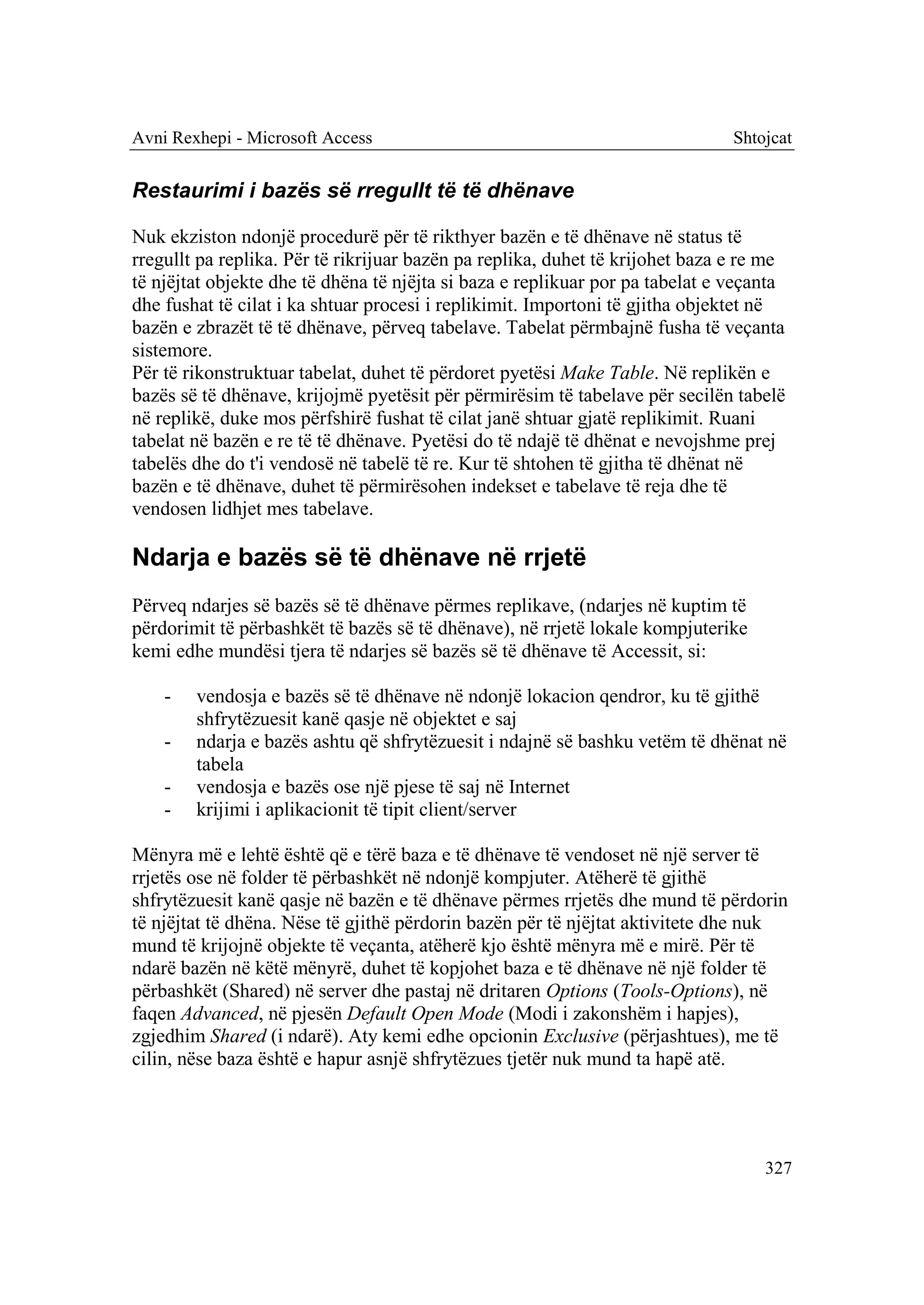 Avni Rexhepi - Microsoft Access                                                Shtojcat


Restaurimi i bazës së rregullt të të dhënave

Nuk ekziston ndonjë procedurë për të rikthyer bazën e të dhënave në status të
rregullt pa replika. Për të rikrijuar bazën pa replika, duhet të krijohet baza e re me
të njëjtat objekte dhe të dhëna të njëjta si baza e replikuar por pa tabelat e veçanta
dhe fushat të cilat i ka shtuar procesi i replikimit. Importoni të gjitha objektet në
bazën e zbrazët të të dhënave, përveq tabelave. Tabelat përmbajnë fusha të veçanta
sistemore.
Për të rikonstruktuar tabelat, duhet të përdoret pyetësi Make Table. Në replikën e
bazës së të dhënave, krijojmë pyetësit për përmirësim të tabelave për secilën tabelë
në replikë, duke mos përfshirë fushat të cilat janë shtuar gjatë replikimit. Ruani
tabelat në bazën e re të të dhënave. Pyetësi do të ndajë të dhënat e nevojshme prej
tabelës dhe do t'i vendosë në tabelë të re. Kur të shtohen të gjitha të dhënat në
bazën e të dhënave, duhet të përmirësohen indekset e tabelave të reja dhe të
vendosen lidhjet mes tabelave.

Ndarja e bazës së të dhënave në rrjetë
Përveq ndarjes së bazës së të dhënave përmes replikave, (ndarjes në kuptim të
përdorimit të përbashkët të bazës së të dhënave), në rrjetë lokale kompjuterike
kemi edhe mundësi tjera të ndarjes së bazës së të dhënave të Accessit, si:

    -   vendosja e bazës së të dhënave në ndonjë lokacion qendror, ku të gjithë
        shfrytëzuesit kanë qasje në objektet e saj
    -   ndarja e bazës ashtu që shfrytëzuesit i ndajnë së bashku vetëm të dhënat në
        tabela
    -   vendosja e bazës ose një pjese të saj në Internet
    -   krijimi i aplikacionit të tipit client/server

Mënyra më e lehtë është që e tërë baza e të dhënave të vendoset në një server të
rrjetës ose në folder të përbashkët në ndonjë kompjuter. Atëherë të gjithë
shfrytëzuesit kanë qasje në bazën e të dhënave përmes rrjetës dhe mund të përdorin
të njëjtat të dhëna. Nëse të gjithë përdorin bazën për të njëjtat aktivitete dhe nuk
mund të krijojnë objekte të veçanta, atëherë kjo është mënyra më e mirë. Për të
ndarë bazën në këtë mënyrë, duhet të kopjohet baza e të dhënave në një folder të
përbashkët (Shared) në server dhe pastaj në dritaren Options (Tools-Options), në
faqen Advanced, në pjesën Default Open Mode (Modi i zakonshëm i hapjes),
zgjedhim Shared (i ndarë). Aty kemi edhe opcionin Exclusive (përjashtues), me të
cilin, nëse baza është e hapur asnjë shfrytëzues tjetër nuk mund ta hapë atë.




                                                                                   327
 