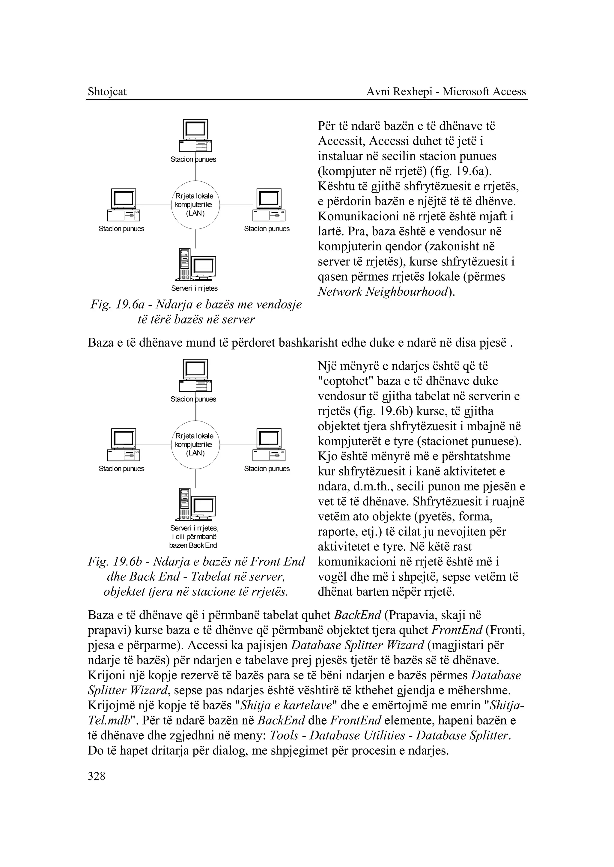 Shtojcat                                                         Avni Rexhepi - Microsoft Access

                                                        Për të ndarë bazën e të dhënave të
                                                        Accessit, Accessi duhet të jetë i
                   Stacion punues                       instaluar në secilin stacion punues
                                                        (kompjuter në rrjetë) (fig. 19.6a).
                                                        Kështu të gjithë shfrytëzuesit e rrjetës,
                    Rrjeta lokale
                    kompjuterike                        e përdorin bazën e njëjtë të të dhënve.
                       (LAN)
                                                        Komunikacioni në rrjetë është mjaft i
  Stacion punues                       Stacion punues
                                                        lartë. Pra, baza është e vendosur në
                                                        kompjuterin qendor (zakonisht në
                                                        server të rrjetës), kurse shfrytëzuesit i
                                                        qasen përmes rrjetës lokale (përmes
                   Serveri i rrjetes
                                                        Network Neighbourhood).
Fig. 19.6a - Ndarja e bazës me vendosje
         të tërë bazës në server
Baza e të dhënave mund të përdoret bashkarisht edhe duke e ndarë në disa pjesë .
                                                   Një mënyrë e ndarjes është që të
                                                   "coptohet" baza e të dhënave duke
                 Stacion punues                    vendosur të gjitha tabelat në serverin e
                                                   rrjetës (fig. 19.6b) kurse, të gjitha
                                                   objektet tjera shfrytëzuesit i mbajnë në
                    Rrjeta lokale
                    kompjuterike                   kompjuterët e tyre (stacionet punuese).
                         (LAN)
                                                   Kjo është mënyrë më e përshtatshme
  Stacion punues                    Stacion punues
                                                   kur shfrytëzuesit i kanë aktivitetet e
                                                   ndara, d.m.th., secili punon me pjesën e
                                                   vet të të dhënave. Shfrytëzuesit i ruajnë
                                                   vetëm ato objekte (pyetës, forma,
                 Serveri i rrjetes,
                  i cili përmbanë                  raporte, etj.) të cilat ju nevojiten për
                 bazen Back End                    aktivitetet e tyre. Në këtë rast
Fig. 19.6b - Ndarja e bazës në Front End komunikacioni në rrjetë është më i
     dhe Back End - Tabelat në server,             vogël dhe më i shpejtë, sepse vetëm të
   objektet tjera në stacione të rrjetës.          dhënat barten nëpër rrjetë.
Baza e të dhënave që i përmbanë tabelat quhet BackEnd (Prapavia, skaji në
prapavi) kurse baza e të dhënve që përmbanë objektet tjera quhet FrontEnd (Fronti,
pjesa e përparme). Accessi ka pajisjen Database Splitter Wizard (magjistari për
ndarje të bazës) për ndarjen e tabelave prej pjesës tjetër të bazës së të dhënave.
Krijoni një kopje rezervë të bazës para se të bëni ndarjen e bazës përmes Database
Splitter Wizard, sepse pas ndarjes është vështirë të kthehet gjendja e mëhershme.
Krijojmë një kopje të bazës "Shitja e kartelave" dhe e emërtojmë me emrin "Shitja-
Tel.mdb". Për të ndarë bazën në BackEnd dhe FrontEnd elemente, hapeni bazën e
të dhënave dhe zgjedhni në meny: Tools - Database Utilities - Database Splitter.
Do të hapet dritarja për dialog, me shpjegimet për procesin e ndarjes.
328
 