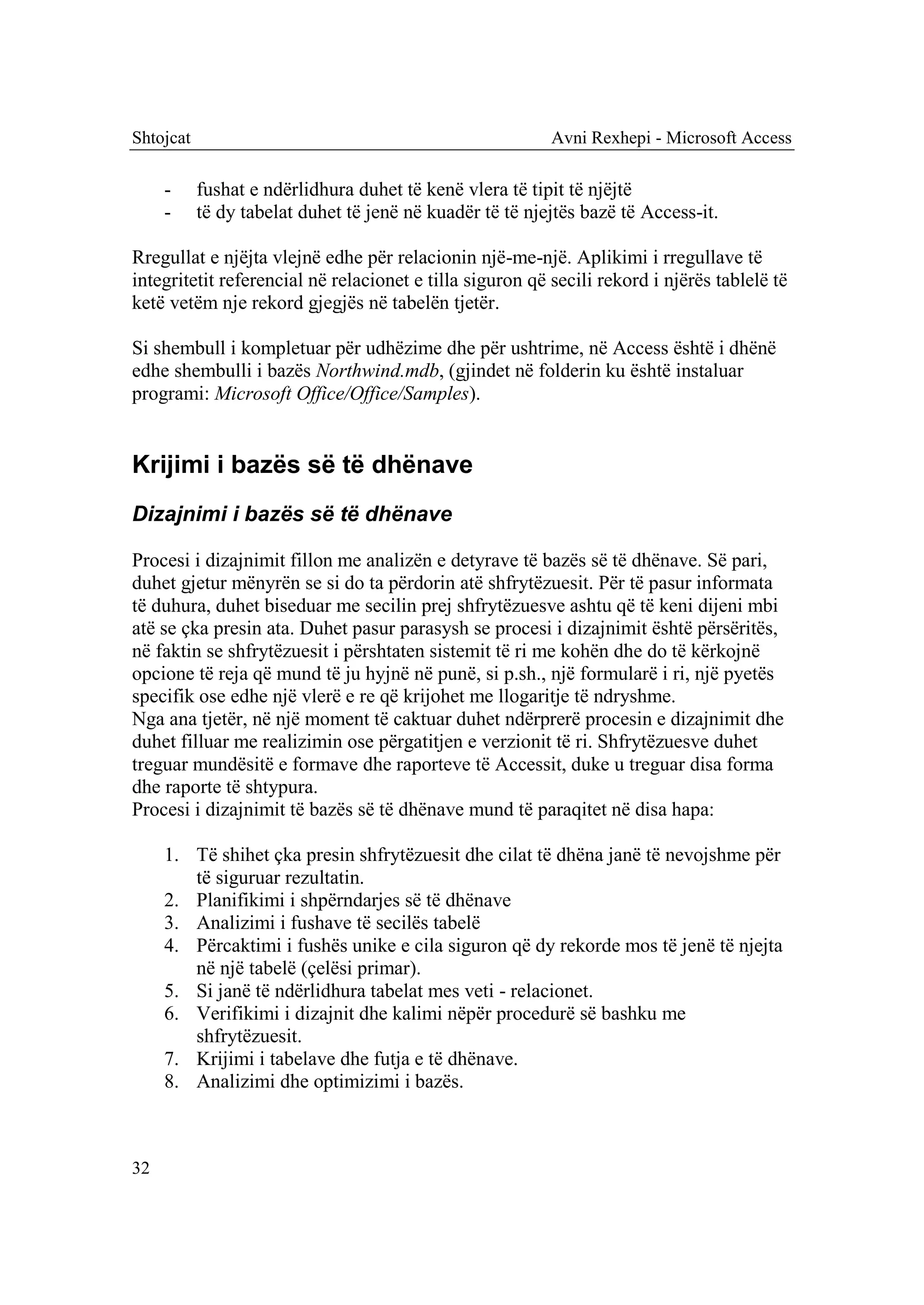 Shtojcat                                                  Avni Rexhepi - Microsoft Access

     -     fushat e ndërlidhura duhet të kenë vlera të tipit të njëjtë
     -     të dy tabelat duhet të jenë në kuadër të të njejtës bazë të Access-it.

Rregullat e njëjta vlejnë edhe për relacionin një-me-një. Aplikimi i rregullave të
integritetit referencial në relacionet e tilla siguron që secili rekord i njërës tablelë të
ketë vetëm nje rekord gjegjës në tabelën tjetër.

Si shembull i kompletuar për udhëzime dhe për ushtrime, në Access është i dhënë
edhe shembulli i bazës Northwind.mdb, (gjindet në folderin ku është instaluar
programi: Microsoft Office/Office/Samples).


Krijimi i bazës së të dhënave
Dizajnimi i bazës së të dhënave

Procesi i dizajnimit fillon me analizën e detyrave të bazës së të dhënave. Së pari,
duhet gjetur mënyrën se si do ta përdorin atë shfrytëzuesit. Për të pasur informata
të duhura, duhet biseduar me secilin prej shfrytëzuesve ashtu që të keni dijeni mbi
atë se çka presin ata. Duhet pasur parasysh se procesi i dizajnimit është përsëritës,
në faktin se shfrytëzuesit i përshtaten sistemit të ri me kohën dhe do të kërkojnë
opcione të reja që mund të ju hyjnë në punë, si p.sh., një formularë i ri, një pyetës
specifik ose edhe një vlerë e re që krijohet me llogaritje të ndryshme.
Nga ana tjetër, në një moment të caktuar duhet ndërprerë procesin e dizajnimit dhe
duhet filluar me realizimin ose përgatitjen e verzionit të ri. Shfrytëzuesve duhet
treguar mundësitë e formave dhe raporteve të Accessit, duke u treguar disa forma
dhe raporte të shtypura.
Procesi i dizajnimit të bazës së të dhënave mund të paraqitet në disa hapa:

     1. Të shihet çka presin shfrytëzuesit dhe cilat të dhëna janë të nevojshme për
        të siguruar rezultatin.
     2. Planifikimi i shpërndarjes së të dhënave
     3. Analizimi i fushave të secilës tabelë
     4. Përcaktimi i fushës unike e cila siguron që dy rekorde mos të jenë të njejta
        në një tabelë (çelësi primar).
     5. Si janë të ndërlidhura tabelat mes veti - relacionet.
     6. Verifikimi i dizajnit dhe kalimi nëpër procedurë së bashku me
        shfrytëzuesit.
     7. Krijimi i tabelave dhe futja e të dhënave.
     8. Analizimi dhe optimizimi i bazës.



32
 