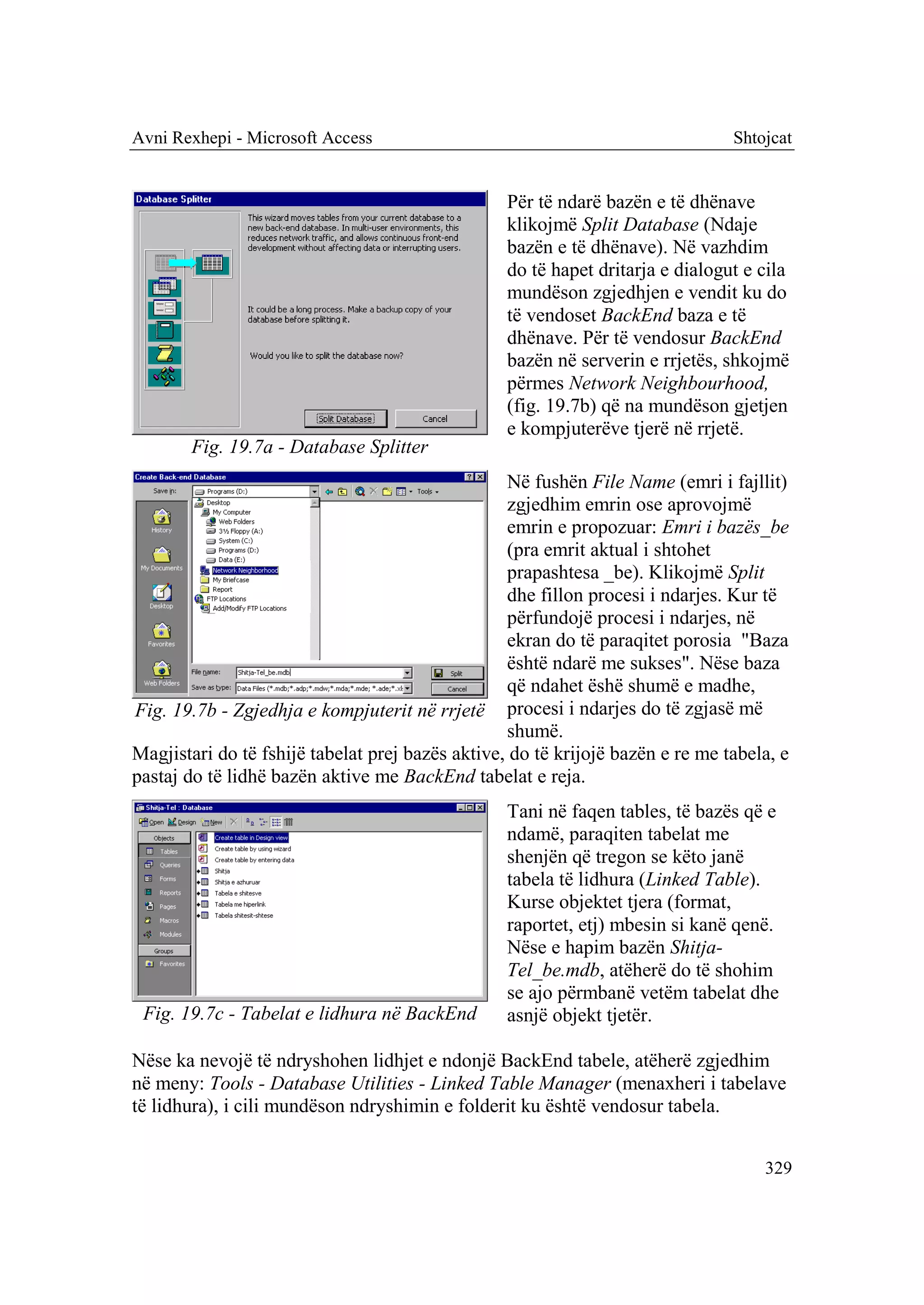Avni Rexhepi - Microsoft Access                                                 Shtojcat


                                                  Për të ndarë bazën e të dhënave
                                                  klikojmë Split Database (Ndaje
                                                  bazën e të dhënave). Në vazhdim
                                                  do të hapet dritarja e dialogut e cila
                                                  mundëson zgjedhjen e vendit ku do
                                                  të vendoset BackEnd baza e të
                                                  dhënave. Për të vendosur BackEnd
                                                  bazën në serverin e rrjetës, shkojmë
                                                  përmes Network Neighbourhood,
                                                  (fig. 19.7b) që na mundëson gjetjen
                                                  e kompjuterëve tjerë në rrjetë.
       Fig. 19.7a - Database Splitter
                                                  Në fushën File Name (emri i fajllit)
                                                  zgjedhim emrin ose aprovojmë
                                                  emrin e propozuar: Emri i bazës_be
                                                  (pra emrit aktual i shtohet
                                                  prapashtesa _be). Klikojmë Split
                                                  dhe fillon procesi i ndarjes. Kur të
                                                  përfundojë procesi i ndarjes, në
                                                  ekran do të paraqitet porosia "Baza
                                                  është ndarë me sukses". Nëse baza
                                                  që ndahet ëshë shumë e madhe,
Fig. 19.7b - Zgjedhja e kompjuterit në rrjetë procesi i ndarjes do të zgjasë më
                                                  shumë.
Magjistari do të fshijë tabelat prej bazës aktive, do të krijojë bazën e re me tabela, e
pastaj do të lidhë bazën aktive me BackEnd tabelat e reja.
                                                  Tani në faqen tables, të bazës që e
                                                  ndamë, paraqiten tabelat me
                                                  shenjën që tregon se këto janë
                                                  tabela të lidhura (Linked Table).
                                                  Kurse objektet tjera (format,
                                                  raportet, etj) mbesin si kanë qenë.
                                                  Nëse e hapim bazën Shitja-
                                                  Tel_be.mdb, atëherë do të shohim
                                                  se ajo përmbanë vetëm tabelat dhe
 Fig. 19.7c - Tabelat e lidhura në BackEnd        asnjë objekt tjetër.

Nëse ka nevojë të ndryshohen lidhjet e ndonjë BackEnd tabele, atëherë zgjedhim
në meny: Tools - Database Utilities - Linked Table Manager (menaxheri i tabelave
të lidhura), i cili mundëson ndryshimin e folderit ku është vendosur tabela.


                                                                                    329
 