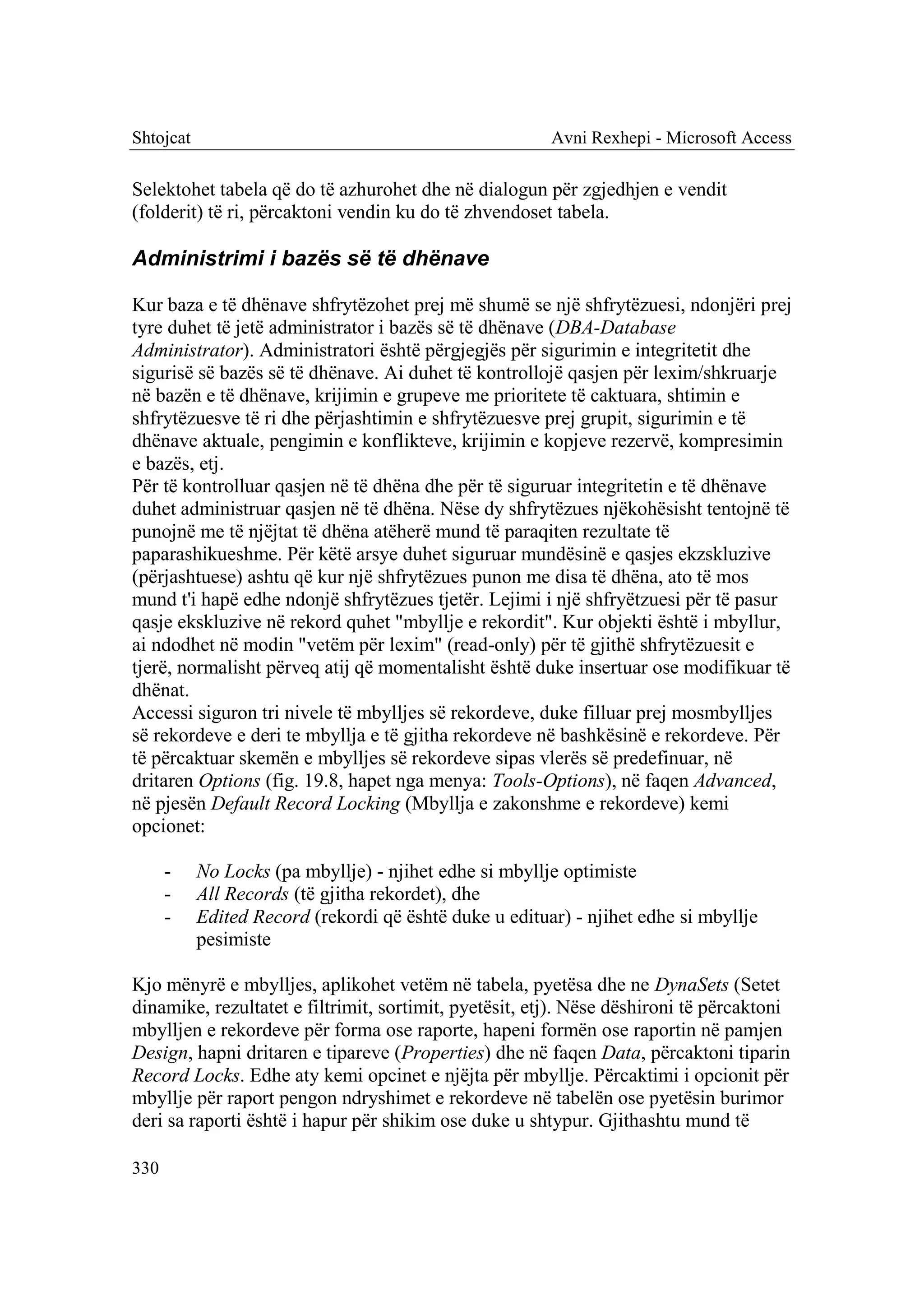 Shtojcat                                                Avni Rexhepi - Microsoft Access

Selektohet tabela që do të azhurohet dhe në dialogun për zgjedhjen e vendit
(folderit) të ri, përcaktoni vendin ku do të zhvendoset tabela.

Administrimi i bazës së të dhënave

Kur baza e të dhënave shfrytëzohet prej më shumë se një shfrytëzuesi, ndonjëri prej
tyre duhet të jetë administrator i bazës së të dhënave (DBA-Database
Administrator). Administratori është përgjegjës për sigurimin e integritetit dhe
sigurisë së bazës së të dhënave. Ai duhet të kontrollojë qasjen për lexim/shkruarje
në bazën e të dhënave, krijimin e grupeve me prioritete të caktuara, shtimin e
shfrytëzuesve të ri dhe përjashtimin e shfrytëzuesve prej grupit, sigurimin e të
dhënave aktuale, pengimin e konflikteve, krijimin e kopjeve rezervë, kompresimin
e bazës, etj.
Për të kontrolluar qasjen në të dhëna dhe për të siguruar integritetin e të dhënave
duhet administruar qasjen në të dhëna. Nëse dy shfrytëzues njëkohësisht tentojnë të
punojnë me të njëjtat të dhëna atëherë mund të paraqiten rezultate të
paparashikueshme. Për këtë arsye duhet siguruar mundësinë e qasjes ekzskluzive
(përjashtuese) ashtu që kur një shfrytëzues punon me disa të dhëna, ato të mos
mund t'i hapë edhe ndonjë shfrytëzues tjetër. Lejimi i një shfryëtzuesi për të pasur
qasje ekskluzive në rekord quhet "mbyllje e rekordit". Kur objekti është i mbyllur,
ai ndodhet në modin "vetëm për lexim" (read-only) për të gjithë shfrytëzuesit e
tjerë, normalisht përveq atij që momentalisht është duke insertuar ose modifikuar të
dhënat.
Accessi siguron tri nivele të mbylljes së rekordeve, duke filluar prej mosmbylljes
së rekordeve e deri te mbyllja e të gjitha rekordeve në bashkësinë e rekordeve. Për
të përcaktuar skemën e mbylljes së rekordeve sipas vlerës së predefinuar, në
dritaren Options (fig. 19.8, hapet nga menya: Tools-Options), në faqen Advanced,
në pjesën Default Record Locking (Mbyllja e zakonshme e rekordeve) kemi
opcionet:

      -    No Locks (pa mbyllje) - njihet edhe si mbyllje optimiste
      -    All Records (të gjitha rekordet), dhe
      -    Edited Record (rekordi që është duke u edituar) - njihet edhe si mbyllje
           pesimiste

Kjo mënyrë e mbylljes, aplikohet vetëm në tabela, pyetësa dhe ne DynaSets (Setet
dinamike, rezultatet e filtrimit, sortimit, pyetësit, etj). Nëse dëshironi të përcaktoni
mbylljen e rekordeve për forma ose raporte, hapeni formën ose raportin në pamjen
Design, hapni dritaren e tipareve (Properties) dhe në faqen Data, përcaktoni tiparin
Record Locks. Edhe aty kemi opcinet e njëjta për mbyllje. Përcaktimi i opcionit për
mbyllje për raport pengon ndryshimet e rekordeve në tabelën ose pyetësin burimor
deri sa raporti është i hapur për shikim ose duke u shtypur. Gjithashtu mund të

330
 