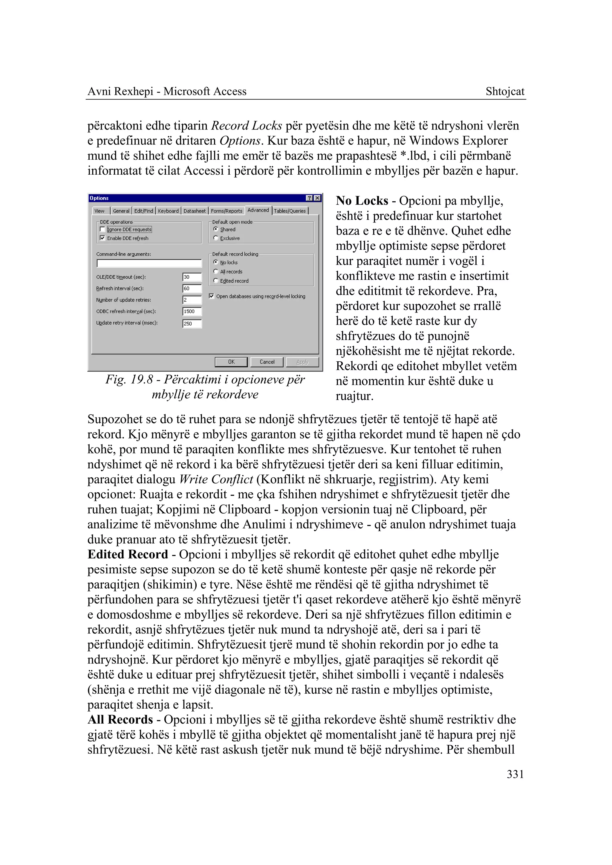 Avni Rexhepi - Microsoft Access                                              Shtojcat

përcaktoni edhe tiparin Record Locks për pyetësin dhe me këtë të ndryshoni vlerën
e predefinuar në dritaren Options. Kur baza është e hapur, në Windows Explorer
mund të shihet edhe fajlli me emër të bazës me prapashtesë *.lbd, i cili përmbanë
informatat të cilat Accessi i përdorë për kontrollimin e mbylljes për bazën e hapur.

                                                No Locks - Opcioni pa mbyllje,
                                                është i predefinuar kur startohet
                                                baza e re e të dhënve. Quhet edhe
                                                mbyllje optimiste sepse përdoret
                                                kur paraqitet numër i vogël i
                                                konflikteve me rastin e insertimit
                                                dhe edititmit të rekordeve. Pra,
                                                përdoret kur supozohet se rrallë
                                                herë do të ketë raste kur dy
                                                shfrytëzues do të punojnë
                                                njëkohësisht me të njëjtat rekorde.
                                                Rekordi qe editohet mbyllet vetëm
   Fig. 19.8 - Përcaktimi i opcioneve për       në momentin kur është duke u
            mbyllje të rekordeve                ruajtur.
Supozohet se do të ruhet para se ndonjë shfrytëzues tjetër të tentojë të hapë atë
rekord. Kjo mënyrë e mbylljes garanton se të gjitha rekordet mund të hapen në çdo
kohë, por mund të paraqiten konflikte mes shfrytëzuesve. Kur tentohet të ruhen
ndyshimet që në rekord i ka bërë shfrytëzuesi tjetër deri sa keni filluar editimin,
paraqitet dialogu Write Conflict (Konflikt në shkruarje, regjistrim). Aty kemi
opcionet: Ruajta e rekordit - me çka fshihen ndryshimet e shfrytëzuesit tjetër dhe
ruhen tuajat; Kopjimi në Clipboard - kopjon versionin tuaj në Clipboard, për
analizime të mëvonshme dhe Anulimi i ndryshimeve - që anulon ndryshimet tuaja
duke pranuar ato të shfrytëzuesit tjetër.
Edited Record - Opcioni i mbylljes së rekordit që editohet quhet edhe mbyllje
pesimiste sepse supozon se do të ketë shumë konteste për qasje në rekorde për
paraqitjen (shikimin) e tyre. Nëse është me rëndësi që të gjitha ndryshimet të
përfundohen para se shfrytëzuesi tjetër t'i qaset rekordeve atëherë kjo është mënyrë
e domosdoshme e mbylljes së rekordeve. Deri sa një shfrytëzues fillon editimin e
rekordit, asnjë shfrytëzues tjetër nuk mund ta ndryshojë atë, deri sa i pari të
përfundojë editimin. Shfrytëzuesit tjerë mund të shohin rekordin por jo edhe ta
ndryshojnë. Kur përdoret kjo mënyrë e mbylljes, gjatë paraqitjes së rekordit që
është duke u edituar prej shfrytëzuesit tjetër, shihet simbolli i veçantë i ndalesës
(shënja e rrethit me vijë diagonale në të), kurse në rastin e mbylljes optimiste,
paraqitet shenja e lapsit.
All Records - Opcioni i mbylljes së të gjitha rekordeve është shumë restriktiv dhe
gjatë tërë kohës i mbyllë të gjitha objektet që momentalisht janë të hapura prej një
shfrytëzuesi. Në këtë rast askush tjetër nuk mund të bëjë ndryshime. Për shembull
                                                                                 331
 