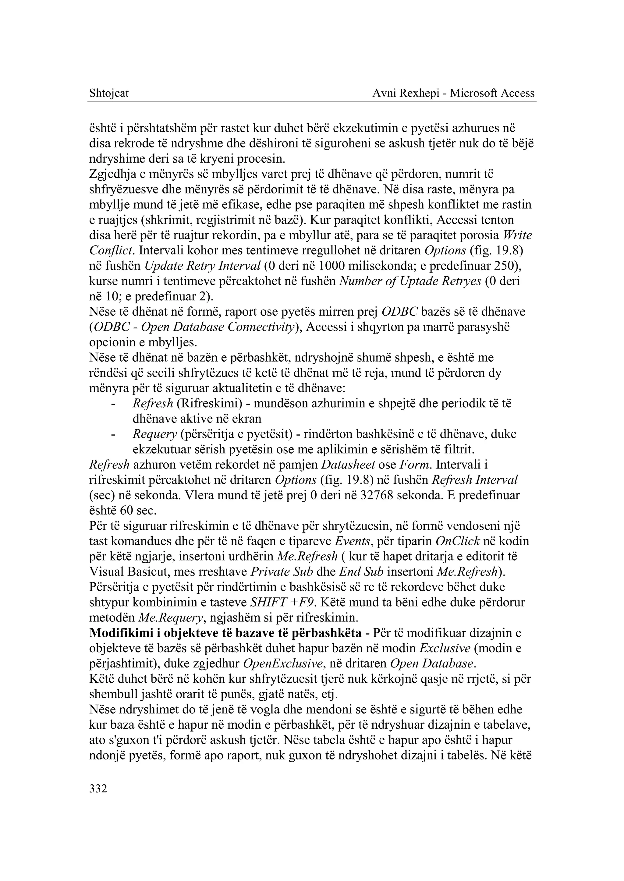 Shtojcat                                               Avni Rexhepi - Microsoft Access

është i përshtatshëm për rastet kur duhet bërë ekzekutimin e pyetësi azhurues në
disa rekrode të ndryshme dhe dëshironi të siguroheni se askush tjetër nuk do të bëjë
ndryshime deri sa të kryeni procesin.
Zgjedhja e mënyrës së mbylljes varet prej të dhënave që përdoren, numrit të
shfryëzuesve dhe mënyrës së përdorimit të të dhënave. Në disa raste, mënyra pa
mbyllje mund të jetë më efikase, edhe pse paraqiten më shpesh konfliktet me rastin
e ruajtjes (shkrimit, regjistrimit në bazë). Kur paraqitet konflikti, Accessi tenton
disa herë për të ruajtur rekordin, pa e mbyllur atë, para se të paraqitet porosia Write
Conflict. Intervali kohor mes tentimeve rregullohet në dritaren Options (fig. 19.8)
në fushën Update Retry Interval (0 deri në 1000 milisekonda; e predefinuar 250),
kurse numri i tentimeve përcaktohet në fushën Number of Uptade Retryes (0 deri
në 10; e predefinuar 2).
Nëse të dhënat në formë, raport ose pyetës mirren prej ODBC bazës së të dhënave
(ODBC - Open Database Connectivity), Accessi i shqyrton pa marrë parasyshë
opcionin e mbylljes.
Nëse të dhënat në bazën e përbashkët, ndryshojnë shumë shpesh, e është me
rëndësi që secili shfrytëzues të ketë të dhënat më të reja, mund të përdoren dy
mënyra për të siguruar aktualitetin e të dhënave:
     - Refresh (Rifreskimi) - mundëson azhurimin e shpejtë dhe periodik të të
         dhënave aktive në ekran
     - Requery (përsëritja e pyetësit) - rindërton bashkësinë e të dhënave, duke
         ekzekutuar sërish pyetësin ose me aplikimin e sërishëm të filtrit.
Refresh azhuron vetëm rekordet në pamjen Datasheet ose Form. Intervali i
rifreskimit përcaktohet në dritaren Options (fig. 19.8) në fushën Refresh Interval
(sec) në sekonda. Vlera mund të jetë prej 0 deri në 32768 sekonda. E predefinuar
është 60 sec.
Për të siguruar rifreskimin e të dhënave për shrytëzuesin, në formë vendoseni një
tast komandues dhe për të në faqen e tipareve Events, për tiparin OnClick në kodin
për këtë ngjarje, insertoni urdhërin Me.Refresh ( kur të hapet dritarja e editorit të
Visual Basicut, mes rreshtave Private Sub dhe End Sub insertoni Me.Refresh).
Përsëritja e pyetësit për rindërtimin e bashkësisë së re të rekordeve bëhet duke
shtypur kombinimin e tasteve SHIFT +F9. Këtë mund ta bëni edhe duke përdorur
metodën Me.Requery, ngjashëm si për rifreskimin.
Modifikimi i objekteve të bazave të përbashkëta - Për të modifikuar dizajnin e
objekteve të bazës së përbashkët duhet hapur bazën në modin Exclusive (modin e
përjashtimit), duke zgjedhur OpenExclusive, në dritaren Open Database.
Këtë duhet bërë në kohën kur shfrytëzuesit tjerë nuk kërkojnë qasje në rrjetë, si për
shembull jashtë orarit të punës, gjatë natës, etj.
Nëse ndryshimet do të jenë të vogla dhe mendoni se është e sigurtë të bëhen edhe
kur baza është e hapur në modin e përbashkët, për të ndryshuar dizajnin e tabelave,
ato s'guxon t'i përdorë askush tjetër. Nëse tabela është e hapur apo është i hapur
ndonjë pyetës, formë apo raport, nuk guxon të ndryshohet dizajni i tabelës. Në këtë

332
 