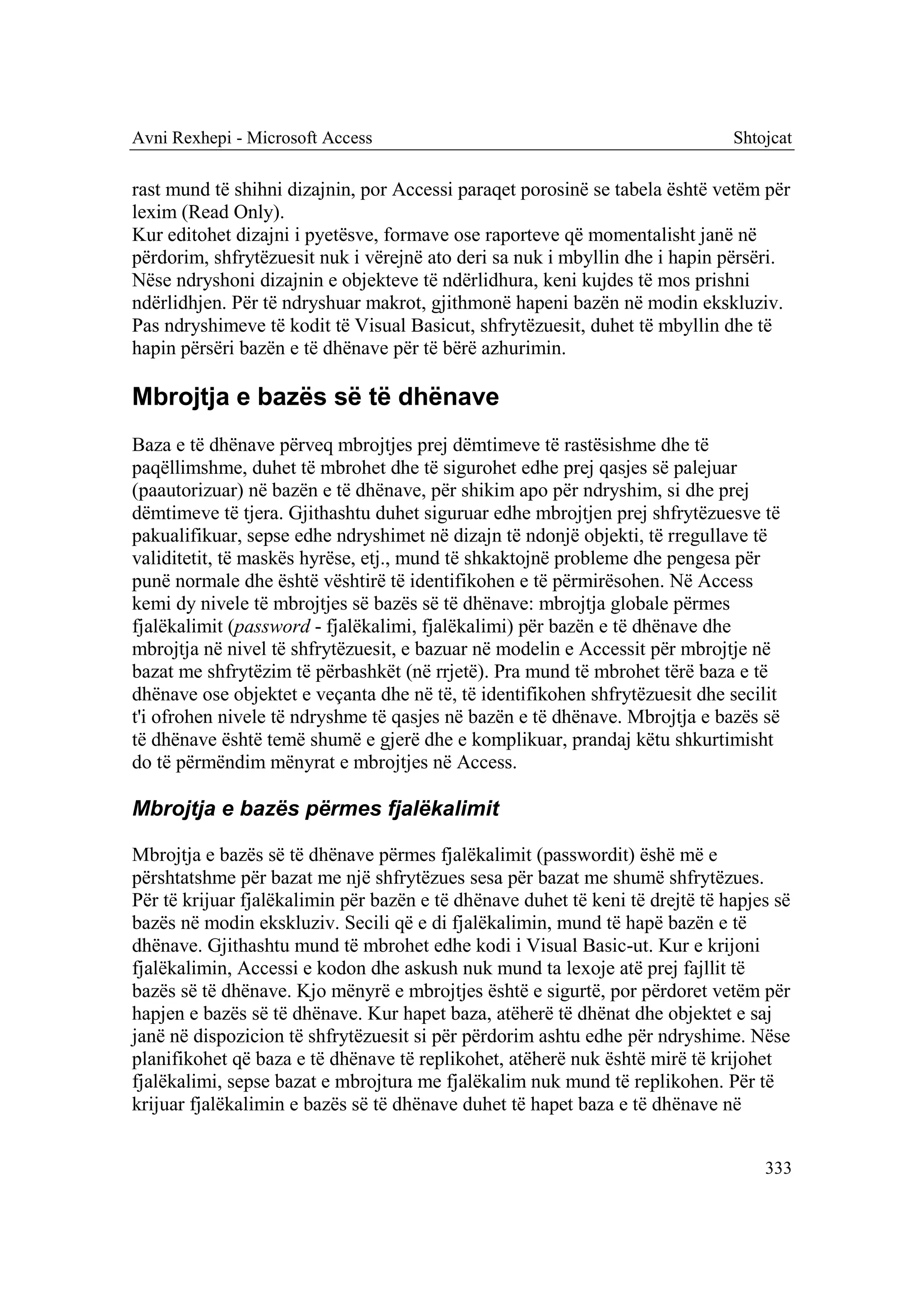 Avni Rexhepi - Microsoft Access                                                Shtojcat

rast mund të shihni dizajnin, por Accessi paraqet porosinë se tabela është vetëm për
lexim (Read Only).
Kur editohet dizajni i pyetësve, formave ose raporteve që momentalisht janë në
përdorim, shfrytëzuesit nuk i vërejnë ato deri sa nuk i mbyllin dhe i hapin përsëri.
Nëse ndryshoni dizajnin e objekteve të ndërlidhura, keni kujdes të mos prishni
ndërlidhjen. Për të ndryshuar makrot, gjithmonë hapeni bazën në modin ekskluziv.
Pas ndryshimeve të kodit të Visual Basicut, shfrytëzuesit, duhet të mbyllin dhe të
hapin përsëri bazën e të dhënave për të bërë azhurimin.

Mbrojtja e bazës së të dhënave
Baza e të dhënave përveq mbrojtjes prej dëmtimeve të rastësishme dhe të
paqëllimshme, duhet të mbrohet dhe të sigurohet edhe prej qasjes së palejuar
(paautorizuar) në bazën e të dhënave, për shikim apo për ndryshim, si dhe prej
dëmtimeve të tjera. Gjithashtu duhet siguruar edhe mbrojtjen prej shfrytëzuesve të
pakualifikuar, sepse edhe ndryshimet në dizajn të ndonjë objekti, të rregullave të
validitetit, të maskës hyrëse, etj., mund të shkaktojnë probleme dhe pengesa për
punë normale dhe është vështirë të identifikohen e të përmirësohen. Në Access
kemi dy nivele të mbrojtjes së bazës së të dhënave: mbrojtja globale përmes
fjalëkalimit (password - fjalëkalimi, fjalëkalimi) për bazën e të dhënave dhe
mbrojtja në nivel të shfrytëzuesit, e bazuar në modelin e Accessit për mbrojtje në
bazat me shfrytëzim të përbashkët (në rrjetë). Pra mund të mbrohet tërë baza e të
dhënave ose objektet e veçanta dhe në të, të identifikohen shfrytëzuesit dhe secilit
t'i ofrohen nivele të ndryshme të qasjes në bazën e të dhënave. Mbrojtja e bazës së
të dhënave është temë shumë e gjerë dhe e komplikuar, prandaj këtu shkurtimisht
do të përmëndim mënyrat e mbrojtjes në Access.

Mbrojtja e bazës përmes fjalëkalimit

Mbrojtja e bazës së të dhënave përmes fjalëkalimit (passwordit) ëshë më e
përshtatshme për bazat me një shfrytëzues sesa për bazat me shumë shfrytëzues.
Për të krijuar fjalëkalimin për bazën e të dhënave duhet të keni të drejtë të hapjes së
bazës në modin ekskluziv. Secili që e di fjalëkalimin, mund të hapë bazën e të
dhënave. Gjithashtu mund të mbrohet edhe kodi i Visual Basic-ut. Kur e krijoni
fjalëkalimin, Accessi e kodon dhe askush nuk mund ta lexoje atë prej fajllit të
bazës së të dhënave. Kjo mënyrë e mbrojtjes është e sigurtë, por përdoret vetëm për
hapjen e bazës së të dhënave. Kur hapet baza, atëherë të dhënat dhe objektet e saj
janë në dispozicion të shfrytëzuesit si për përdorim ashtu edhe për ndryshime. Nëse
planifikohet që baza e të dhënave të replikohet, atëherë nuk është mirë të krijohet
fjalëkalimi, sepse bazat e mbrojtura me fjalëkalim nuk mund të replikohen. Për të
krijuar fjalëkalimin e bazës së të dhënave duhet të hapet baza e të dhënave në


                                                                                   333
 