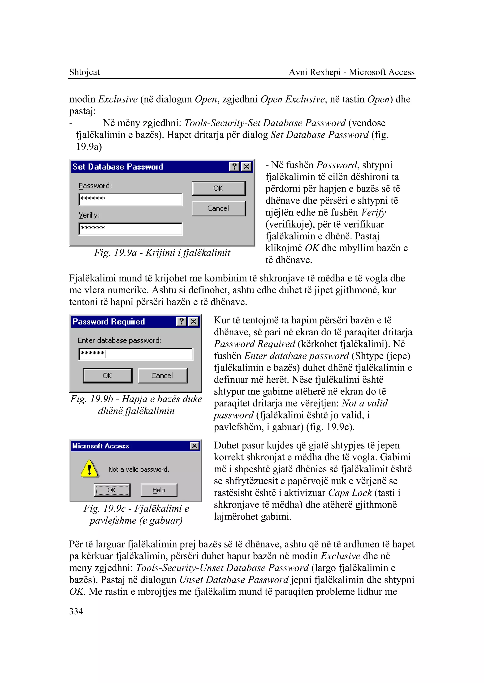 Shtojcat                                                Avni Rexhepi - Microsoft Access

modin Exclusive (në dialogun Open, zgjedhni Open Exclusive, në tastin Open) dhe
pastaj:
-        Në mëny zgjedhni: Tools-Security-Set Database Password (vendose
  fjalëkalimin e bazës). Hapet dritarja për dialog Set Database Password (fig.
  19.9a)
                                                  - Në fushën Password, shtypni
                                                  fjalëkalimin të cilën dëshironi ta
                                                  përdorni për hapjen e bazës së të
                                                  dhënave dhe përsëri e shtypni të
                                                  njëjtën edhe në fushën Verify
                                                  (verifikoje), për të verifikuar
                                                  fjalëkalimin e dhënë. Pastaj
        Fig. 19.9a - Krijimi i fjalëkalimit       klikojmë OK dhe mbyllim bazën e
                                                  të dhënave.
Fjalëkalimi mund të krijohet me kombinim të shkronjave të mëdha e të vogla dhe
me vlera numerike. Ashtu si definohet, ashtu edhe duhet të jipet gjithmonë, kur
tentoni të hapni përsëri bazën e të dhënave.
                                      Kur të tentojmë ta hapim përsëri bazën e të
                                      dhënave, së pari në ekran do të paraqitet dritarja
                                      Password Required (kërkohet fjalëkalimi). Në
                                      fushën Enter database password (Shtype (jepe)
                                      fjalëkalimin e bazës) duhet dhënë fjalëkalimin e
                                      definuar më herët. Nëse fjalëkalimi është
                                      shtypur me gabime atëherë në ekran do të
Fig. 19.9b - Hapja e bazës duke       paraqitet dritarja me vërejtjen: Not a valid
       dhënë fjalëkalimin             password (fjalëkalimi është jo valid, i
                                      pavlefshëm, i gabuar) (fig. 19.9c).
                                      Duhet pasur kujdes që gjatë shtypjes të jepen
                                      korrekt shkronjat e mëdha dhe të vogla. Gabimi
                                      më i shpeshtë gjatë dhënies së fjalëkalimit është
                                      se shfrytëzuesit e papërvojë nuk e vërjenë se
                                      rastësisht është i aktivizuar Caps Lock (tasti i
      Fig. 19.9c - Fjalëkalimi e      shkronjave të mëdha) dhe atëherë gjithmonë
       pavlefshme (e gabuar)          lajmërohet gabimi.

Për të larguar fjalëkalimin prej bazës së të dhënave, ashtu që në të ardhmen të hapet
pa kërkuar fjalëkalimin, përsëri duhet hapur bazën në modin Exclusive dhe në
meny zgjedhni: Tools-Security-Unset Database Password (largo fjalëkalimin e
bazës). Pastaj në dialogun Unset Database Password jepni fjalëkalimin dhe shtypni
OK. Me rastin e mbrojtjes me fjalëkalim mund të paraqiten probleme lidhur me
334
 