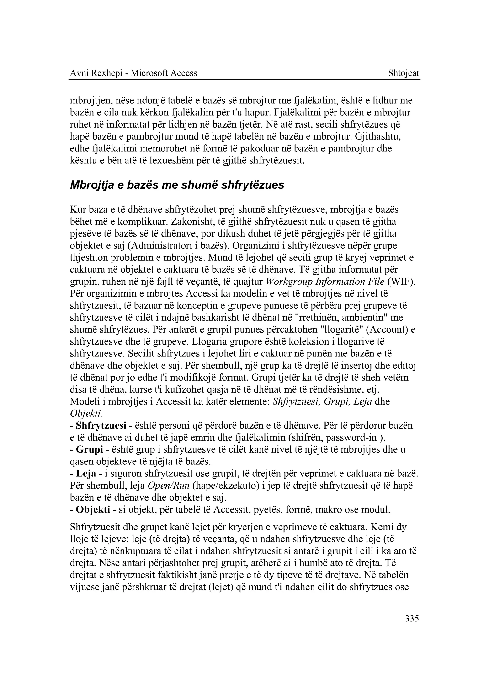 Avni Rexhepi - Microsoft Access                                                    Shtojcat

mbrojtjen, nëse ndonjë tabelë e bazës së mbrojtur me fjalëkalim, është e lidhur me
bazën e cila nuk kërkon fjalëkalim për t'u hapur. Fjalëkalimi për bazën e mbrojtur
ruhet në informatat për lidhjen në bazën tjetër. Në atë rast, secili shfrytëzues që
hapë bazën e pambrojtur mund të hapë tabelën në bazën e mbrojtur. Gjithashtu,
edhe fjalëkalimi memorohet në formë të pakoduar në bazën e pambrojtur dhe
kështu e bën atë të lexueshëm për të gjithë shfrytëzuesit.

Mbrojtja e bazës me shumë shfrytëzues

Kur baza e të dhënave shfrytëzohet prej shumë shfrytëzuesve, mbrojtja e bazës
bëhet më e komplikuar. Zakonisht, të gjithë shfrytëzuesit nuk u qasen të gjitha
pjesëve të bazës së të dhënave, por dikush duhet të jetë përgjegjës për të gjitha
objektet e saj (Administratori i bazës). Organizimi i shfrytëzuesve nëpër grupe
thjeshton problemin e mbrojtjes. Mund të lejohet që secili grup të kryej veprimet e
caktuara në objektet e caktuara të bazës së të dhënave. Të gjitha informatat për
grupin, ruhen në një fajll të veçantë, të quajtur Workgroup Information File (WIF).
Për organizimin e mbrojtes Accessi ka modelin e vet të mbrojtjes në nivel të
shfrytzuesit, të bazuar në konceptin e grupeve punuese të përbëra prej grupeve të
shfrytzuesve të cilët i ndajnë bashkarisht të dhënat në "rrethinën, ambientin" me
shumë shfrytëzues. Për antarët e grupit punues përcaktohen "llogaritë" (Account) e
shfrytzuesve dhe të grupeve. Llogaria grupore është koleksion i llogarive të
shfrytzuesve. Secilit shfrytzues i lejohet liri e caktuar në punën me bazën e të
dhënave dhe objektet e saj. Për shembull, një grup ka të drejtë të insertoj dhe editoj
të dhënat por jo edhe t'i modifikojë format. Grupi tjetër ka të drejtë të sheh vetëm
disa të dhëna, kurse t'i kufizohet qasja në të dhënat më të rëndësishme, etj.
Modeli i mbrojtjes i Accessit ka katër elemente: Shfrytzuesi, Grupi, Leja dhe
Objekti.
- Shfrytzuesi - është personi që përdorë bazën e të dhënave. Për të përdorur bazën
e të dhënave ai duhet të japë emrin dhe fjalëkalimin (shifrën, password-in ).
- Grupi - është grup i shfrytzuesve të cilët kanë nivel të njëjtë të mbrojtjes dhe u
qasen objekteve të njëjta të bazës.
- Leja - i siguron shfrytzuesit ose grupit, të drejtën për veprimet e caktuara në bazë.
Për shembull, leja Open/Run (hape/ekzekuto) i jep të drejtë shfrytzuesit që të hapë
bazën e të dhënave dhe objektet e saj.
- Objekti - si objekt, për tabelë të Accessit, pyetës, formë, makro ose modul.
Shfrytzuesit dhe grupet kanë lejet për kryerjen e veprimeve të caktuara. Kemi dy
lloje të lejeve: leje (të drejta) të veçanta, që u ndahen shfrytzuesve dhe leje (të
drejta) të nënkuptuara të cilat i ndahen shfrytzuesit si antarë i grupit i cili i ka ato të
drejta. Nëse antari përjashtohet prej grupit, atëherë ai i humbë ato të drejta. Të
drejtat e shfrytzuesit faktikisht janë prerje e të dy tipeve të të drejtave. Në tabelën
vijuese janë përshkruar të drejtat (lejet) që mund t'i ndahen cilit do shfrytzues ose

                                                                                       335
 