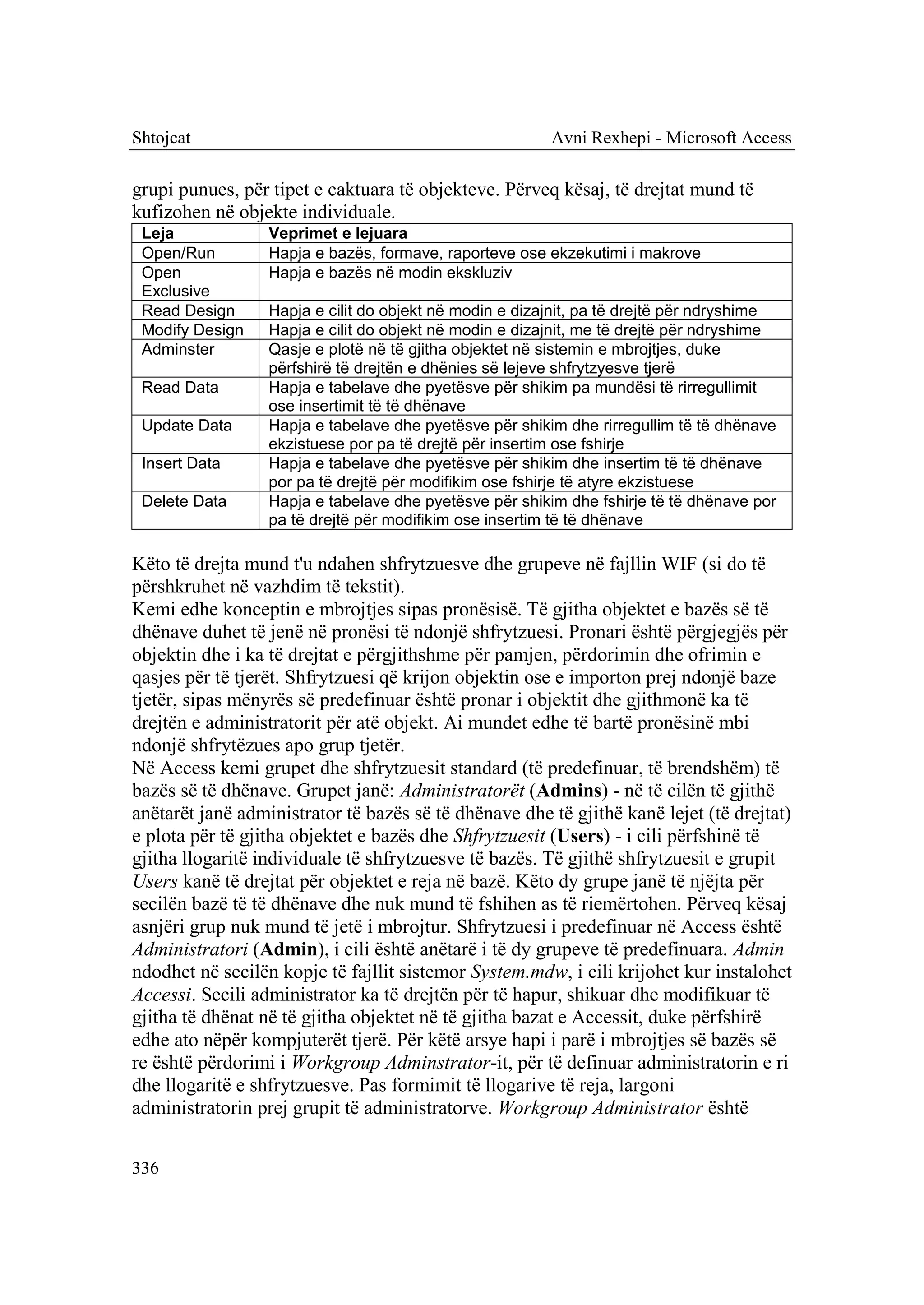 Shtojcat                                                 Avni Rexhepi - Microsoft Access

grupi punues, për tipet e caktuara të objekteve. Përveq kësaj, të drejtat mund të
kufizohen në objekte individuale.
 Leja             Veprimet e lejuara
 Open/Run         Hapja e bazës, formave, raporteve ose ekzekutimi i makrove
 Open             Hapja e bazës në modin ekskluziv
 Exclusive
 Read Design      Hapja e cilit do objekt në modin e dizajnit, pa të drejtë për ndryshime
 Modify Design    Hapja e cilit do objekt në modin e dizajnit, me të drejtë për ndryshime
 Adminster        Qasje e plotë në të gjitha objektet në sistemin e mbrojtjes, duke
                  përfshirë të drejtën e dhënies së lejeve shfrytzyesve tjerë
 Read Data        Hapja e tabelave dhe pyetësve për shikim pa mundësi të rirregullimit
                  ose insertimit të të dhënave
 Update Data      Hapja e tabelave dhe pyetësve për shikim dhe rirregullim të të dhënave
                  ekzistuese por pa të drejtë për insertim ose fshirje
 Insert Data      Hapja e tabelave dhe pyetësve për shikim dhe insertim të të dhënave
                  por pa të drejtë për modifikim ose fshirje të atyre ekzistuese
 Delete Data      Hapja e tabelave dhe pyetësve për shikim dhe fshirje të të dhënave por
                  pa të drejtë për modifikim ose insertim të të dhënave

Këto të drejta mund t'u ndahen shfrytzuesve dhe grupeve në fajllin WIF (si do të
përshkruhet në vazhdim të tekstit).
Kemi edhe konceptin e mbrojtjes sipas pronësisë. Të gjitha objektet e bazës së të
dhënave duhet të jenë në pronësi të ndonjë shfrytzuesi. Pronari është përgjegjës për
objektin dhe i ka të drejtat e përgjithshme për pamjen, përdorimin dhe ofrimin e
qasjes për të tjerët. Shfrytzuesi që krijon objektin ose e importon prej ndonjë baze
tjetër, sipas mënyrës së predefinuar është pronar i objektit dhe gjithmonë ka të
drejtën e administratorit për atë objekt. Ai mundet edhe të bartë pronësinë mbi
ndonjë shfrytëzues apo grup tjetër.
Në Access kemi grupet dhe shfrytzuesit standard (të predefinuar, të brendshëm) të
bazës së të dhënave. Grupet janë: Administratorët (Admins) - në të cilën të gjithë
anëtarët janë administrator të bazës së të dhënave dhe të gjithë kanë lejet (të drejtat)
e plota për të gjitha objektet e bazës dhe Shfrytzuesit (Users) - i cili përfshinë të
gjitha llogaritë individuale të shfrytzuesve të bazës. Të gjithë shfrytzuesit e grupit
Users kanë të drejtat për objektet e reja në bazë. Këto dy grupe janë të njëjta për
secilën bazë të të dhënave dhe nuk mund të fshihen as të riemërtohen. Përveq kësaj
asnjëri grup nuk mund të jetë i mbrojtur. Shfrytzuesi i predefinuar në Access është
Administratori (Admin), i cili është anëtarë i të dy grupeve të predefinuara. Admin
ndodhet në secilën kopje të fajllit sistemor System.mdw, i cili krijohet kur instalohet
Accessi. Secili administrator ka të drejtën për të hapur, shikuar dhe modifikuar të
gjitha të dhënat në të gjitha objektet në të gjitha bazat e Accessit, duke përfshirë
edhe ato nëpër kompjuterët tjerë. Për këtë arsye hapi i parë i mbrojtjes së bazës së
re është përdorimi i Workgroup Adminstrator-it, për të definuar administratorin e ri
dhe llogaritë e shfrytzuesve. Pas formimit të llogarive të reja, largoni
administratorin prej grupit të administratorve. Workgroup Administrator është


336
 