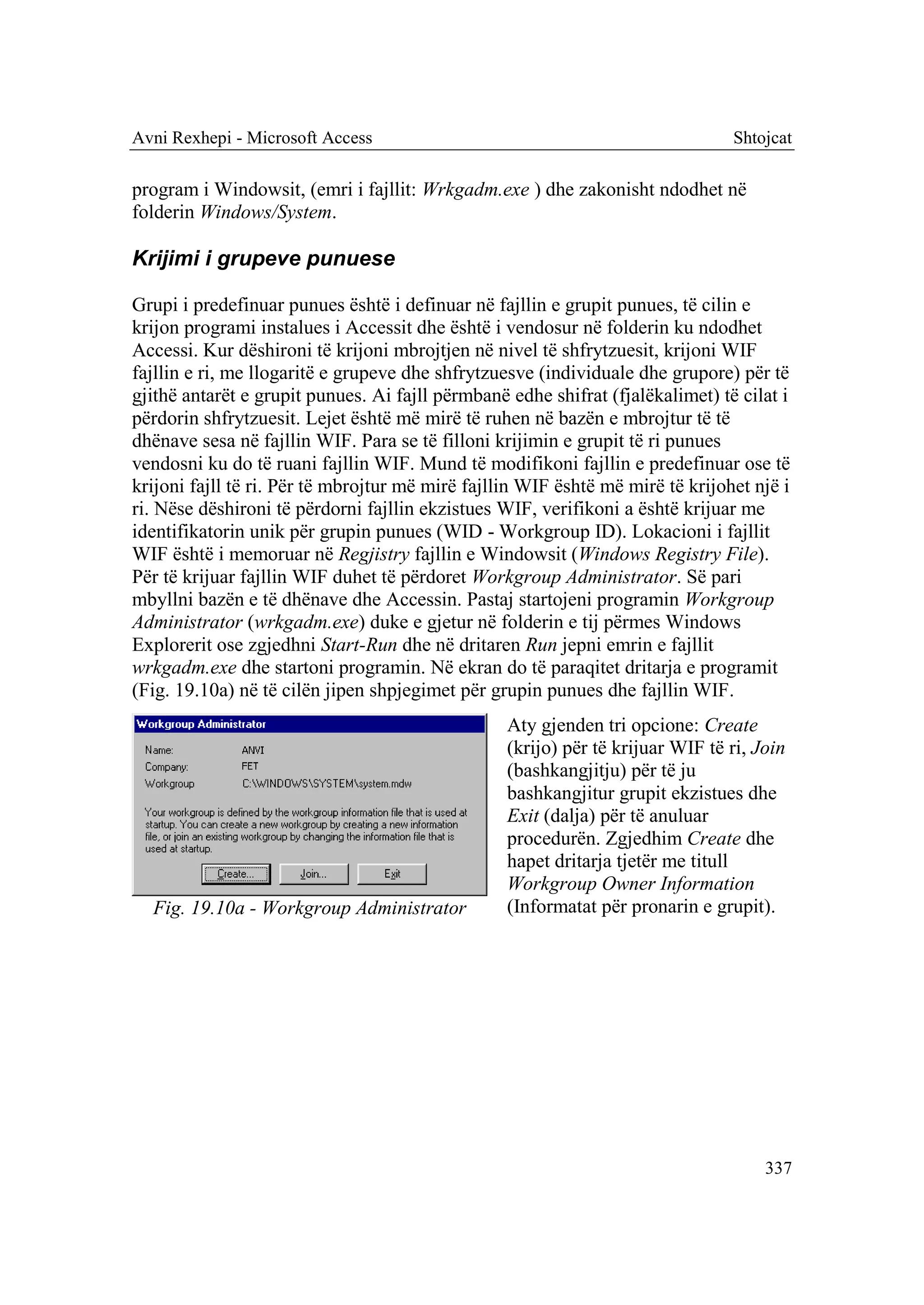 Avni Rexhepi - Microsoft Access                                                 Shtojcat

program i Windowsit, (emri i fajllit: Wrkgadm.exe ) dhe zakonisht ndodhet në
folderin Windows/System.

Krijimi i grupeve punuese

Grupi i predefinuar punues është i definuar në fajllin e grupit punues, të cilin e
krijon programi instalues i Accessit dhe është i vendosur në folderin ku ndodhet
Accessi. Kur dëshironi të krijoni mbrojtjen në nivel të shfrytzuesit, krijoni WIF
fajllin e ri, me llogaritë e grupeve dhe shfrytzuesve (individuale dhe grupore) për të
gjithë antarët e grupit punues. Ai fajll përmbanë edhe shifrat (fjalëkalimet) të cilat i
përdorin shfrytzuesit. Lejet është më mirë të ruhen në bazën e mbrojtur të të
dhënave sesa në fajllin WIF. Para se të filloni krijimin e grupit të ri punues
vendosni ku do të ruani fajllin WIF. Mund të modifikoni fajllin e predefinuar ose të
krijoni fajll të ri. Për të mbrojtur më mirë fajllin WIF është më mirë të krijohet një i
ri. Nëse dëshironi të përdorni fajllin ekzistues WIF, verifikoni a është krijuar me
identifikatorin unik për grupin punues (WID - Workgroup ID). Lokacioni i fajllit
WIF është i memoruar në Regjistry fajllin e Windowsit (Windows Registry File).
Për të krijuar fajllin WIF duhet të përdoret Workgroup Administrator. Së pari
mbyllni bazën e të dhënave dhe Accessin. Pastaj startojeni programin Workgroup
Administrator (wrkgadm.exe) duke e gjetur në folderin e tij përmes Windows
Explorerit ose zgjedhni Start-Run dhe në dritaren Run jepni emrin e fajllit
wrkgadm.exe dhe startoni programin. Në ekran do të paraqitet dritarja e programit
(Fig. 19.10a) në të cilën jipen shpjegimet për grupin punues dhe fajllin WIF.
                                                  Aty gjenden tri opcione: Create
                                                  (krijo) për të krijuar WIF të ri, Join
                                                  (bashkangjitju) për të ju
                                                  bashkangjitur grupit ekzistues dhe
                                                  Exit (dalja) për të anuluar
                                                  procedurën. Zgjedhim Create dhe
                                                  hapet dritarja tjetër me titull
                                                  Workgroup Owner Information
  Fig. 19.10a - Workgroup Administrator           (Informatat për pronarin e grupit).




                                                                                     337
 