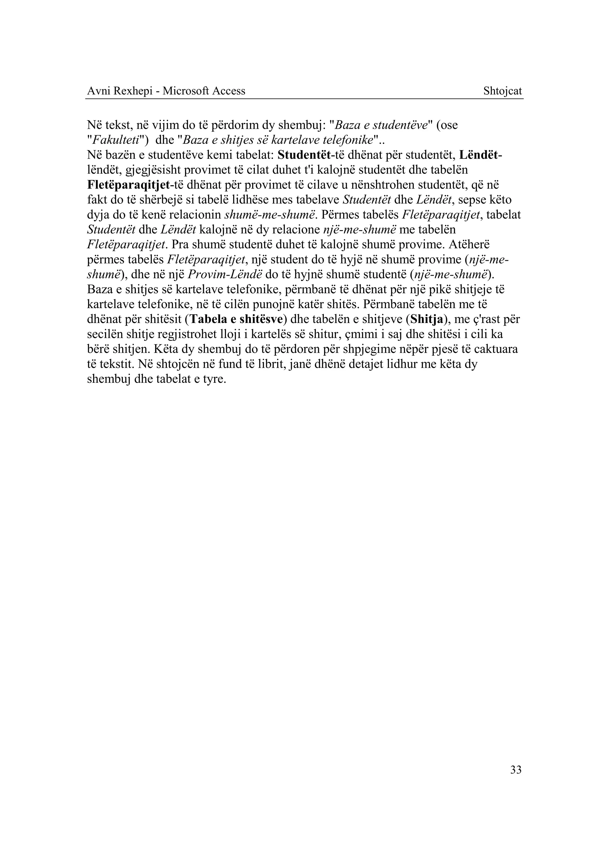 Avni Rexhepi - Microsoft Access                                                  Shtojcat

Në tekst, në vijim do të përdorim dy shembuj: "Baza e studentëve" (ose
"Fakulteti") dhe "Baza e shitjes së kartelave telefonike"..
Në bazën e studentëve kemi tabelat: Studentët-të dhënat për studentët, Lëndët-
lëndët, gjegjësisht provimet të cilat duhet t'i kalojnë studentët dhe tabelën
Fletëparaqitjet-të dhënat për provimet të cilave u nënshtrohen studentët, që në
fakt do të shërbejë si tabelë lidhëse mes tabelave Studentët dhe Lëndët, sepse këto
dyja do të kenë relacionin shumë-me-shumë. Përmes tabelës Fletëparaqitjet, tabelat
Studentët dhe Lëndët kalojnë në dy relacione një-me-shumë me tabelën
Fletëparaqitjet. Pra shumë studentë duhet të kalojnë shumë provime. Atëherë
përmes tabelës Fletëparaqitjet, një student do të hyjë në shumë provime (një-me-
shumë), dhe në një Provim-Lëndë do të hyjnë shumë studentë (një-me-shumë).
Baza e shitjes së kartelave telefonike, përmbanë të dhënat për një pikë shitjeje të
kartelave telefonike, në të cilën punojnë katër shitës. Përmbanë tabelën me të
dhënat për shitësit (Tabela e shitësve) dhe tabelën e shitjeve (Shitja), me ç'rast për
secilën shitje regjistrohet lloji i kartelës së shitur, çmimi i saj dhe shitësi i cili ka
bërë shitjen. Këta dy shembuj do të përdoren për shpjegime nëpër pjesë të caktuara
të tekstit. Në shtojcën në fund të librit, janë dhënë detajet lidhur me këta dy
shembuj dhe tabelat e tyre.




                                                                                      33
 