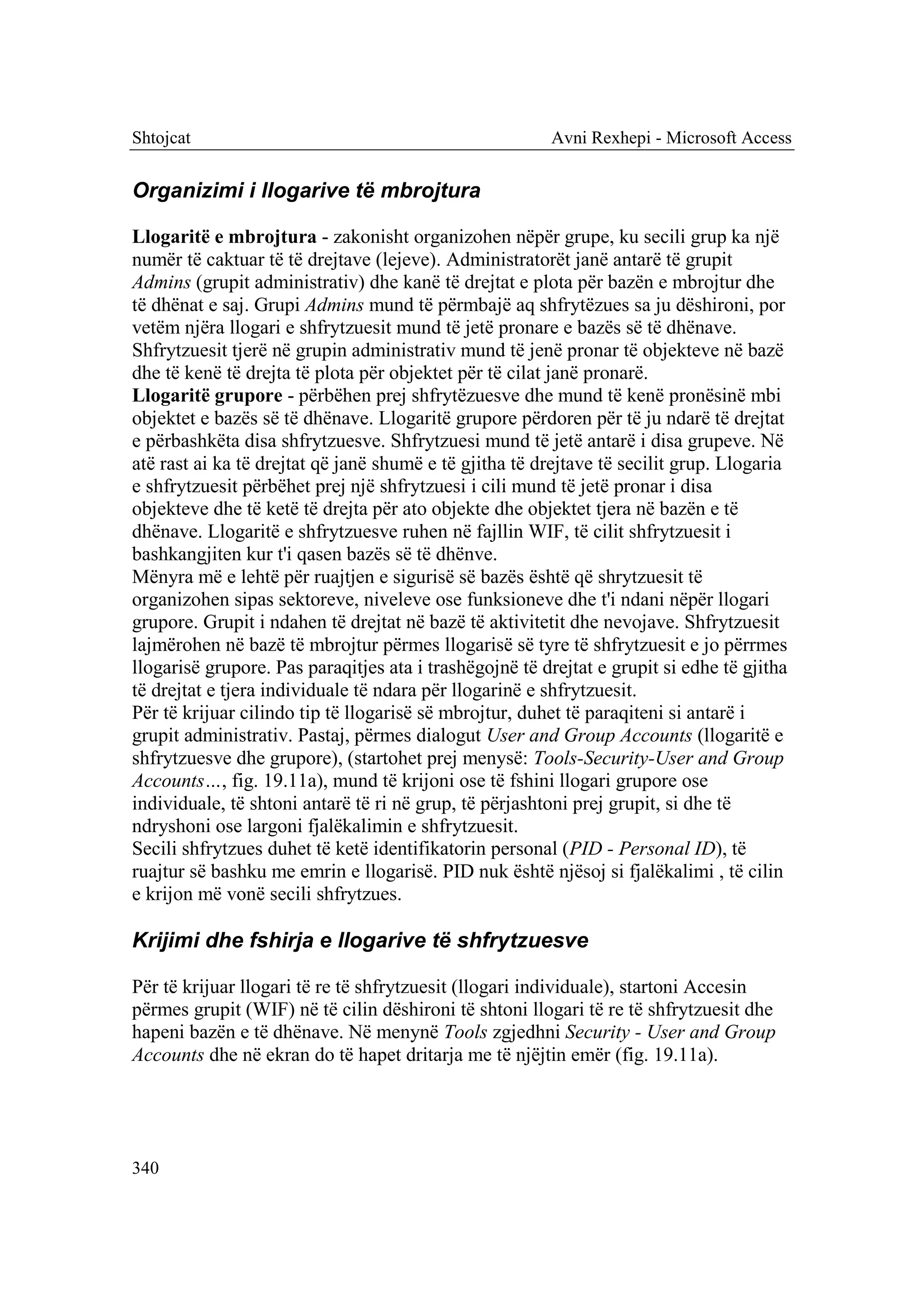 Shtojcat                                                Avni Rexhepi - Microsoft Access


Organizimi i llogarive të mbrojtura

Llogaritë e mbrojtura - zakonisht organizohen nëpër grupe, ku secili grup ka një
numër të caktuar të të drejtave (lejeve). Administratorët janë antarë të grupit
Admins (grupit administrativ) dhe kanë të drejtat e plota për bazën e mbrojtur dhe
të dhënat e saj. Grupi Admins mund të përmbajë aq shfrytëzues sa ju dëshironi, por
vetëm njëra llogari e shfrytzuesit mund të jetë pronare e bazës së të dhënave.
Shfrytzuesit tjerë në grupin administrativ mund të jenë pronar të objekteve në bazë
dhe të kenë të drejta të plota për objektet për të cilat janë pronarë.
Llogaritë grupore - përbëhen prej shfrytëzuesve dhe mund të kenë pronësinë mbi
objektet e bazës së të dhënave. Llogaritë grupore përdoren për të ju ndarë të drejtat
e përbashkëta disa shfrytzuesve. Shfrytzuesi mund të jetë antarë i disa grupeve. Në
atë rast ai ka të drejtat që janë shumë e të gjitha të drejtave të secilit grup. Llogaria
e shfrytzuesit përbëhet prej një shfrytzuesi i cili mund të jetë pronar i disa
objekteve dhe të ketë të drejta për ato objekte dhe objektet tjera në bazën e të
dhënave. Llogaritë e shfrytzuesve ruhen në fajllin WIF, të cilit shfrytzuesit i
bashkangjiten kur t'i qasen bazës së të dhënve.
Mënyra më e lehtë për ruajtjen e sigurisë së bazës është që shrytzuesit të
organizohen sipas sektoreve, niveleve ose funksioneve dhe t'i ndani nëpër llogari
grupore. Grupit i ndahen të drejtat në bazë të aktivitetit dhe nevojave. Shfrytzuesit
lajmërohen në bazë të mbrojtur përmes llogarisë së tyre të shfrytzuesit e jo përrmes
llogarisë grupore. Pas paraqitjes ata i trashëgojnë të drejtat e grupit si edhe të gjitha
të drejtat e tjera individuale të ndara për llogarinë e shfrytzuesit.
Për të krijuar cilindo tip të llogarisë së mbrojtur, duhet të paraqiteni si antarë i
grupit administrativ. Pastaj, përmes dialogut User and Group Accounts (llogaritë e
shfrytzuesve dhe grupore), (startohet prej menysë: Tools-Security-User and Group
Accounts…, fig. 19.11a), mund të krijoni ose të fshini llogari grupore ose
individuale, të shtoni antarë të ri në grup, të përjashtoni prej grupit, si dhe të
ndryshoni ose largoni fjalëkalimin e shfrytzuesit.
Secili shfrytzues duhet të ketë identifikatorin personal (PID - Personal ID), të
ruajtur së bashku me emrin e llogarisë. PID nuk është njësoj si fjalëkalimi , të cilin
e krijon më vonë secili shfrytzues.

Krijimi dhe fshirja e llogarive të shfrytzuesve

Për të krijuar llogari të re të shfrytzuesit (llogari individuale), startoni Accesin
përmes grupit (WIF) në të cilin dëshironi të shtoni llogari të re të shfrytzuesit dhe
hapeni bazën e të dhënave. Në menynë Tools zgjedhni Security - User and Group
Accounts dhe në ekran do të hapet dritarja me të njëjtin emër (fig. 19.11a).




340
 