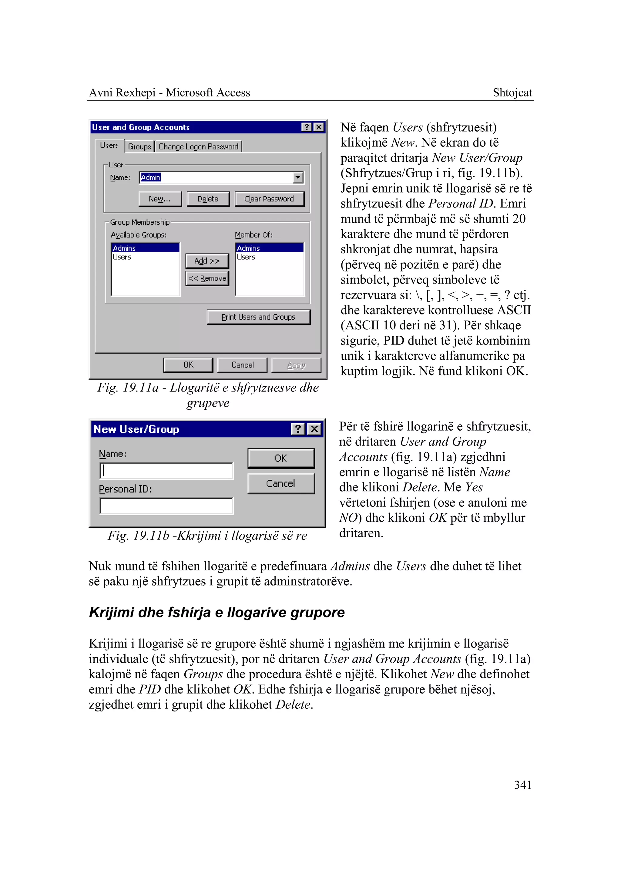 Avni Rexhepi - Microsoft Access                                                 Shtojcat

                                               Në faqen Users (shfrytzuesit)
                                               klikojmë New. Në ekran do të
                                               paraqitet dritarja New User/Group
                                               (Shfrytzues/Grup i ri, fig. 19.11b).
                                               Jepni emrin unik të llogarisë së re të
                                               shfrytzuesit dhe Personal ID. Emri
                                               mund të përmbajë më së shumti 20
                                               karaktere dhe mund të përdoren
                                               shkronjat dhe numrat, hapsira
                                               (përveq në pozitën e parë) dhe
                                               simbolet, përveq simboleve të
                                               rezervuara si: , [, ], <, >, +, =, ? etj.
                                               dhe karaktereve kontrolluese ASCII
                                               (ASCII 10 deri në 31). Për shkaqe
                                               sigurie, PID duhet të jetë kombinim
                                               unik i karaktereve alfanumerike pa
                                               kuptim logjik. Në fund klikoni OK.
 Fig. 19.11a - Llogaritë e shfrytzuesve dhe
                  grupeve
                                               Për të fshirë llogarinë e shfrytzuesit,
                                               në dritaren User and Group
                                               Accounts (fig. 19.11a) zgjedhni
                                               emrin e llogarisë në listën Name
                                               dhe klikoni Delete. Me Yes
                                               vërtetoni fshirjen (ose e anuloni me
                                               NO) dhe klikoni OK për të mbyllur
   Fig. 19.11b -Kkrijimi i llogarisë së re     dritaren.

Nuk mund të fshihen llogaritë e predefinuara Admins dhe Users dhe duhet të lihet
së paku një shfrytzues i grupit të adminstratorëve.

Krijimi dhe fshirja e llogarive grupore

Krijimi i llogarisë së re grupore është shumë i ngjashëm me krijimin e llogarisë
individuale (të shfrytzuesit), por në dritaren User and Group Accounts (fig. 19.11a)
kalojmë në faqen Groups dhe procedura është e njëjtë. Klikohet New dhe definohet
emri dhe PID dhe klikohet OK. Edhe fshirja e llogarisë grupore bëhet njësoj,
zgjedhet emri i grupit dhe klikohet Delete.




                                                                                     341
 