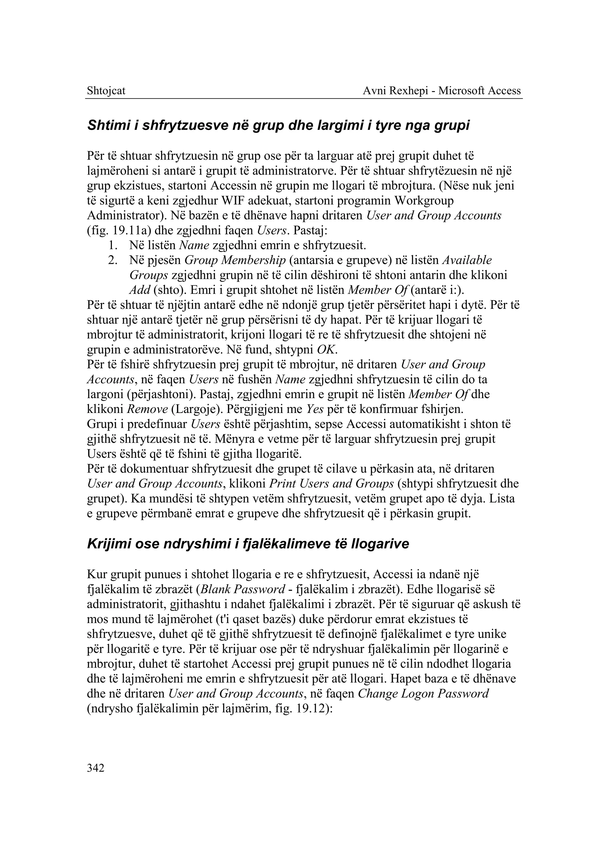 Shtojcat                                                Avni Rexhepi - Microsoft Access


Shtimi i shfrytzuesve në grup dhe largimi i tyre nga grupi

Për të shtuar shfrytzuesin në grup ose për ta larguar atë prej grupit duhet të
lajmëroheni si antarë i grupit të administratorve. Për të shtuar shfrytëzuesin në një
grup ekzistues, startoni Accessin në grupin me llogari të mbrojtura. (Nëse nuk jeni
të sigurtë a keni zgjedhur WIF adekuat, startoni programin Workgroup
Administrator). Në bazën e të dhënave hapni dritaren User and Group Accounts
(fig. 19.11a) dhe zgjedhni faqen Users. Pastaj:
     1. Në listën Name zgjedhni emrin e shfrytzuesit.
     2. Në pjesën Group Membership (antarsia e grupeve) në listën Available
         Groups zgjedhni grupin në të cilin dëshironi të shtoni antarin dhe klikoni
         Add (shto). Emri i grupit shtohet në listën Member Of (antarë i:).
Për të shtuar të njëjtin antarë edhe në ndonjë grup tjetër përsëritet hapi i dytë. Për të
shtuar një antarë tjetër në grup përsërisni të dy hapat. Për të krijuar llogari të
mbrojtur të administratorit, krijoni llogari të re të shfrytzuesit dhe shtojeni në
grupin e administratorëve. Në fund, shtypni OK.
Për të fshirë shfrytzuesin prej grupit të mbrojtur, në dritaren User and Group
Accounts, në faqen Users në fushën Name zgjedhni shfrytzuesin të cilin do ta
largoni (përjashtoni). Pastaj, zgjedhni emrin e grupit në listën Member Of dhe
klikoni Remove (Largoje). Përgjigjeni me Yes për të konfirmuar fshirjen.
Grupi i predefinuar Users është përjashtim, sepse Accessi automatikisht i shton të
gjithë shfrytzuesit në të. Mënyra e vetme për të larguar shfrytzuesin prej grupit
Users është që të fshini të gjitha llogaritë.
Për të dokumentuar shfrytzuesit dhe grupet të cilave u përkasin ata, në dritaren
User and Group Accounts, klikoni Print Users and Groups (shtypi shfrytzuesit dhe
grupet). Ka mundësi të shtypen vetëm shfrytzuesit, vetëm grupet apo të dyja. Lista
e grupeve përmbanë emrat e grupeve dhe shfrytzuesit që i përkasin grupit.

Krijimi ose ndryshimi i fjalëkalimeve të llogarive

Kur grupit punues i shtohet llogaria e re e shfrytzuesit, Accessi ia ndanë një
fjalëkalim të zbrazët (Blank Password - fjalëkalim i zbrazët). Edhe llogarisë së
administratorit, gjithashtu i ndahet fjalëkalimi i zbrazët. Për të siguruar që askush të
mos mund të lajmërohet (t'i qaset bazës) duke përdorur emrat ekzistues të
shfrytzuesve, duhet që të gjithë shfrytzuesit të definojnë fjalëkalimet e tyre unike
për llogaritë e tyre. Për të krijuar ose për të ndryshuar fjalëkalimin për llogarinë e
mbrojtur, duhet të startohet Accessi prej grupit punues në të cilin ndodhet llogaria
dhe të lajmëroheni me emrin e shfrytzuesit për atë llogari. Hapet baza e të dhënave
dhe në dritaren User and Group Accounts, në faqen Change Logon Password
(ndrysho fjalëkalimin për lajmërim, fig. 19.12):



342
 