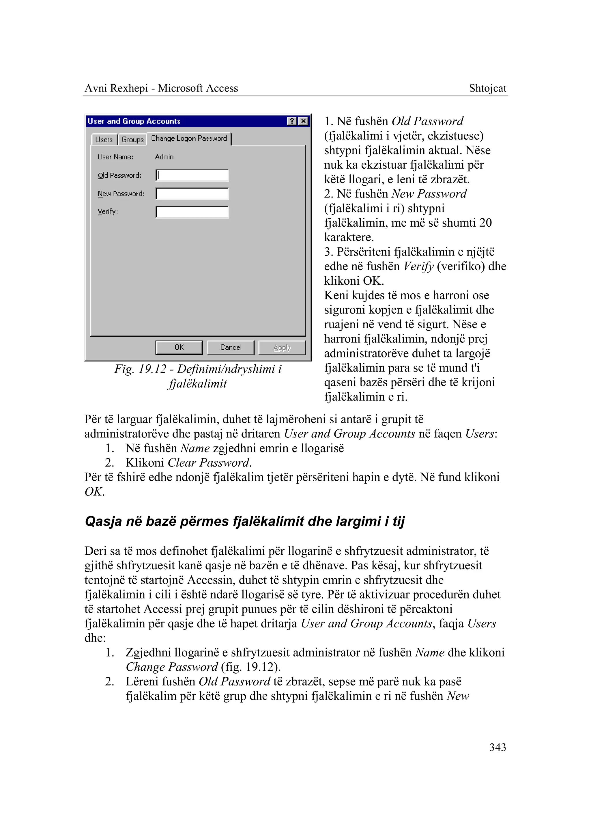 Avni Rexhepi - Microsoft Access                                                Shtojcat

                                                 1. Në fushën Old Password
                                                 (fjalëkalimi i vjetër, ekzistuese)
                                                 shtypni fjalëkalimin aktual. Nëse
                                                 nuk ka ekzistuar fjalëkalimi për
                                                 këtë llogari, e leni të zbrazët.
                                                 2. Në fushën New Password
                                                 (fjalëkalimi i ri) shtypni
                                                 fjalëkalimin, me më së shumti 20
                                                 karaktere.
                                                 3. Përsëriteni fjalëkalimin e njëjtë
                                                 edhe në fushën Verify (verifiko) dhe
                                                 klikoni OK.
                                                 Keni kujdes të mos e harroni ose
                                                 siguroni kopjen e fjalëkalimit dhe
                                                 ruajeni në vend të sigurt. Nëse e
                                                 harroni fjalëkalimin, ndonjë prej
                                                 administratorëve duhet ta largojë
      Fig. 19.12 - Definimi/ndryshimi i          fjalëkalimin para se të mund t'i
                 fjalëkalimit                    qaseni bazës përsëri dhe të krijoni
                                                 fjalëkalimin e ri.
Për të larguar fjalëkalimin, duhet të lajmëroheni si antarë i grupit të
administratorëve dhe pastaj në dritaren User and Group Accounts në faqen Users:
    1. Në fushën Name zgjedhni emrin e llogarisë
    2. Klikoni Clear Password.
Për të fshirë edhe ndonjë fjalëkalim tjetër përsëriteni hapin e dytë. Në fund klikoni
OK.

Qasja në bazë përmes fjalëkalimit dhe largimi i tij

Deri sa të mos definohet fjalëkalimi për llogarinë e shfrytzuesit administrator, të
gjithë shfrytzuesit kanë qasje në bazën e të dhënave. Pas kësaj, kur shfrytzuesit
tentojnë të startojnë Accessin, duhet të shtypin emrin e shfrytzuesit dhe
fjalëkalimin i cili i është ndarë llogarisë së tyre. Për të aktivizuar procedurën duhet
të startohet Accessi prej grupit punues për të cilin dëshironi të përcaktoni
fjalëkalimin për qasje dhe të hapet dritarja User and Group Accounts, faqja Users
dhe:
     1. Zgjedhni llogarinë e shfrytzuesit administrator në fushën Name dhe klikoni
         Change Password (fig. 19.12).
     2. Lëreni fushën Old Password të zbrazët, sepse më parë nuk ka pasë
         fjalëkalim për këtë grup dhe shtypni fjalëkalimin e ri në fushën New



                                                                                   343
 