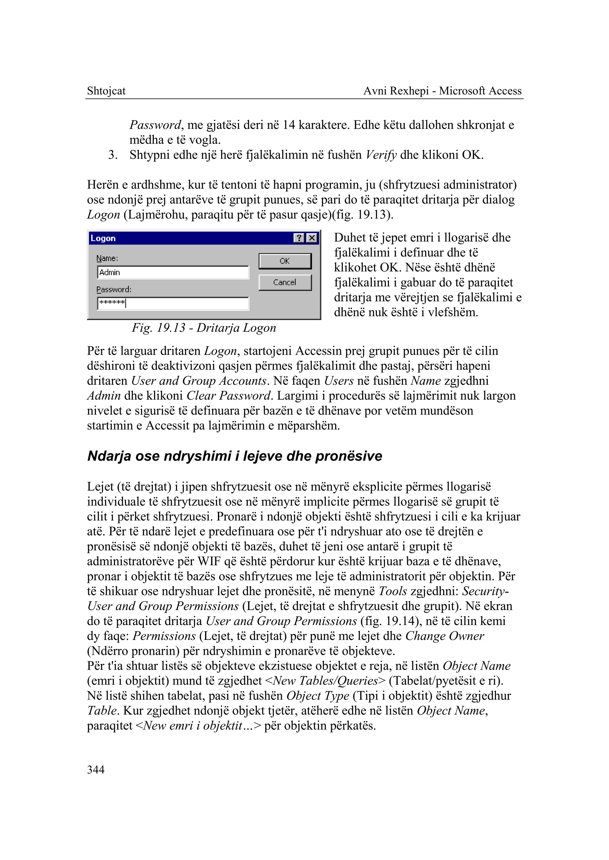 Shtojcat                                                 Avni Rexhepi - Microsoft Access

         Password, me gjatësi deri në 14 karaktere. Edhe këtu dallohen shkronjat e
         mëdha e të vogla.
      3. Shtypni edhe një herë fjalëkalimin në fushën Verify dhe klikoni OK.

Herën e ardhshme, kur të tentoni të hapni programin, ju (shfrytzuesi administrator)
ose ndonjë prej antarëve të grupit punues, së pari do të paraqitet dritarja për dialog
Logon (Lajmërohu, paraqitu për të pasur qasje)(fig. 19.13).
                                                   Duhet të jepet emri i llogarisë dhe
                                                   fjalëkalimi i definuar dhe të
                                                   klikohet OK. Nëse është dhënë
                                                   fjalëkalimi i gabuar do të paraqitet
                                                   dritarja me vërejtjen se fjalëkalimi e
                                                   dhënë nuk është i vlefshëm.
           Fig. 19.13 - Dritarja Logon
Për të larguar dritaren Logon, startojeni Accessin prej grupit punues për të cilin
dëshironi të deaktivizoni qasjen përmes fjalëkalimit dhe pastaj, përsëri hapeni
dritaren User and Group Accounts. Në faqen Users në fushën Name zgjedhni
Admin dhe klikoni Clear Password. Largimi i procedurës së lajmërimit nuk largon
nivelet e sigurisë të definuara për bazën e të dhënave por vetëm mundëson
startimin e Accessit pa lajmërimin e mëparshëm.

Ndarja ose ndryshimi i lejeve dhe pronësive

Lejet (të drejtat) i jipen shfrytzuesit ose në mënyrë eksplicite përmes llogarisë
individuale të shfrytzuesit ose në mënyrë implicite përmes llogarisë së grupit të
cilit i përket shfrytzuesi. Pronarë i ndonjë objekti është shfrytzuesi i cili e ka krijuar
atë. Për të ndarë lejet e predefinuara ose për t'i ndryshuar ato ose të drejtën e
pronësisë së ndonjë objekti të bazës, duhet të jeni ose antarë i grupit të
administratorëve për WIF që është përdorur kur është krijuar baza e të dhënave,
pronar i objektit të bazës ose shfrytzues me leje të administratorit për objektin. Për
të shikuar ose ndryshuar lejet dhe pronësitë, në menynë Tools zgjedhni: Security-
User and Group Permissions (Lejet, të drejtat e shfrytzuesit dhe grupit). Në ekran
do të paraqitet dritarja User and Group Permissions (fig. 19.14), në të cilin kemi
dy faqe: Permissions (Lejet, të drejtat) për punë me lejet dhe Change Owner
(Ndërro pronarin) për ndryshimin e pronarëve të objekteve.
Për t'ia shtuar listës së objekteve ekzistuese objektet e reja, në listën Object Name
(emri i objektit) mund të zgjedhet <New Tables/Queries> (Tabelat/pyetësit e ri).
Në listë shihen tabelat, pasi në fushën Object Type (Tipi i objektit) është zgjedhur
Table. Kur zgjedhet ndonjë objekt tjetër, atëherë edhe në listën Object Name,
paraqitet <New emri i objektit…> për objektin përkatës.


344
 