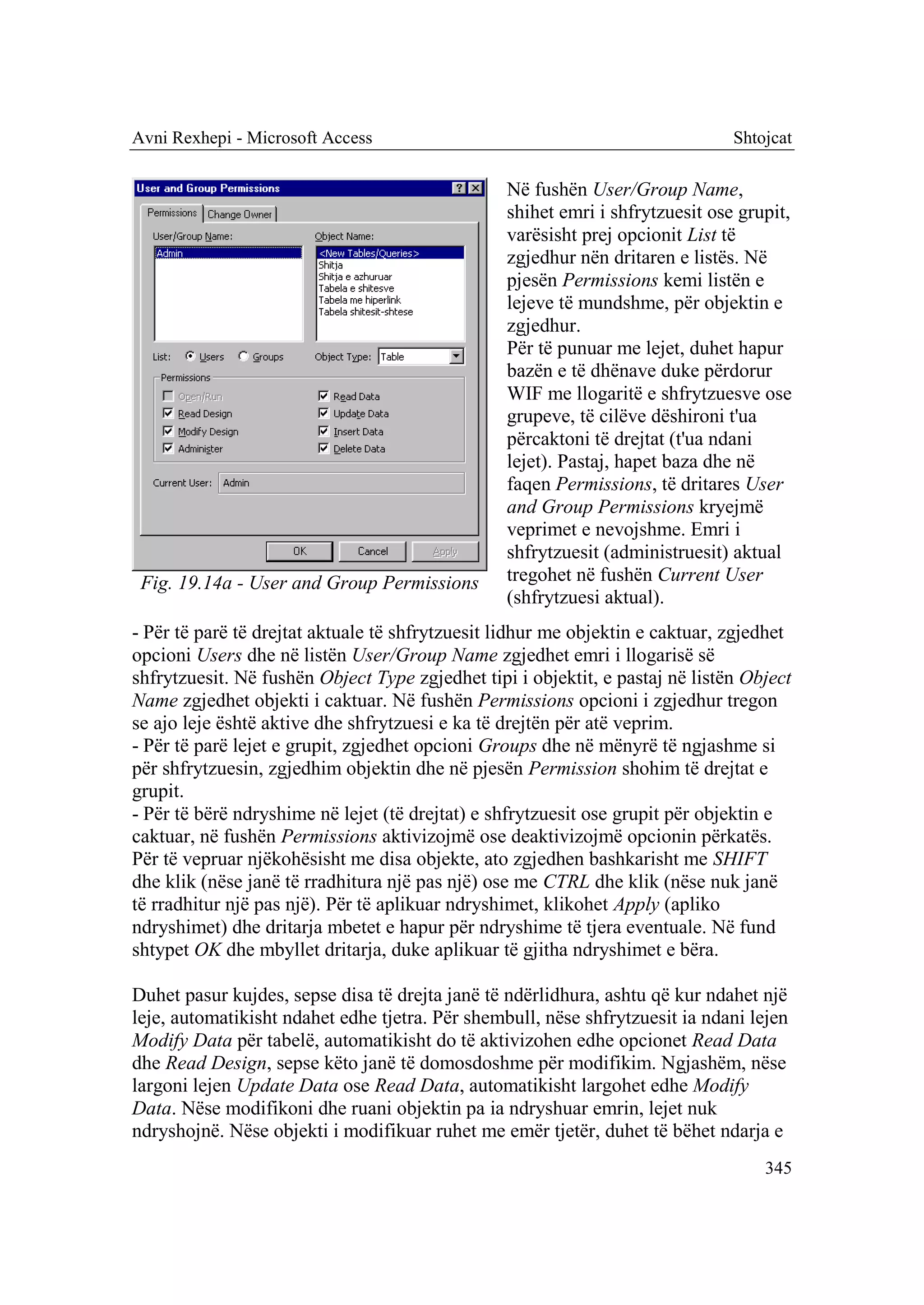 Avni Rexhepi - Microsoft Access                                                Shtojcat

                                                 Në fushën User/Group Name,
                                                 shihet emri i shfrytzuesit ose grupit,
                                                 varësisht prej opcionit List të
                                                 zgjedhur nën dritaren e listës. Në
                                                 pjesën Permissions kemi listën e
                                                 lejeve të mundshme, për objektin e
                                                 zgjedhur.
                                                 Për të punuar me lejet, duhet hapur
                                                 bazën e të dhënave duke përdorur
                                                 WIF me llogaritë e shfrytzuesve ose
                                                 grupeve, të cilëve dëshironi t'ua
                                                 përcaktoni të drejtat (t'ua ndani
                                                 lejet). Pastaj, hapet baza dhe në
                                                 faqen Permissions, të dritares User
                                                 and Group Permissions kryejmë
                                                 veprimet e nevojshme. Emri i
                                                 shfrytzuesit (administruesit) aktual
 Fig. 19.14a - User and Group Permissions        tregohet në fushën Current User
                                                 (shfrytzuesi aktual).
- Për të parë të drejtat aktuale të shfrytzuesit lidhur me objektin e caktuar, zgjedhet
opcioni Users dhe në listën User/Group Name zgjedhet emri i llogarisë së
shfrytzuesit. Në fushën Object Type zgjedhet tipi i objektit, e pastaj në listën Object
Name zgjedhet objekti i caktuar. Në fushën Permissions opcioni i zgjedhur tregon
se ajo leje është aktive dhe shfrytzuesi e ka të drejtën për atë veprim.
- Për të parë lejet e grupit, zgjedhet opcioni Groups dhe në mënyrë të ngjashme si
për shfrytzuesin, zgjedhim objektin dhe në pjesën Permission shohim të drejtat e
grupit.
- Për të bërë ndryshime në lejet (të drejtat) e shfrytzuesit ose grupit për objektin e
caktuar, në fushën Permissions aktivizojmë ose deaktivizojmë opcionin përkatës.
Për të vepruar njëkohësisht me disa objekte, ato zgjedhen bashkarisht me SHIFT
dhe klik (nëse janë të rradhitura një pas një) ose me CTRL dhe klik (nëse nuk janë
të rradhitur një pas një). Për të aplikuar ndryshimet, klikohet Apply (apliko
ndryshimet) dhe dritarja mbetet e hapur për ndryshime të tjera eventuale. Në fund
shtypet OK dhe mbyllet dritarja, duke aplikuar të gjitha ndryshimet e bëra.

Duhet pasur kujdes, sepse disa të drejta janë të ndërlidhura, ashtu që kur ndahet një
leje, automatikisht ndahet edhe tjetra. Për shembull, nëse shfrytzuesit ia ndani lejen
Modify Data për tabelë, automatikisht do të aktivizohen edhe opcionet Read Data
dhe Read Design, sepse këto janë të domosdoshme për modifikim. Ngjashëm, nëse
largoni lejen Update Data ose Read Data, automatikisht largohet edhe Modify
Data. Nëse modifikoni dhe ruani objektin pa ia ndryshuar emrin, lejet nuk
ndryshojnë. Nëse objekti i modifikuar ruhet me emër tjetër, duhet të bëhet ndarja e
                                                                                   345
 