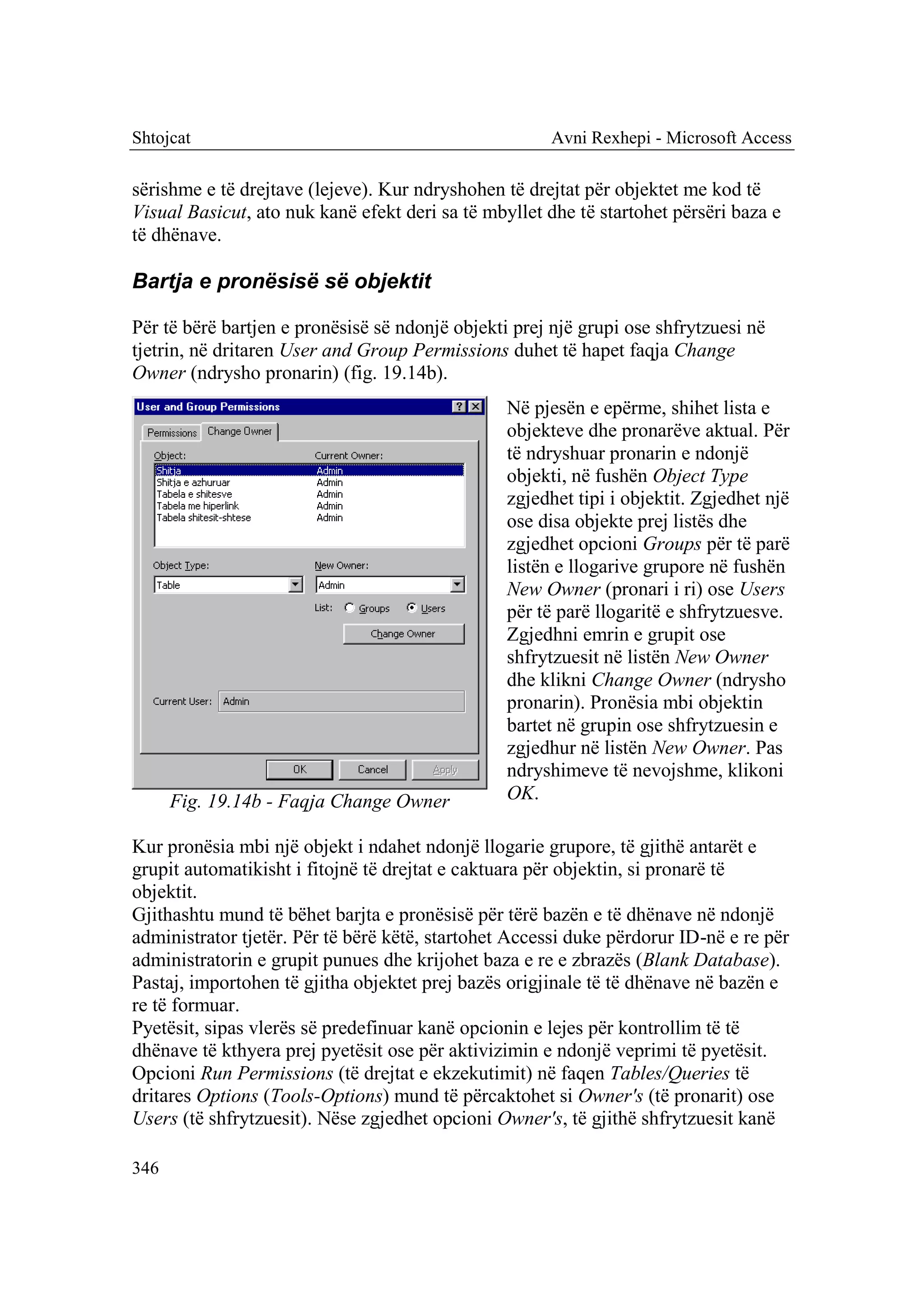 Shtojcat                                              Avni Rexhepi - Microsoft Access

sërishme e të drejtave (lejeve). Kur ndryshohen të drejtat për objektet me kod të
Visual Basicut, ato nuk kanë efekt deri sa të mbyllet dhe të startohet përsëri baza e
të dhënave.

Bartja e pronësisë së objektit

Për të bërë bartjen e pronësisë së ndonjë objekti prej një grupi ose shfrytzuesi në
tjetrin, në dritaren User and Group Permissions duhet të hapet faqja Change
Owner (ndrysho pronarin) (fig. 19.14b).
                                                 Në pjesën e epërme, shihet lista e
                                                 objekteve dhe pronarëve aktual. Për
                                                 të ndryshuar pronarin e ndonjë
                                                 objekti, në fushën Object Type
                                                 zgjedhet tipi i objektit. Zgjedhet një
                                                 ose disa objekte prej listës dhe
                                                 zgjedhet opcioni Groups për të parë
                                                 listën e llogarive grupore në fushën
                                                 New Owner (pronari i ri) ose Users
                                                 për të parë llogaritë e shfrytzuesve.
                                                 Zgjedhni emrin e grupit ose
                                                 shfrytzuesit në listën New Owner
                                                 dhe klikni Change Owner (ndrysho
                                                 pronarin). Pronësia mbi objektin
                                                 bartet në grupin ose shfrytzuesin e
                                                 zgjedhur në listën New Owner. Pas
                                                 ndryshimeve të nevojshme, klikoni
      Fig. 19.14b - Faqja Change Owner           OK.

Kur pronësia mbi një objekt i ndahet ndonjë llogarie grupore, të gjithë antarët e
grupit automatikisht i fitojnë të drejtat e caktuara për objektin, si pronarë të
objektit.
Gjithashtu mund të bëhet barjta e pronësisë për tërë bazën e të dhënave në ndonjë
administrator tjetër. Për të bërë këtë, startohet Accessi duke përdorur ID-në e re për
administratorin e grupit punues dhe krijohet baza e re e zbrazës (Blank Database).
Pastaj, importohen të gjitha objektet prej bazës origjinale të të dhënave në bazën e
re të formuar.
Pyetësit, sipas vlerës së predefinuar kanë opcionin e lejes për kontrollim të të
dhënave të kthyera prej pyetësit ose për aktivizimin e ndonjë veprimi të pyetësit.
Opcioni Run Permissions (të drejtat e ekzekutimit) në faqen Tables/Queries të
dritares Options (Tools-Options) mund të përcaktohet si Owner's (të pronarit) ose
Users (të shfrytzuesit). Nëse zgjedhet opcioni Owner's, të gjithë shfrytzuesit kanë

346
 