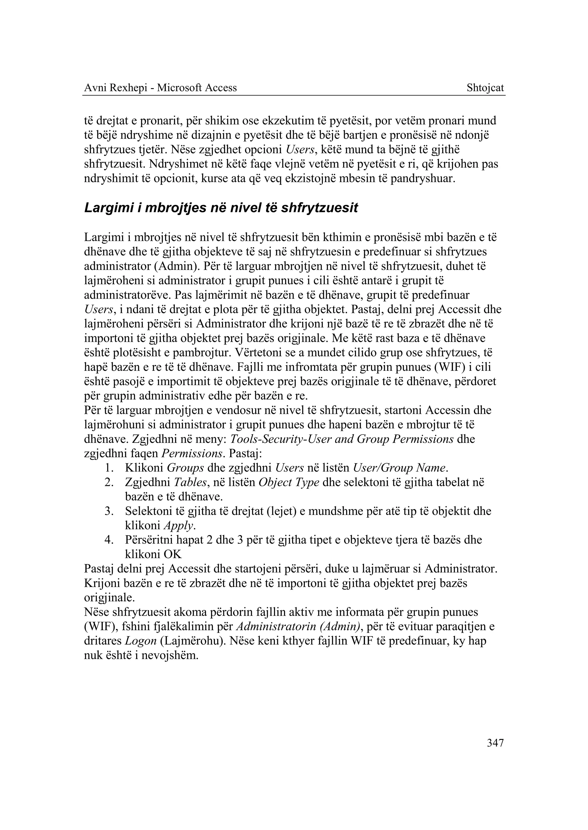 Avni Rexhepi - Microsoft Access                                                  Shtojcat

të drejtat e pronarit, për shikim ose ekzekutim të pyetësit, por vetëm pronari mund
të bëjë ndryshime në dizajnin e pyetësit dhe të bëjë bartjen e pronësisë në ndonjë
shfrytzues tjetër. Nëse zgjedhet opcioni Users, këtë mund ta bëjnë të gjithë
shfrytzuesit. Ndryshimet në këtë faqe vlejnë vetëm në pyetësit e ri, që krijohen pas
ndryshimit të opcionit, kurse ata që veq ekzistojnë mbesin të pandryshuar.

Largimi i mbrojtjes në nivel të shfrytzuesit

Largimi i mbrojtjes në nivel të shfrytzuesit bën kthimin e pronësisë mbi bazën e të
dhënave dhe të gjitha objekteve të saj në shfrytzuesin e predefinuar si shfrytzues
administrator (Admin). Për të larguar mbrojtjen në nivel të shfrytzuesit, duhet të
lajmëroheni si administrator i grupit punues i cili është antarë i grupit të
administratorëve. Pas lajmërimit në bazën e të dhënave, grupit të predefinuar
Users, i ndani të drejtat e plota për të gjitha objektet. Pastaj, delni prej Accessit dhe
lajmëroheni përsëri si Administrator dhe krijoni një bazë të re të zbrazët dhe në të
importoni të gjitha objektet prej bazës origjinale. Me këtë rast baza e të dhënave
është plotësisht e pambrojtur. Vërtetoni se a mundet cilido grup ose shfrytzues, të
hapë bazën e re të të dhënave. Fajlli me infromtata për grupin punues (WIF) i cili
është pasojë e importimit të objekteve prej bazës origjinale të të dhënave, përdoret
për grupin administrativ edhe për bazën e re.
Për të larguar mbrojtjen e vendosur në nivel të shfrytzuesit, startoni Accessin dhe
lajmërohuni si administrator i grupit punues dhe hapeni bazën e mbrojtur të të
dhënave. Zgjedhni në meny: Tools-Security-User and Group Permissions dhe
zgjedhni faqen Permissions. Pastaj:
     1. Klikoni Groups dhe zgjedhni Users në listën User/Group Name.
     2. Zgjedhni Tables, në listën Object Type dhe selektoni të gjitha tabelat në
         bazën e të dhënave.
     3. Selektoni të gjitha të drejtat (lejet) e mundshme për atë tip të objektit dhe
         klikoni Apply.
     4. Përsëritni hapat 2 dhe 3 për të gjitha tipet e objekteve tjera të bazës dhe
         klikoni OK
Pastaj delni prej Accessit dhe startojeni përsëri, duke u lajmëruar si Administrator.
Krijoni bazën e re të zbrazët dhe në të importoni të gjitha objektet prej bazës
origjinale.
Nëse shfrytzuesit akoma përdorin fajllin aktiv me informata për grupin punues
(WIF), fshini fjalëkalimin për Administratorin (Admin), për të evituar paraqitjen e
dritares Logon (Lajmërohu). Nëse keni kthyer fajllin WIF të predefinuar, ky hap
nuk është i nevojshëm.




                                                                                     347
 