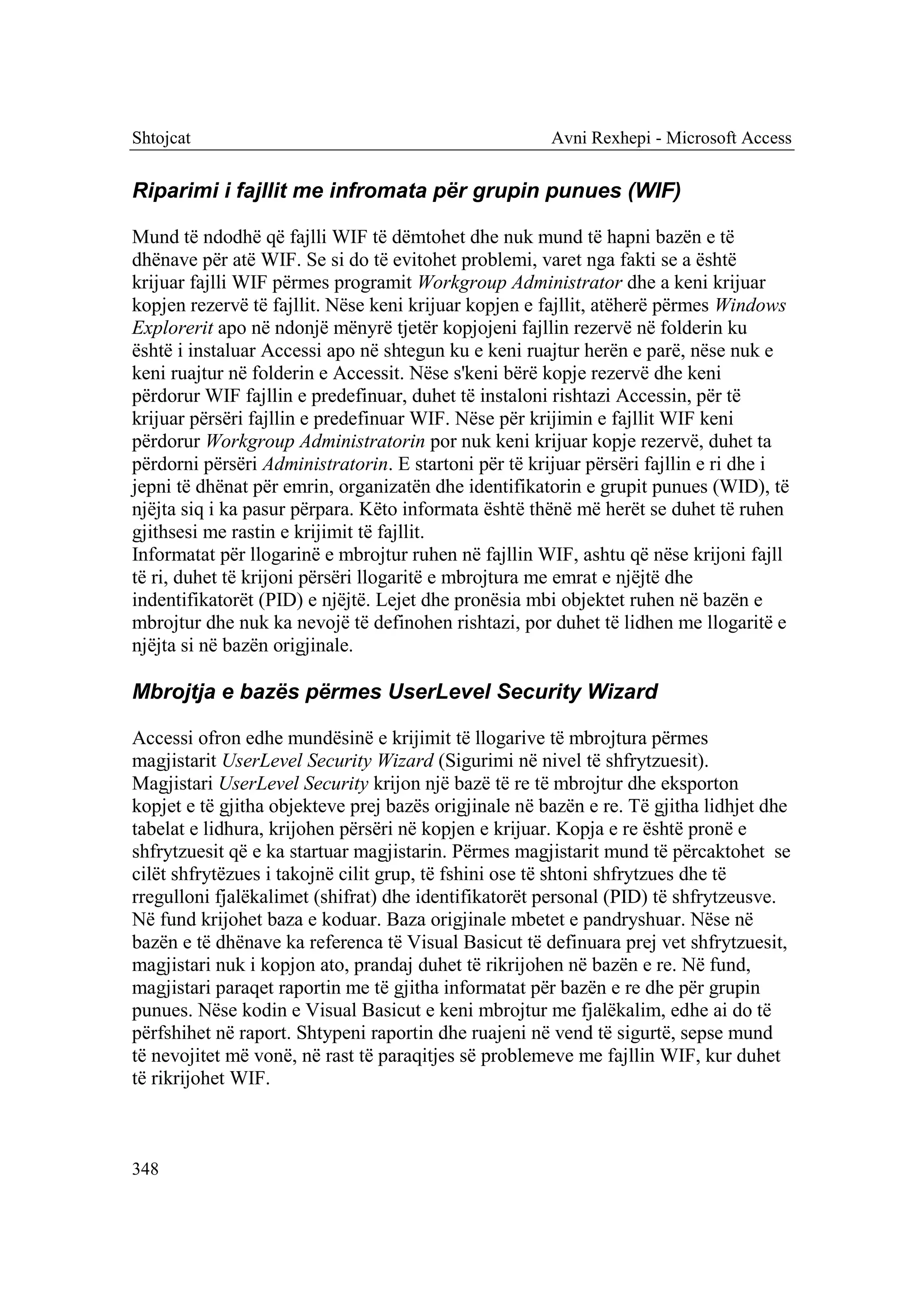 Shtojcat                                               Avni Rexhepi - Microsoft Access


Riparimi i fajllit me infromata për grupin punues (WIF)

Mund të ndodhë që fajlli WIF të dëmtohet dhe nuk mund të hapni bazën e të
dhënave për atë WIF. Se si do të evitohet problemi, varet nga fakti se a është
krijuar fajlli WIF përmes programit Workgroup Administrator dhe a keni krijuar
kopjen rezervë të fajllit. Nëse keni krijuar kopjen e fajllit, atëherë përmes Windows
Explorerit apo në ndonjë mënyrë tjetër kopjojeni fajllin rezervë në folderin ku
është i instaluar Accessi apo në shtegun ku e keni ruajtur herën e parë, nëse nuk e
keni ruajtur në folderin e Accessit. Nëse s'keni bërë kopje rezervë dhe keni
përdorur WIF fajllin e predefinuar, duhet të instaloni rishtazi Accessin, për të
krijuar përsëri fajllin e predefinuar WIF. Nëse për krijimin e fajllit WIF keni
përdorur Workgroup Administratorin por nuk keni krijuar kopje rezervë, duhet ta
përdorni përsëri Administratorin. E startoni për të krijuar përsëri fajllin e ri dhe i
jepni të dhënat për emrin, organizatën dhe identifikatorin e grupit punues (WID), të
njëjta siq i ka pasur përpara. Këto informata është thënë më herët se duhet të ruhen
gjithsesi me rastin e krijimit të fajllit.
Informatat për llogarinë e mbrojtur ruhen në fajllin WIF, ashtu që nëse krijoni fajll
të ri, duhet të krijoni përsëri llogaritë e mbrojtura me emrat e njëjtë dhe
indentifikatorët (PID) e njëjtë. Lejet dhe pronësia mbi objektet ruhen në bazën e
mbrojtur dhe nuk ka nevojë të definohen rishtazi, por duhet të lidhen me llogaritë e
njëjta si në bazën origjinale.

Mbrojtja e bazës përmes UserLevel Security Wizard

Accessi ofron edhe mundësinë e krijimit të llogarive të mbrojtura përmes
magjistarit UserLevel Security Wizard (Sigurimi në nivel të shfrytzuesit).
Magjistari UserLevel Security krijon një bazë të re të mbrojtur dhe eksporton
kopjet e të gjitha objekteve prej bazës origjinale në bazën e re. Të gjitha lidhjet dhe
tabelat e lidhura, krijohen përsëri në kopjen e krijuar. Kopja e re është pronë e
shfrytzuesit që e ka startuar magjistarin. Përmes magjistarit mund të përcaktohet se
cilët shfrytëzues i takojnë cilit grup, të fshini ose të shtoni shfrytzues dhe të
rregulloni fjalëkalimet (shifrat) dhe identifikatorët personal (PID) të shfrytzeusve.
Në fund krijohet baza e koduar. Baza origjinale mbetet e pandryshuar. Nëse në
bazën e të dhënave ka referenca të Visual Basicut të definuara prej vet shfrytzuesit,
magjistari nuk i kopjon ato, prandaj duhet të rikrijohen në bazën e re. Në fund,
magjistari paraqet raportin me të gjitha informatat për bazën e re dhe për grupin
punues. Nëse kodin e Visual Basicut e keni mbrojtur me fjalëkalim, edhe ai do të
përfshihet në raport. Shtypeni raportin dhe ruajeni në vend të sigurtë, sepse mund
të nevojitet më vonë, në rast të paraqitjes së problemeve me fajllin WIF, kur duhet
të rikrijohet WIF.



348
 