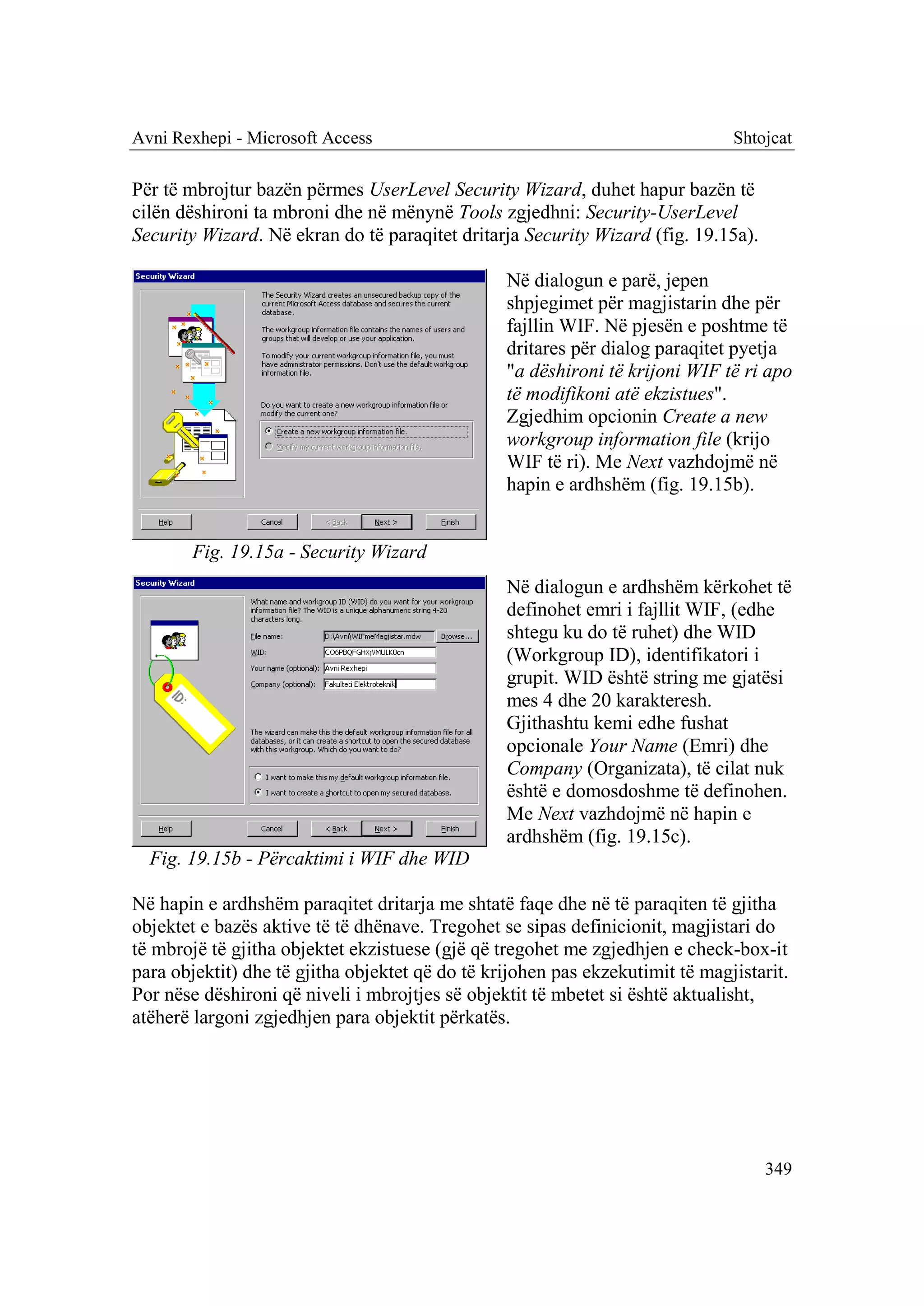 Avni Rexhepi - Microsoft Access                                                Shtojcat

Për të mbrojtur bazën përmes UserLevel Security Wizard, duhet hapur bazën të
cilën dëshironi ta mbroni dhe në mënynë Tools zgjedhni: Security-UserLevel
Security Wizard. Në ekran do të paraqitet dritarja Security Wizard (fig. 19.15a).

                                                 Në dialogun e parë, jepen
                                                 shpjegimet për magjistarin dhe për
                                                 fajllin WIF. Në pjesën e poshtme të
                                                 dritares për dialog paraqitet pyetja
                                                 "a dëshironi të krijoni WIF të ri apo
                                                 të modifikoni atë ekzistues".
                                                 Zgjedhim opcionin Create a new
                                                 workgroup information file (krijo
                                                 WIF të ri). Me Next vazhdojmë në
                                                 hapin e ardhshëm (fig. 19.15b).


        Fig. 19.15a - Security Wizard
                                                 Në dialogun e ardhshëm kërkohet të
                                                 definohet emri i fajllit WIF, (edhe
                                                 shtegu ku do të ruhet) dhe WID
                                                 (Workgroup ID), identifikatori i
                                                 grupit. WID është string me gjatësi
                                                 mes 4 dhe 20 karakteresh.
                                                 Gjithashtu kemi edhe fushat
                                                 opcionale Your Name (Emri) dhe
                                                 Company (Organizata), të cilat nuk
                                                 është e domosdoshme të definohen.
                                                 Me Next vazhdojmë në hapin e
                                                 ardhshëm (fig. 19.15c).
  Fig. 19.15b - Përcaktimi i WIF dhe WID

Në hapin e ardhshëm paraqitet dritarja me shtatë faqe dhe në të paraqiten të gjitha
objektet e bazës aktive të të dhënave. Tregohet se sipas definicionit, magjistari do
të mbrojë të gjitha objektet ekzistuese (gjë që tregohet me zgjedhjen e check-box-it
para objektit) dhe të gjitha objektet që do të krijohen pas ekzekutimit të magjistarit.
Por nëse dëshironi që niveli i mbrojtjes së objektit të mbetet si është aktualisht,
atëherë largoni zgjedhjen para objektit përkatës.




                                                                                    349
 
