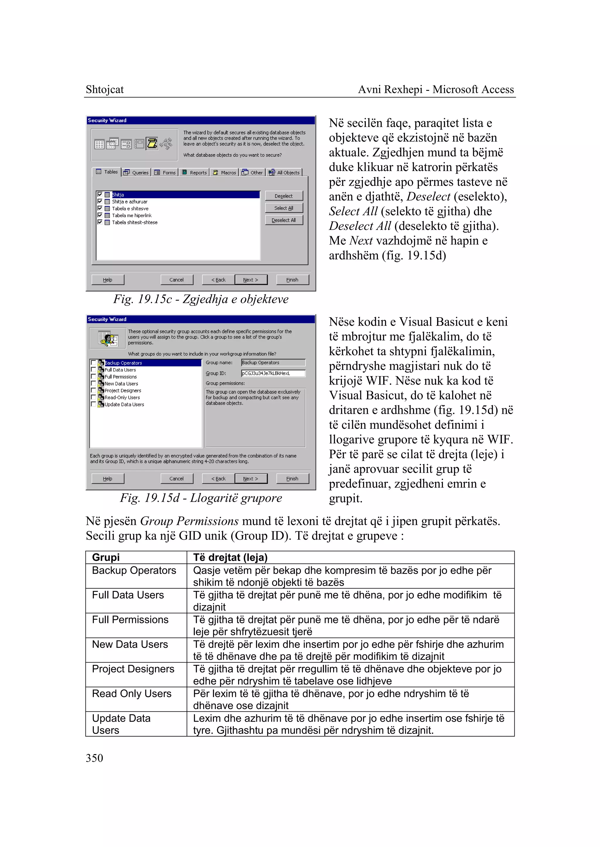 Shtojcat                                                 Avni Rexhepi - Microsoft Access

                                                   Në secilën faqe, paraqitet lista e
                                                   objekteve që ekzistojnë në bazën
                                                   aktuale. Zgjedhjen mund ta bëjmë
                                                   duke klikuar në katrorin përkatës
                                                   për zgjedhje apo përmes tasteve në
                                                   anën e djathtë, Deselect (eselekto),
                                                   Select All (selekto të gjitha) dhe
                                                   Deselect All (deselekto të gjitha).
                                                   Me Next vazhdojmë në hapin e
                                                   ardhshëm (fig. 19.15d)


      Fig. 19.15c - Zgjedhja e objekteve
                                                   Nëse kodin e Visual Basicut e keni
                                                   të mbrojtur me fjalëkalim, do të
                                                   kërkohet ta shtypni fjalëkalimin,
                                                   përndryshe magjistari nuk do të
                                                   krijojë WIF. Nëse nuk ka kod të
                                                   Visual Basicut, do të kalohet në
                                                   dritaren e ardhshme (fig. 19.15d) në
                                                   të cilën mundësohet definimi i
                                                   llogarive grupore të kyqura në WIF.
                                                   Për të parë se cilat të drejta (leje) i
                                                   janë aprovuar secilit grup të
                                                   predefinuar, zgjedheni emrin e
       Fig. 19.15d - Llogaritë grupore             grupit.
Në pjesën Group Permissions mund të lexoni të drejtat që i jipen grupit përkatës.
Secili grup ka një GID unik (Group ID). Të drejtat e grupeve :
 Grupi               Të drejtat (leja)
 Backup Operators    Qasje vetëm për bekap dhe kompresim të bazës por jo edhe për
                     shikim të ndonjë objekti të bazës
 Full Data Users     Të gjitha të drejtat për punë me të dhëna, por jo edhe modifikim të
                     dizajnit
 Full Permissions    Të gjitha të drejtat për punë me të dhëna, por jo edhe për të ndarë
                     leje për shfrytëzuesit tjerë
 New Data Users      Të drejtë për lexim dhe insertim por jo edhe për fshirje dhe azhurim
                     të të dhënave dhe pa të drejtë për modifikim të dizajnit
 Project Designers   Të gjitha të drejtat për rregullim të të dhënave dhe objekteve por jo
                     edhe për ndryshim të tabelave ose lidhjeve
 Read Only Users     Për lexim të të gjitha të dhënave, por jo edhe ndryshim të të
                     dhënave ose dizajnit
 Update Data         Lexim dhe azhurim të të dhënave por jo edhe insertim ose fshirje të
 Users               tyre. Gjithashtu pa mundësi për ndryshim të dizajnit.

350
 