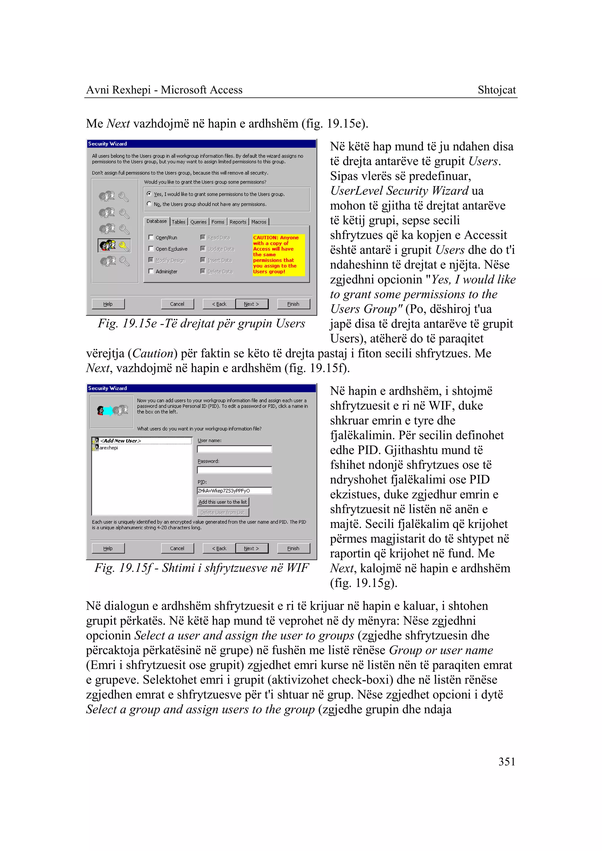 Avni Rexhepi - Microsoft Access                                                 Shtojcat

Me Next vazhdojmë në hapin e ardhshëm (fig. 19.15e).
                                                  Në këtë hap mund të ju ndahen disa
                                                  të drejta antarëve të grupit Users.
                                                  Sipas vlerës së predefinuar,
                                                  UserLevel Security Wizard ua
                                                  mohon të gjitha të drejtat antarëve
                                                  të këtij grupi, sepse secili
                                                  shfrytzues që ka kopjen e Accessit
                                                  është antarë i grupit Users dhe do t'i
                                                  ndaheshinn të drejtat e njëjta. Nëse
                                                  zgjedhni opcionin "Yes, I would like
                                                  to grant some permissions to the
                                                  Users Group" (Po, dëshiroj t'ua
  Fig. 19.15e -Të drejtat për grupin Users        japë disa të drejta antarëve të grupit
                                                  Users), atëherë do të paraqitet
vërejtja (Caution) për faktin se këto të drejta pastaj i fiton secili shfrytzues. Me
Next, vazhdojmë në hapin e ardhshëm (fig. 19.15f).
                                                 Në hapin e ardhshëm, i shtojmë
                                                 shfrytzuesit e ri në WIF, duke
                                                 shkruar emrin e tyre dhe
                                                 fjalëkalimin. Për secilin definohet
                                                 edhe PID. Gjithashtu mund të
                                                 fshihet ndonjë shfrytzues ose të
                                                 ndryshohet fjalëkalimi ose PID
                                                 ekzistues, duke zgjedhur emrin e
                                                 shfrytzuesit në listën në anën e
                                                 majtë. Secili fjalëkalim që krijohet
                                                 përmes magjistarit do të shtypet në
                                                 raportin që krijohet në fund. Me
 Fig. 19.15f - Shtimi i shfrytzuesve në WIF      Next, kalojmë në hapin e ardhshëm
                                                 (fig. 19.15g).
Në dialogun e ardhshëm shfrytzuesit e ri të krijuar në hapin e kaluar, i shtohen
grupit përkatës. Në këtë hap mund të veprohet në dy mënyra: Nëse zgjedhni
opcionin Select a user and assign the user to groups (zgjedhe shfrytzuesin dhe
përcaktoja përkatësinë në grupe) në fushën me listë rënëse Group or user name
(Emri i shfrytzuesit ose grupit) zgjedhet emri kurse në listën nën të paraqiten emrat
e grupeve. Selektohet emri i grupit (aktivizohet check-boxi) dhe në listën rënëse
zgjedhen emrat e shfrytzuesve për t'i shtuar në grup. Nëse zgjedhet opcioni i dytë
Select a group and assign users to the group (zgjedhe grupin dhe ndaja



                                                                                    351
 
