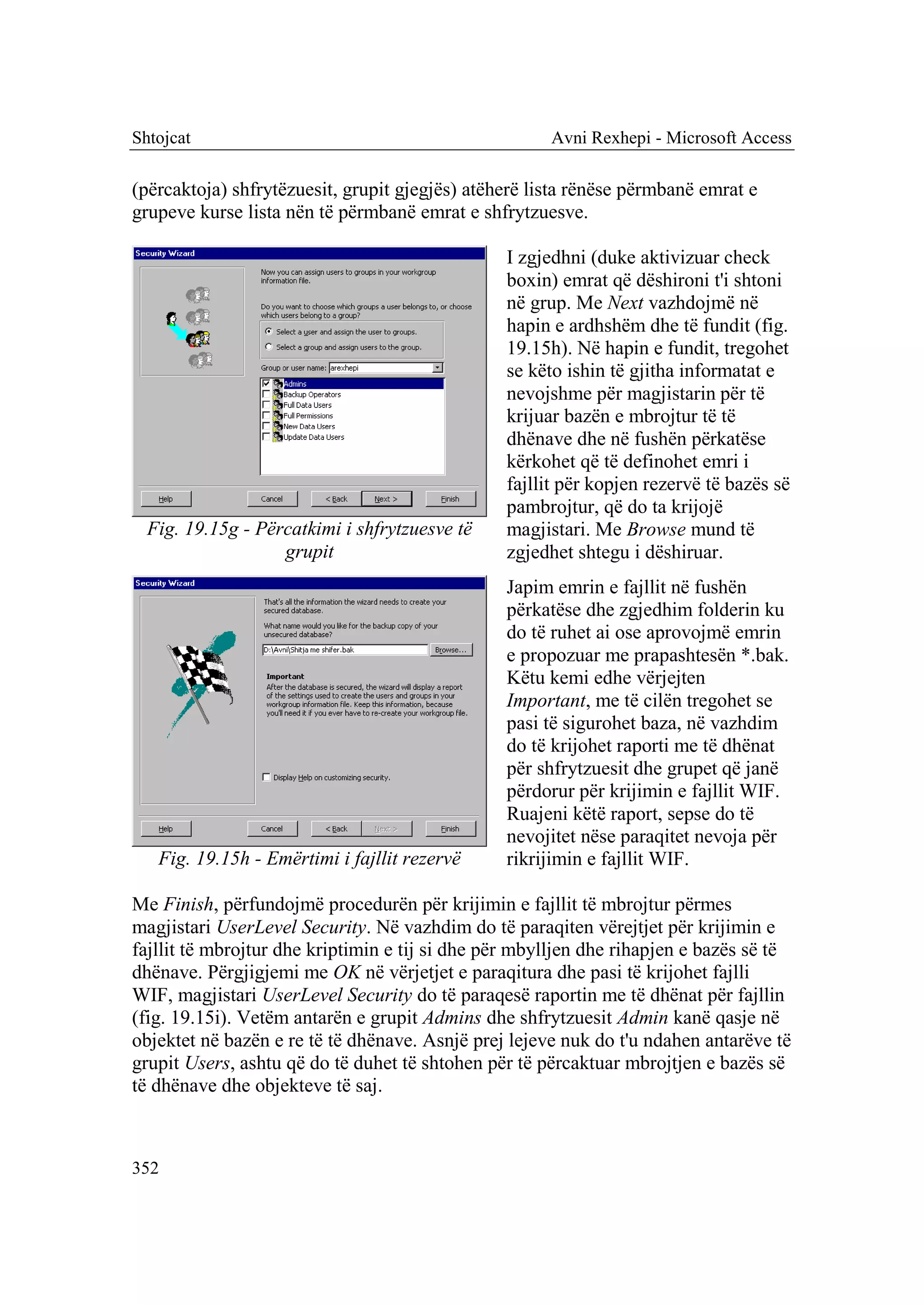 Shtojcat                                              Avni Rexhepi - Microsoft Access

(përcaktoja) shfrytëzuesit, grupit gjegjës) atëherë lista rënëse përmbanë emrat e
grupeve kurse lista nën të përmbanë emrat e shfrytzuesve.

                                                I zgjedhni (duke aktivizuar check
                                                boxin) emrat që dëshironi t'i shtoni
                                                në grup. Me Next vazhdojmë në
                                                hapin e ardhshëm dhe të fundit (fig.
                                                19.15h). Në hapin e fundit, tregohet
                                                se këto ishin të gjitha informatat e
                                                nevojshme për magjistarin për të
                                                krijuar bazën e mbrojtur të të
                                                dhënave dhe në fushën përkatëse
                                                kërkohet që të definohet emri i
                                                fajllit për kopjen rezervë të bazës së
                                                pambrojtur, që do ta krijojë
  Fig. 19.15g - Përcatkimi i shfrytzuesve të    magjistari. Me Browse mund të
                   grupit                       zgjedhet shtegu i dëshiruar.
                                                Japim emrin e fajllit në fushën
                                                përkatëse dhe zgjedhim folderin ku
                                                do të ruhet ai ose aprovojmë emrin
                                                e propozuar me prapashtesën *.bak.
                                                Këtu kemi edhe vërjejten
                                                Important, me të cilën tregohet se
                                                pasi të sigurohet baza, në vazhdim
                                                do të krijohet raporti me të dhënat
                                                për shfrytzuesit dhe grupet që janë
                                                përdorur për krijimin e fajllit WIF.
                                                Ruajeni këtë raport, sepse do të
                                                nevojitet nëse paraqitet nevoja për
   Fig. 19.15h - Emërtimi i fajllit rezervë     rikrijimin e fajllit WIF.

Me Finish, përfundojmë procedurën për krijimin e fajllit të mbrojtur përmes
magjistari UserLevel Security. Në vazhdim do të paraqiten vërejtjet për krijimin e
fajllit të mbrojtur dhe kriptimin e tij si dhe për mbylljen dhe rihapjen e bazës së të
dhënave. Përgjigjemi me OK në vërjetjet e paraqitura dhe pasi të krijohet fajlli
WIF, magjistari UserLevel Security do të paraqesë raportin me të dhënat për fajllin
(fig. 19.15i). Vetëm antarën e grupit Admins dhe shfrytzuesit Admin kanë qasje në
objektet në bazën e re të të dhënave. Asnjë prej lejeve nuk do t'u ndahen antarëve të
grupit Users, ashtu që do të duhet të shtohen për të përcaktuar mbrojtjen e bazës së
të dhënave dhe objekteve të saj.



352
 