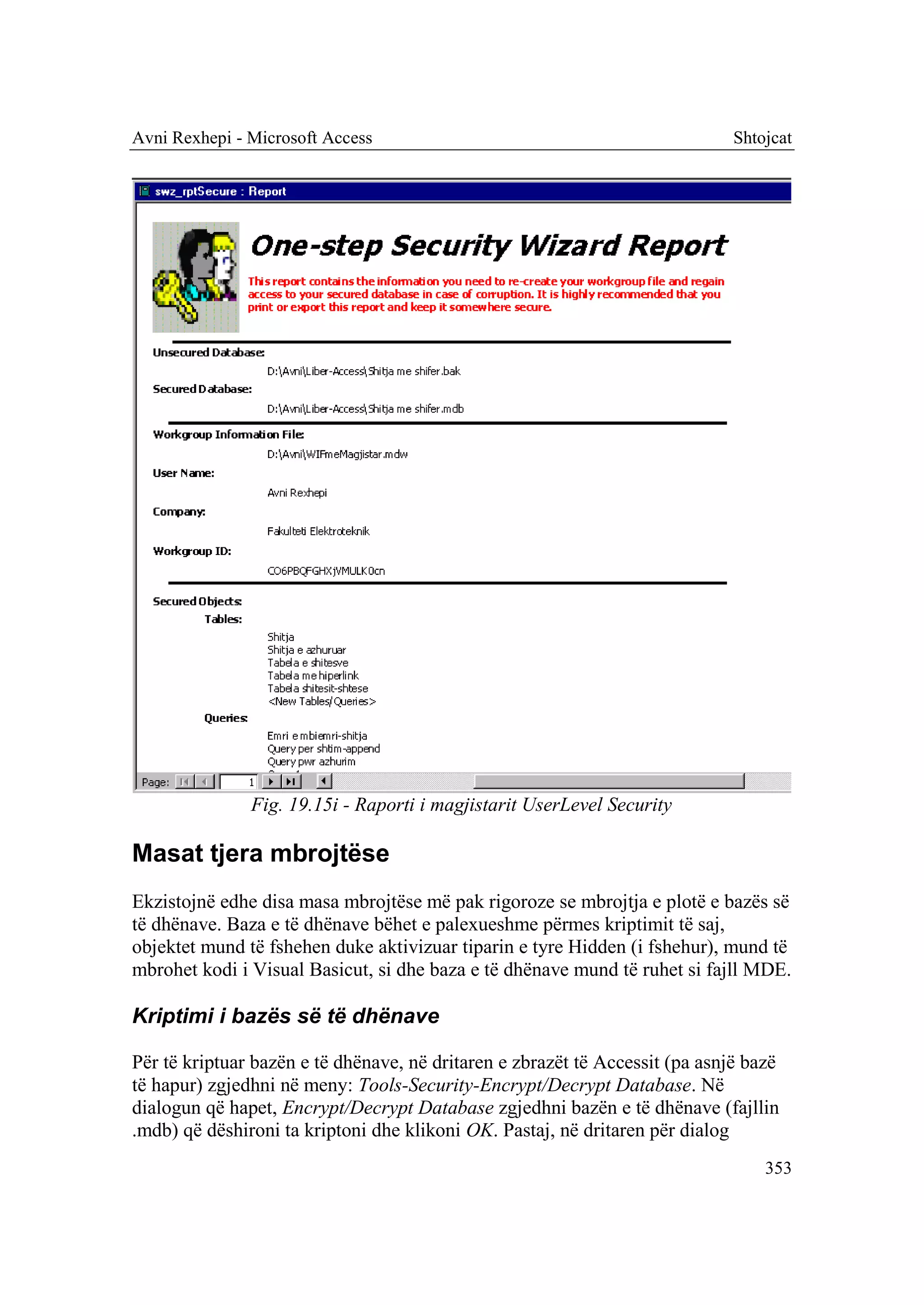 Avni Rexhepi - Microsoft Access                                               Shtojcat




               Fig. 19.15i - Raporti i magjistarit UserLevel Security

Masat tjera mbrojtëse
Ekzistojnë edhe disa masa mbrojtëse më pak rigoroze se mbrojtja e plotë e bazës së
të dhënave. Baza e të dhënave bëhet e palexueshme përmes kriptimit të saj,
objektet mund të fshehen duke aktivizuar tiparin e tyre Hidden (i fshehur), mund të
mbrohet kodi i Visual Basicut, si dhe baza e të dhënave mund të ruhet si fajll MDE.

Kriptimi i bazës së të dhënave

Për të kriptuar bazën e të dhënave, në dritaren e zbrazët të Accessit (pa asnjë bazë
të hapur) zgjedhni në meny: Tools-Security-Encrypt/Decrypt Database. Në
dialogun që hapet, Encrypt/Decrypt Database zgjedhni bazën e të dhënave (fajllin
.mdb) që dëshironi ta kriptoni dhe klikoni OK. Pastaj, në dritaren për dialog
                                                                                  353
 