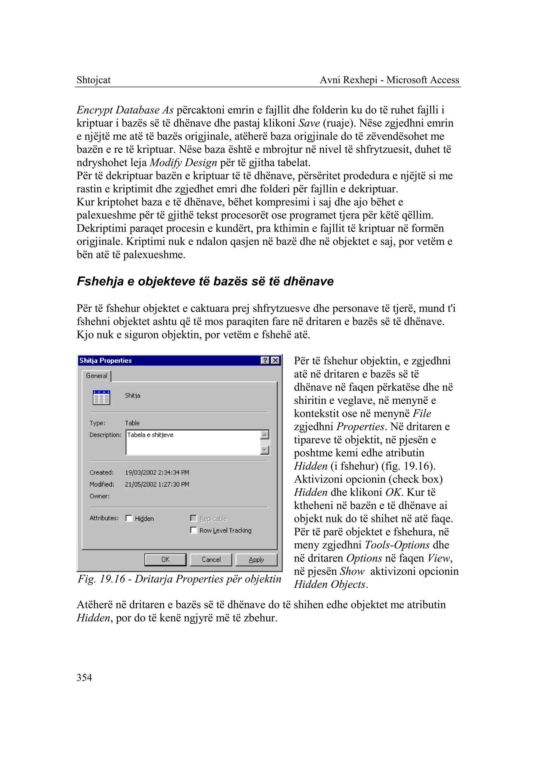 Shtojcat                                              Avni Rexhepi - Microsoft Access

Encrypt Database As përcaktoni emrin e fajllit dhe folderin ku do të ruhet fajlli i
kriptuar i bazës së të dhënave dhe pastaj klikoni Save (ruaje). Nëse zgjedhni emrin
e njëjtë me atë të bazës origjinale, atëherë baza origjinale do të zëvendësohet me
bazën e re të kriptuar. Nëse baza është e mbrojtur në nivel të shfrytzuesit, duhet të
ndryshohet leja Modify Design për të gjitha tabelat.
Për të dekriptuar bazën e kriptuar të të dhënave, përsëritet prodedura e njëjtë si me
rastin e kriptimit dhe zgjedhet emri dhe folderi për fajllin e dekriptuar.
Kur kriptohet baza e të dhënave, bëhet kompresimi i saj dhe ajo bëhet e
palexueshme për të gjithë tekst procesorët ose programet tjera për këtë qëllim.
Dekriptimi paraqet procesin e kundërt, pra kthimin e fajllit të kriptuar në formën
origjinale. Kriptimi nuk e ndalon qasjen në bazë dhe në objektet e saj, por vetëm e
bën atë të palexueshme.

Fshehja e objekteve të bazës së të dhënave

Për të fshehur objektet e caktuara prej shfrytzuesve dhe personave të tjerë, mund t'i
fshehni objektet ashtu që të mos paraqiten fare në dritaren e bazës së të dhënave.
Kjo nuk e siguron objektin, por vetëm e fshehë atë.

                                                 Për të fshehur objektin, e zgjedhni
                                                 atë në dritaren e bazës së të
                                                 dhënave në faqen përkatëse dhe në
                                                 shiritin e veglave, në menynë e
                                                 kontekstit ose në menynë File
                                                 zgjedhni Properties. Në dritaren e
                                                 tipareve të objektit, në pjesën e
                                                 poshtme kemi edhe atributin
                                                 Hidden (i fshehur) (fig. 19.16).
                                                 Aktivizoni opcionin (check box)
                                                 Hidden dhe klikoni OK. Kur të
                                                 ktheheni në bazën e të dhënave ai
                                                 objekt nuk do të shihet në atë faqe.
                                                 Për të parë objektet e fshehura, në
                                                 meny zgjedhni Tools-Options dhe
                                                 në dritaren Options në faqen View,
                                                 në pjesën Show aktivizoni opcionin
Fig. 19.16 - Dritarja Properties për objektin    Hidden Objects.
Atëherë në dritaren e bazës së të dhënave do të shihen edhe objektet me atributin
Hidden, por do të kenë ngjyrë më të zbehur.




354
 