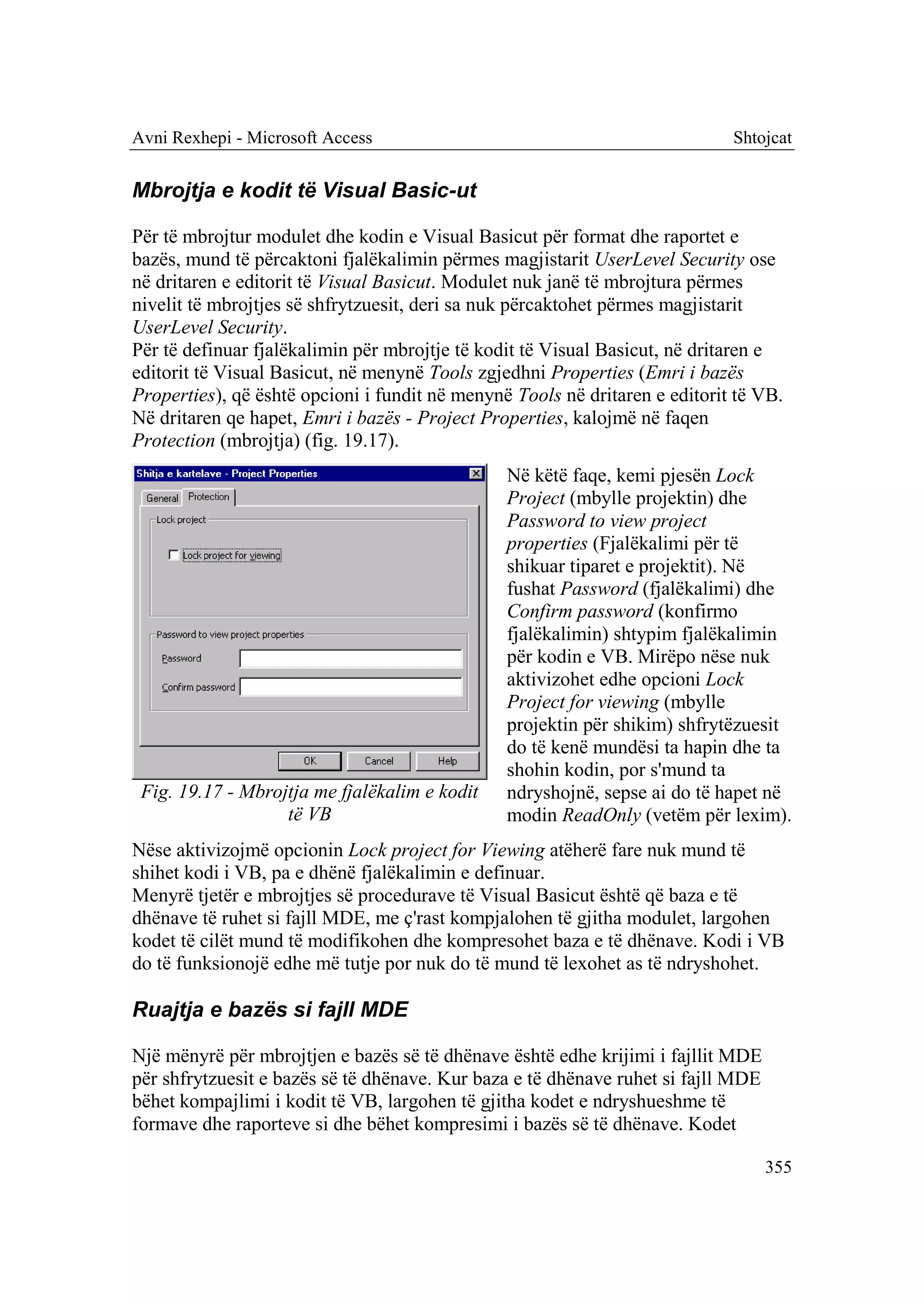 Avni Rexhepi - Microsoft Access                                              Shtojcat


Mbrojtja e kodit të Visual Basic-ut

Për të mbrojtur modulet dhe kodin e Visual Basicut për format dhe raportet e
bazës, mund të përcaktoni fjalëkalimin përmes magjistarit UserLevel Security ose
në dritaren e editorit të Visual Basicut. Modulet nuk janë të mbrojtura përmes
nivelit të mbrojtjes së shfrytzuesit, deri sa nuk përcaktohet përmes magjistarit
UserLevel Security.
Për të definuar fjalëkalimin për mbrojtje të kodit të Visual Basicut, në dritaren e
editorit të Visual Basicut, në menynë Tools zgjedhni Properties (Emri i bazës
Properties), që është opcioni i fundit në menynë Tools në dritaren e editorit të VB.
Në dritaren qe hapet, Emri i bazës - Project Properties, kalojmë në faqen
Protection (mbrojtja) (fig. 19.17).
                                                Në këtë faqe, kemi pjesën Lock
                                                Project (mbylle projektin) dhe
                                                Password to view project
                                                properties (Fjalëkalimi për të
                                                shikuar tiparet e projektit). Në
                                                fushat Password (fjalëkalimi) dhe
                                                Confirm password (konfirmo
                                                fjalëkalimin) shtypim fjalëkalimin
                                                për kodin e VB. Mirëpo nëse nuk
                                                aktivizohet edhe opcioni Lock
                                                Project for viewing (mbylle
                                                projektin për shikim) shfrytëzuesit
                                                do të kenë mundësi ta hapin dhe ta
                                                shohin kodin, por s'mund ta
 Fig. 19.17 - Mbrojtja me fjalëkalim e kodit    ndryshojnë, sepse ai do të hapet në
                   të VB                        modin ReadOnly (vetëm për lexim).
Nëse aktivizojmë opcionin Lock project for Viewing atëherë fare nuk mund të
shihet kodi i VB, pa e dhënë fjalëkalimin e definuar.
Menyrë tjetër e mbrojtjes së procedurave të Visual Basicut është që baza e të
dhënave të ruhet si fajll MDE, me ç'rast kompjalohen të gjitha modulet, largohen
kodet të cilët mund të modifikohen dhe kompresohet baza e të dhënave. Kodi i VB
do të funksionojë edhe më tutje por nuk do të mund të lexohet as të ndryshohet.

Ruajtja e bazës si fajll MDE

Një mënyrë për mbrojtjen e bazës së të dhënave është edhe krijimi i fajllit MDE
për shfrytzuesit e bazës së të dhënave. Kur baza e të dhënave ruhet si fajll MDE
bëhet kompajlimi i kodit të VB, largohen të gjitha kodet e ndryshueshme të
formave dhe raporteve si dhe bëhet kompresimi i bazës së të dhënave. Kodet

                                                                                   355
 