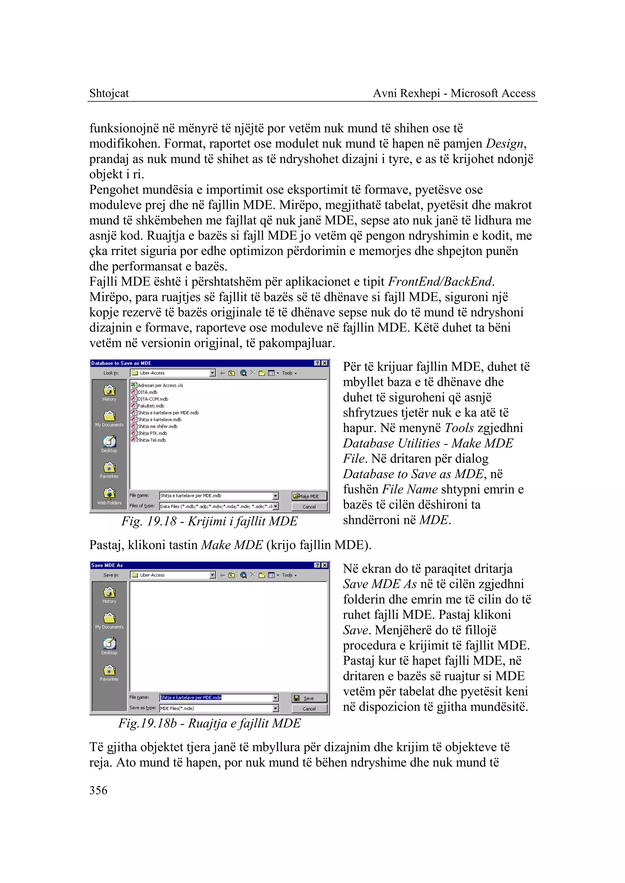 Shtojcat                                               Avni Rexhepi - Microsoft Access

funksionojnë në mënyrë të njëjtë por vetëm nuk mund të shihen ose të
modifikohen. Format, raportet ose modulet nuk mund të hapen në pamjen Design,
prandaj as nuk mund të shihet as të ndryshohet dizajni i tyre, e as të krijohet ndonjë
objekt i ri.
Pengohet mundësia e importimit ose eksportimit të formave, pyetësve ose
moduleve prej dhe në fajllin MDE. Mirëpo, megjithatë tabelat, pyetësit dhe makrot
mund të shkëmbehen me fajllat që nuk janë MDE, sepse ato nuk janë të lidhura me
asnjë kod. Ruajtja e bazës si fajll MDE jo vetëm që pengon ndryshimin e kodit, me
çka rritet siguria por edhe optimizon përdorimin e memorjes dhe shpejton punën
dhe performansat e bazës.
Fajlli MDE është i përshtatshëm për aplikacionet e tipit FrontEnd/BackEnd.
Mirëpo, para ruajtjes së fajllit të bazës së të dhënave si fajll MDE, siguroni një
kopje rezervë të bazës origjinale të të dhënave sepse nuk do të mund të ndryshoni
dizajnin e formave, raporteve ose moduleve në fajllin MDE. Këtë duhet ta bëni
vetëm në versionin origjinal, të pakompajluar.
                                                 Për të krijuar fajllin MDE, duhet të
                                                 mbyllet baza e të dhënave dhe
                                                 duhet të siguroheni që asnjë
                                                 shfrytzues tjetër nuk e ka atë të
                                                 hapur. Në menynë Tools zgjedhni
                                                 Database Utilities - Make MDE
                                                 File. Në dritaren për dialog
                                                 Database to Save as MDE, në
                                                 fushën File Name shtypni emrin e
                                                 bazës të cilën dëshironi ta
      Fig. 19.18 - Krijimi i fajllit MDE         shndërroni në MDE.
Pastaj, klikoni tastin Make MDE (krijo fajllin MDE).
                                                 Në ekran do të paraqitet dritarja
                                                 Save MDE As në të cilën zgjedhni
                                                 folderin dhe emrin me të cilin do të
                                                 ruhet fajlli MDE. Pastaj klikoni
                                                 Save. Menjëherë do të fillojë
                                                 procedura e krijimit të fajllit MDE.
                                                 Pastaj kur të hapet fajlli MDE, në
                                                 dritaren e bazës së ruajtur si MDE
                                                 vetëm për tabelat dhe pyetësit keni
                                                 në dispozicion të gjitha mundësitë.
      Fig.19.18b - Ruajtja e fajllit MDE
Të gjitha objektet tjera janë të mbyllura për dizajnim dhe krijim të objekteve të
reja. Ato mund të hapen, por nuk mund të bëhen ndryshime dhe nuk mund të

356
 