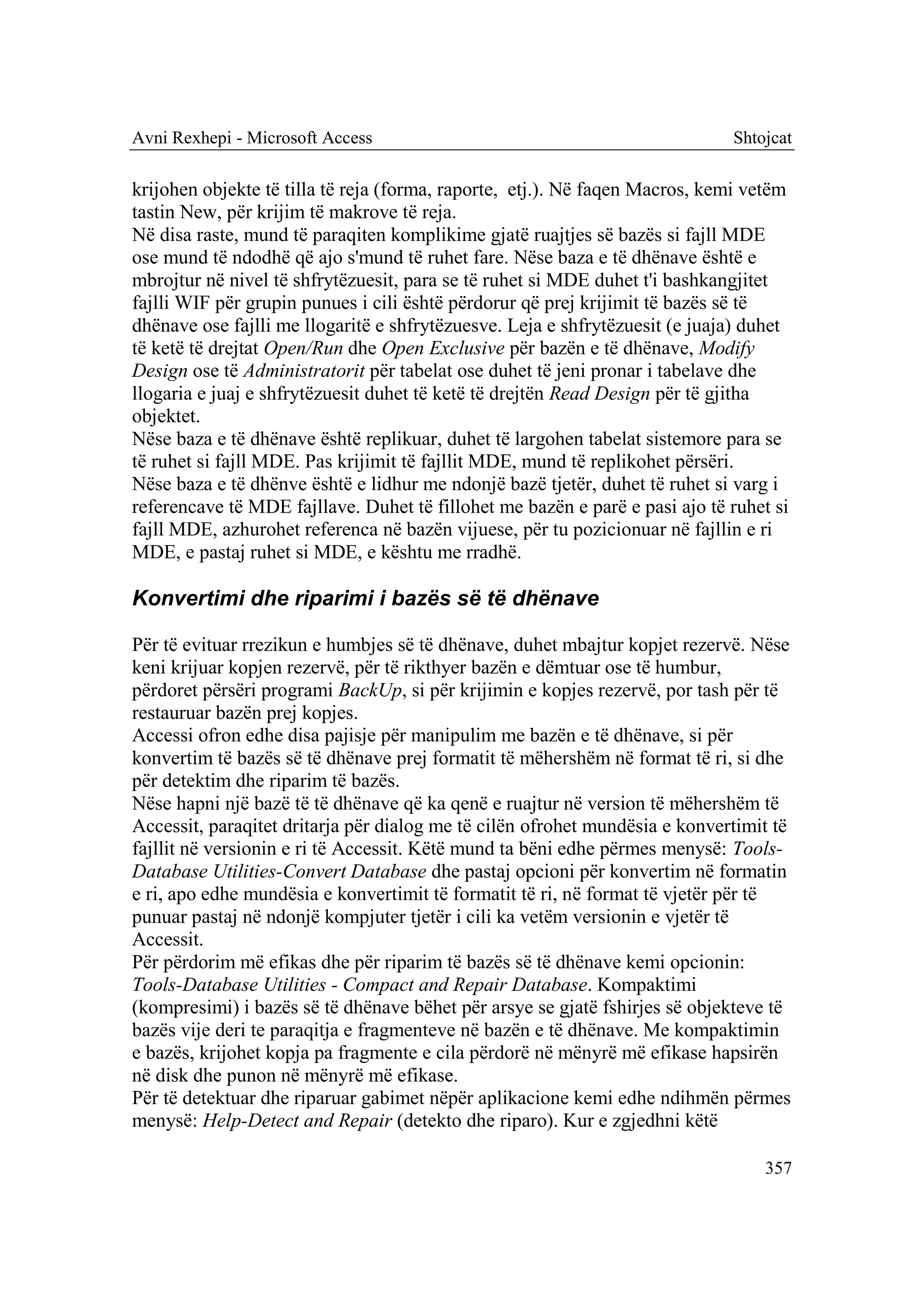 Avni Rexhepi - Microsoft Access                                              Shtojcat

krijohen objekte të tilla të reja (forma, raporte, etj.). Në faqen Macros, kemi vetëm
tastin New, për krijim të makrove të reja.
Në disa raste, mund të paraqiten komplikime gjatë ruajtjes së bazës si fajll MDE
ose mund të ndodhë që ajo s'mund të ruhet fare. Nëse baza e të dhënave është e
mbrojtur në nivel të shfrytëzuesit, para se të ruhet si MDE duhet t'i bashkangjitet
fajlli WIF për grupin punues i cili është përdorur që prej krijimit të bazës së të
dhënave ose fajlli me llogaritë e shfrytëzuesve. Leja e shfrytëzuesit (e juaja) duhet
të ketë të drejtat Open/Run dhe Open Exclusive për bazën e të dhënave, Modify
Design ose të Administratorit për tabelat ose duhet të jeni pronar i tabelave dhe
llogaria e juaj e shfrytëzuesit duhet të ketë të drejtën Read Design për të gjitha
objektet.
Nëse baza e të dhënave është replikuar, duhet të largohen tabelat sistemore para se
të ruhet si fajll MDE. Pas krijimit të fajllit MDE, mund të replikohet përsëri.
Nëse baza e të dhënve është e lidhur me ndonjë bazë tjetër, duhet të ruhet si varg i
referencave të MDE fajllave. Duhet të fillohet me bazën e parë e pasi ajo të ruhet si
fajll MDE, azhurohet referenca në bazën vijuese, për tu pozicionuar në fajllin e ri
MDE, e pastaj ruhet si MDE, e kështu me rradhë.

Konvertimi dhe riparimi i bazës së të dhënave

Për të evituar rrezikun e humbjes së të dhënave, duhet mbajtur kopjet rezervë. Nëse
keni krijuar kopjen rezervë, për të rikthyer bazën e dëmtuar ose të humbur,
përdoret përsëri programi BackUp, si për krijimin e kopjes rezervë, por tash për të
restauruar bazën prej kopjes.
Accessi ofron edhe disa pajisje për manipulim me bazën e të dhënave, si për
konvertim të bazës së të dhënave prej formatit të mëhershëm në format të ri, si dhe
për detektim dhe riparim të bazës.
Nëse hapni një bazë të të dhënave që ka qenë e ruajtur në version të mëhershëm të
Accessit, paraqitet dritarja për dialog me të cilën ofrohet mundësia e konvertimit të
fajllit në versionin e ri të Accessit. Këtë mund ta bëni edhe përmes menysë: Tools-
Database Utilities-Convert Database dhe pastaj opcioni për konvertim në formatin
e ri, apo edhe mundësia e konvertimit të formatit të ri, në format të vjetër për të
punuar pastaj në ndonjë kompjuter tjetër i cili ka vetëm versionin e vjetër të
Accessit.
Për përdorim më efikas dhe për riparim të bazës së të dhënave kemi opcionin:
Tools-Database Utilities - Compact and Repair Database. Kompaktimi
(kompresimi) i bazës së të dhënave bëhet për arsye se gjatë fshirjes së objekteve të
bazës vije deri te paraqitja e fragmenteve në bazën e të dhënave. Me kompaktimin
e bazës, krijohet kopja pa fragmente e cila përdorë në mënyrë më efikase hapsirën
në disk dhe punon në mënyrë më efikase.
Për të detektuar dhe riparuar gabimet nëpër aplikacione kemi edhe ndihmën përmes
menysë: Help-Detect and Repair (detekto dhe riparo). Kur e zgjedhni këtë

                                                                                 357
 