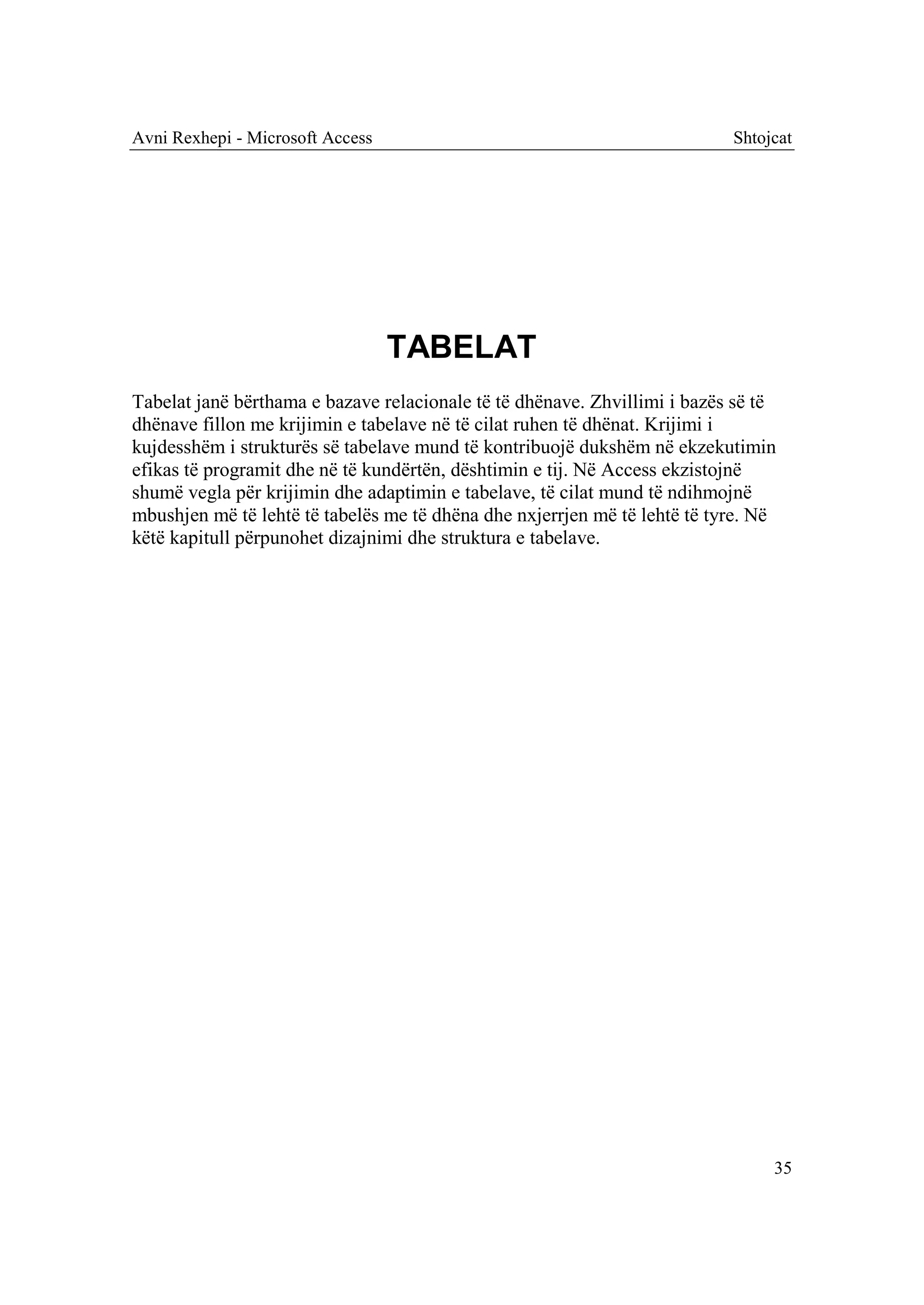 Avni Rexhepi - Microsoft Access                                            Shtojcat




                                  TABELAT
Tabelat janë bërthama e bazave relacionale të të dhënave. Zhvillimi i bazës së të
dhënave fillon me krijimin e tabelave në të cilat ruhen të dhënat. Krijimi i
kujdesshëm i strukturës së tabelave mund të kontribuojë dukshëm në ekzekutimin
efikas të programit dhe në të kundërtën, dështimin e tij. Në Access ekzistojnë
shumë vegla për krijimin dhe adaptimin e tabelave, të cilat mund të ndihmojnë
mbushjen më të lehtë të tabelës me të dhëna dhe nxjerrjen më të lehtë të tyre. Në
këtë kapitull përpunohet dizajnimi dhe struktura e tabelave.




                                                                                35
 
