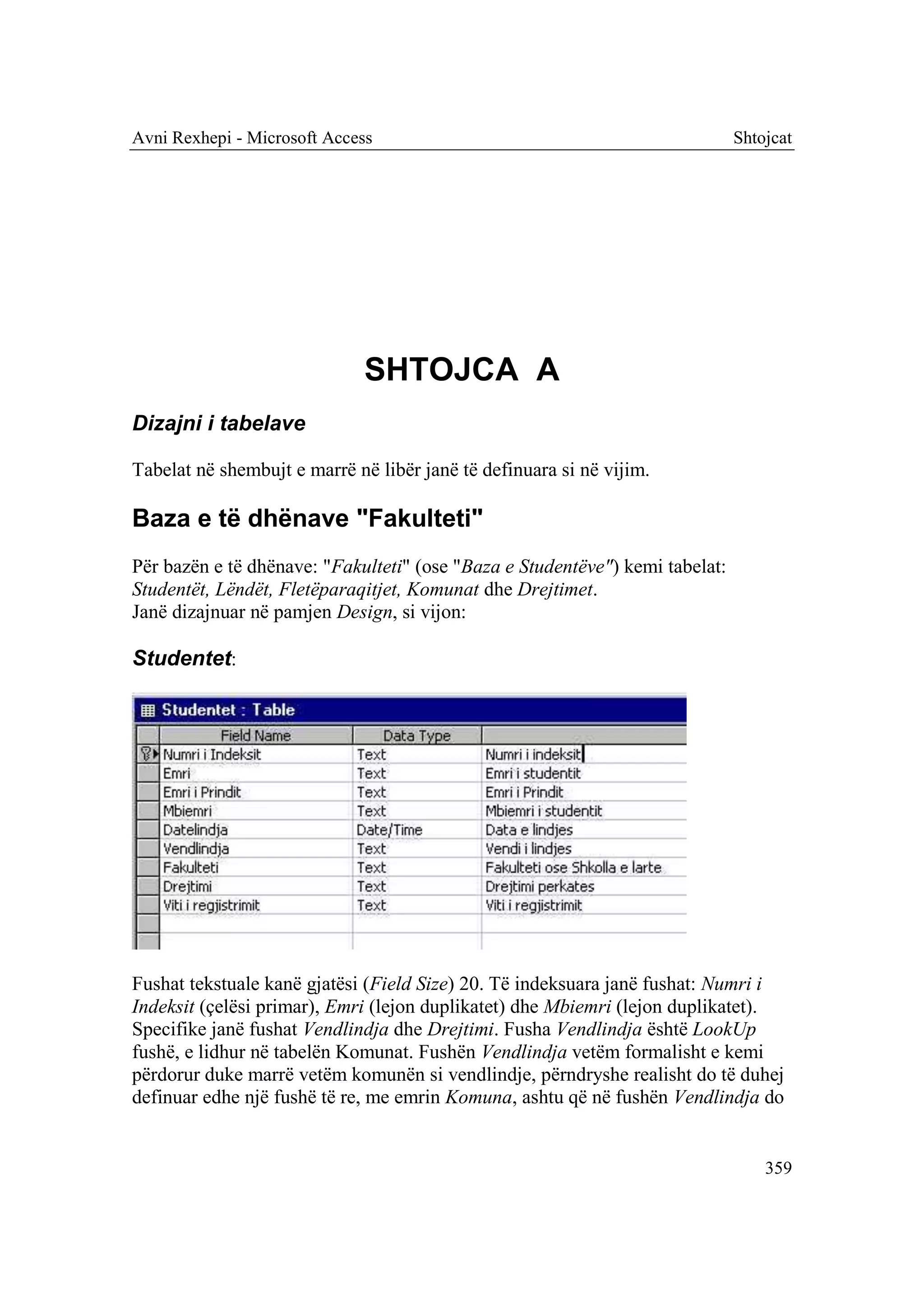 Avni Rexhepi - Microsoft Access                                               Shtojcat




                              SHTOJCA A
Dizajni i tabelave

Tabelat në shembujt e marrë në libër janë të definuara si në vijim.

Baza e të dhënave "Fakulteti"
Për bazën e të dhënave: "Fakulteti" (ose "Baza e Studentëve") kemi tabelat:
Studentët, Lëndët, Fletëparaqitjet, Komunat dhe Drejtimet.
Janë dizajnuar në pamjen Design, si vijon:

Studentet:




Fushat tekstuale kanë gjatësi (Field Size) 20. Të indeksuara janë fushat: Numri i
Indeksit (çelësi primar), Emri (lejon duplikatet) dhe Mbiemri (lejon duplikatet).
Specifike janë fushat Vendlindja dhe Drejtimi. Fusha Vendlindja është LookUp
fushë, e lidhur në tabelën Komunat. Fushën Vendlindja vetëm formalisht e kemi
përdorur duke marrë vetëm komunën si vendlindje, përndryshe realisht do të duhej
definuar edhe një fushë të re, me emrin Komuna, ashtu që në fushën Vendlindja do


                                                                                  359
 