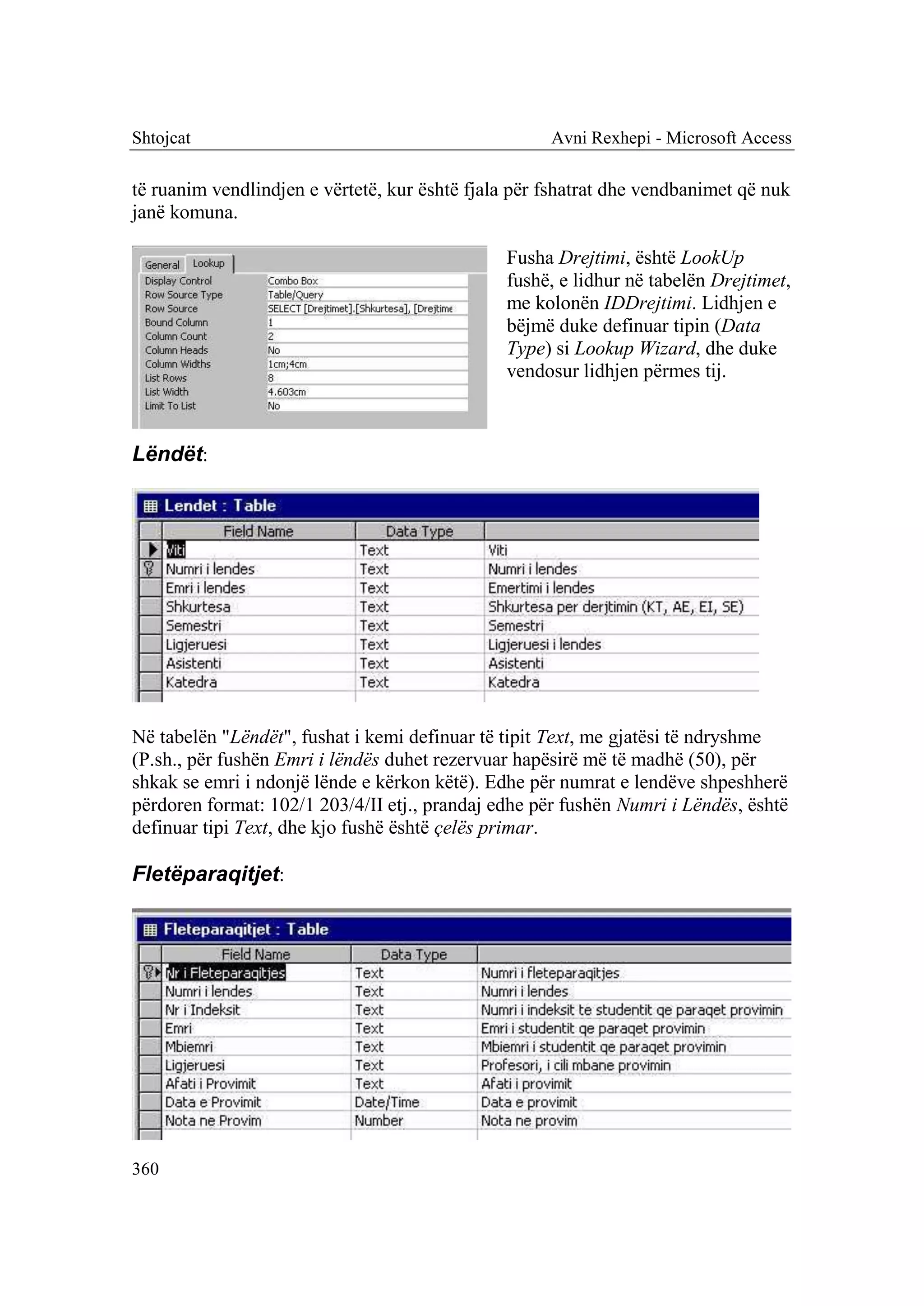 Shtojcat                                             Avni Rexhepi - Microsoft Access

të ruanim vendlindjen e vërtetë, kur është fjala për fshatrat dhe vendbanimet që nuk
janë komuna.

                                               Fusha Drejtimi, është LookUp
                                               fushë, e lidhur në tabelën Drejtimet,
                                               me kolonën IDDrejtimi. Lidhjen e
                                               bëjmë duke definuar tipin (Data
                                               Type) si Lookup Wizard, dhe duke
                                               vendosur lidhjen përmes tij.



Lëndët:




Në tabelën "Lëndët", fushat i kemi definuar të tipit Text, me gjatësi të ndryshme
(P.sh., për fushën Emri i lëndës duhet rezervuar hapësirë më të madhë (50), për
shkak se emri i ndonjë lënde e kërkon këtë). Edhe për numrat e lendëve shpeshherë
përdoren format: 102/1 203/4/II etj., prandaj edhe për fushën Numri i Lëndës, është
definuar tipi Text, dhe kjo fushë është çelës primar.

Fletëparaqitjet:




360
 