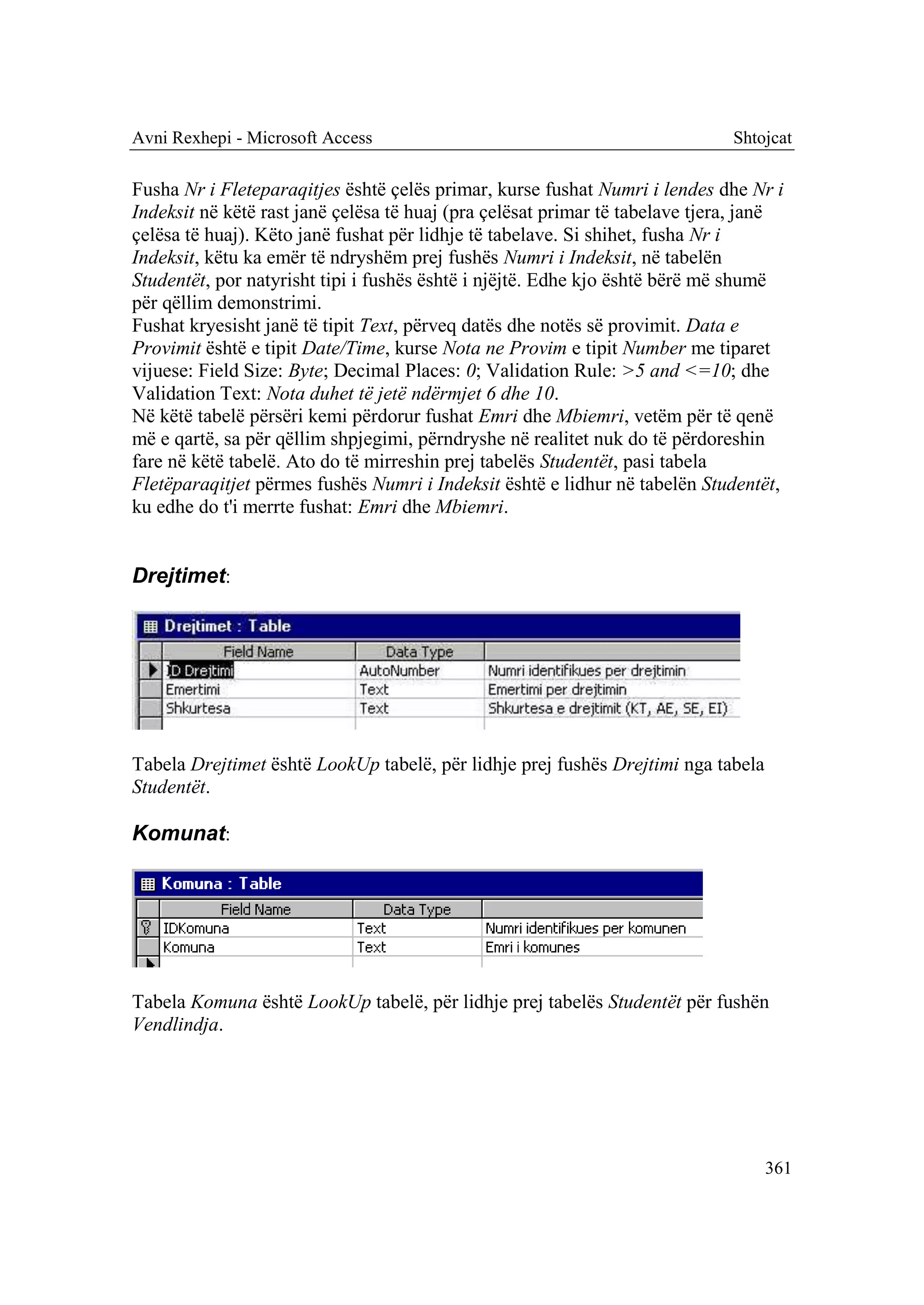 Avni Rexhepi - Microsoft Access                                               Shtojcat

Fusha Nr i Fleteparaqitjes është çelës primar, kurse fushat Numri i lendes dhe Nr i
Indeksit në këtë rast janë çelësa të huaj (pra çelësat primar të tabelave tjera, janë
çelësa të huaj). Këto janë fushat për lidhje të tabelave. Si shihet, fusha Nr i
Indeksit, këtu ka emër të ndryshëm prej fushës Numri i Indeksit, në tabelën
Studentët, por natyrisht tipi i fushës është i njëjtë. Edhe kjo është bërë më shumë
për qëllim demonstrimi.
Fushat kryesisht janë të tipit Text, përveq datës dhe notës së provimit. Data e
Provimit është e tipit Date/Time, kurse Nota ne Provim e tipit Number me tiparet
vijuese: Field Size: Byte; Decimal Places: 0; Validation Rule: >5 and <=10; dhe
Validation Text: Nota duhet të jetë ndërmjet 6 dhe 10.
Në këtë tabelë përsëri kemi përdorur fushat Emri dhe Mbiemri, vetëm për të qenë
më e qartë, sa për qëllim shpjegimi, përndryshe në realitet nuk do të përdoreshin
fare në këtë tabelë. Ato do të mirreshin prej tabelës Studentët, pasi tabela
Fletëparaqitjet përmes fushës Numri i Indeksit është e lidhur në tabelën Studentët,
ku edhe do t'i merrte fushat: Emri dhe Mbiemri.


Drejtimet:




Tabela Drejtimet është LookUp tabelë, për lidhje prej fushës Drejtimi nga tabela
Studentët.

Komunat:




Tabela Komuna është LookUp tabelë, për lidhje prej tabelës Studentët për fushën
Vendlindja.




                                                                                   361
 