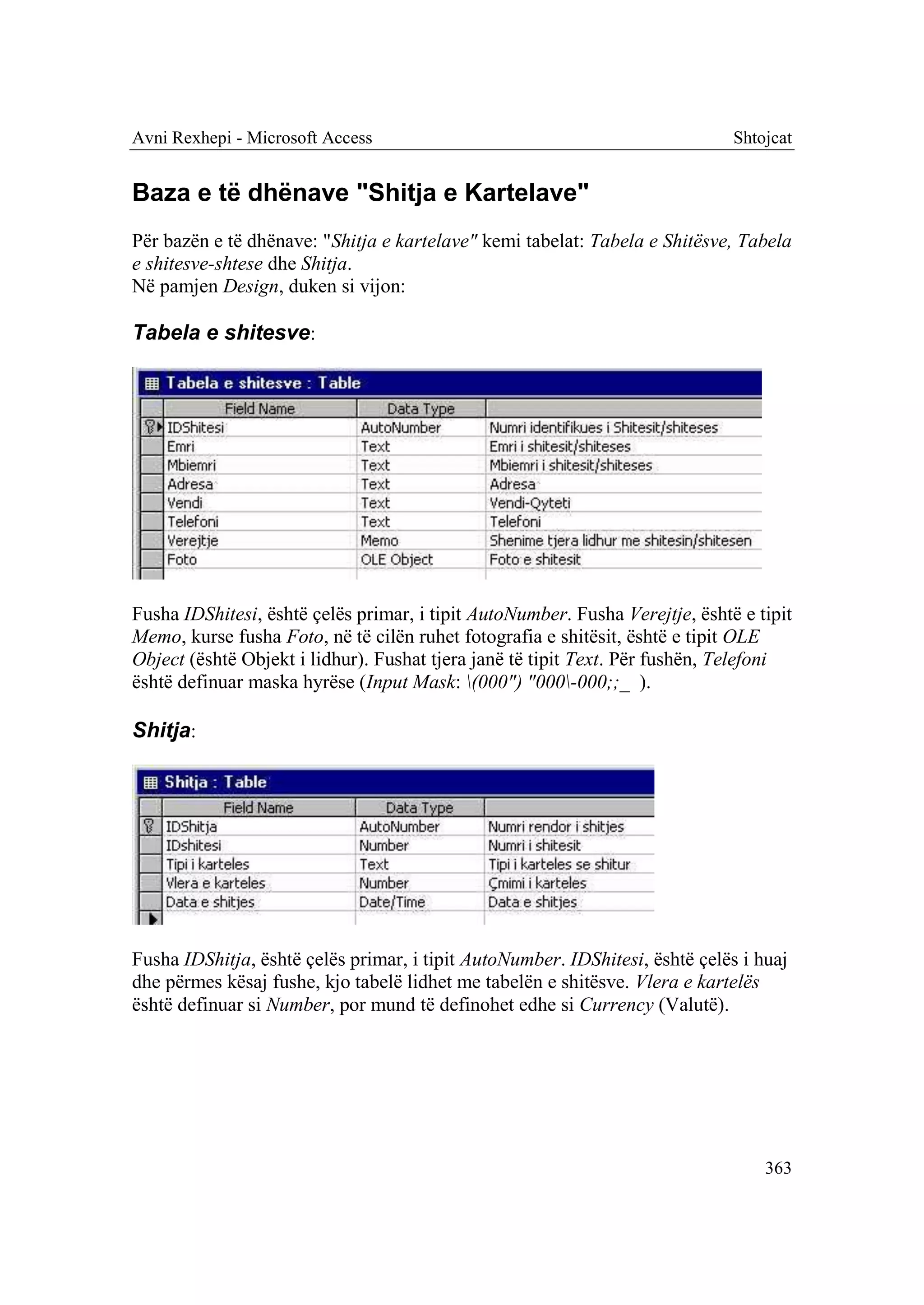 Avni Rexhepi - Microsoft Access                                               Shtojcat


Baza e të dhënave "Shitja e Kartelave"
Për bazën e të dhënave: "Shitja e kartelave" kemi tabelat: Tabela e Shitësve, Tabela
e shitesve-shtese dhe Shitja.
Në pamjen Design, duken si vijon:

Tabela e shitesve:




Fusha IDShitesi, është çelës primar, i tipit AutoNumber. Fusha Verejtje, është e tipit
Memo, kurse fusha Foto, në të cilën ruhet fotografia e shitësit, është e tipit OLE
Object (është Objekt i lidhur). Fushat tjera janë të tipit Text. Për fushën, Telefoni
është definuar maska hyrëse (Input Mask: (000") "000-000;;_ ).

Shitja:




Fusha IDShitja, është çelës primar, i tipit AutoNumber. IDShitesi, është çelës i huaj
dhe përmes kësaj fushe, kjo tabelë lidhet me tabelën e shitësve. Vlera e kartelës
është definuar si Number, por mund të definohet edhe si Currency (Valutë).




                                                                                  363
 