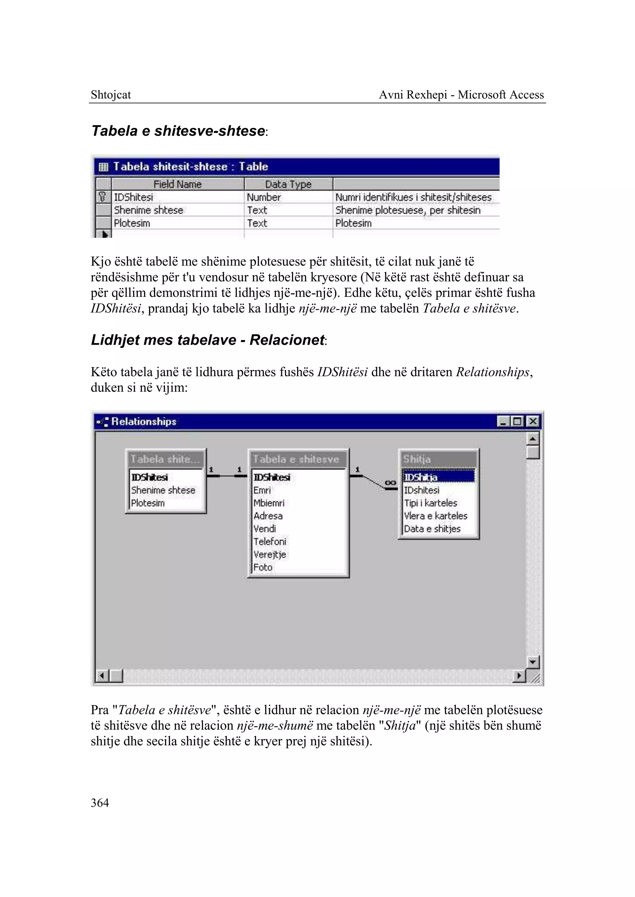 Shtojcat                                             Avni Rexhepi - Microsoft Access


Tabela e shitesve-shtese:




Kjo është tabelë me shënime plotesuese për shitësit, të cilat nuk janë të
rëndësishme për t'u vendosur në tabelën kryesore (Në këtë rast është definuar sa
për qëllim demonstrimi të lidhjes një-me-një). Edhe këtu, çelës primar është fusha
IDShitësi, prandaj kjo tabelë ka lidhje një-me-një me tabelën Tabela e shitësve.

Lidhjet mes tabelave - Relacionet:

Këto tabela janë të lidhura përmes fushës IDShitësi dhe në dritaren Relationships,
duken si në vijim:




Pra "Tabela e shitësve", është e lidhur në relacion një-me-një me tabelën plotësuese
të shitësve dhe në relacion një-me-shumë me tabelën "Shitja" (një shitës bën shumë
shitje dhe secila shitje është e kryer prej një shitësi).



364
 