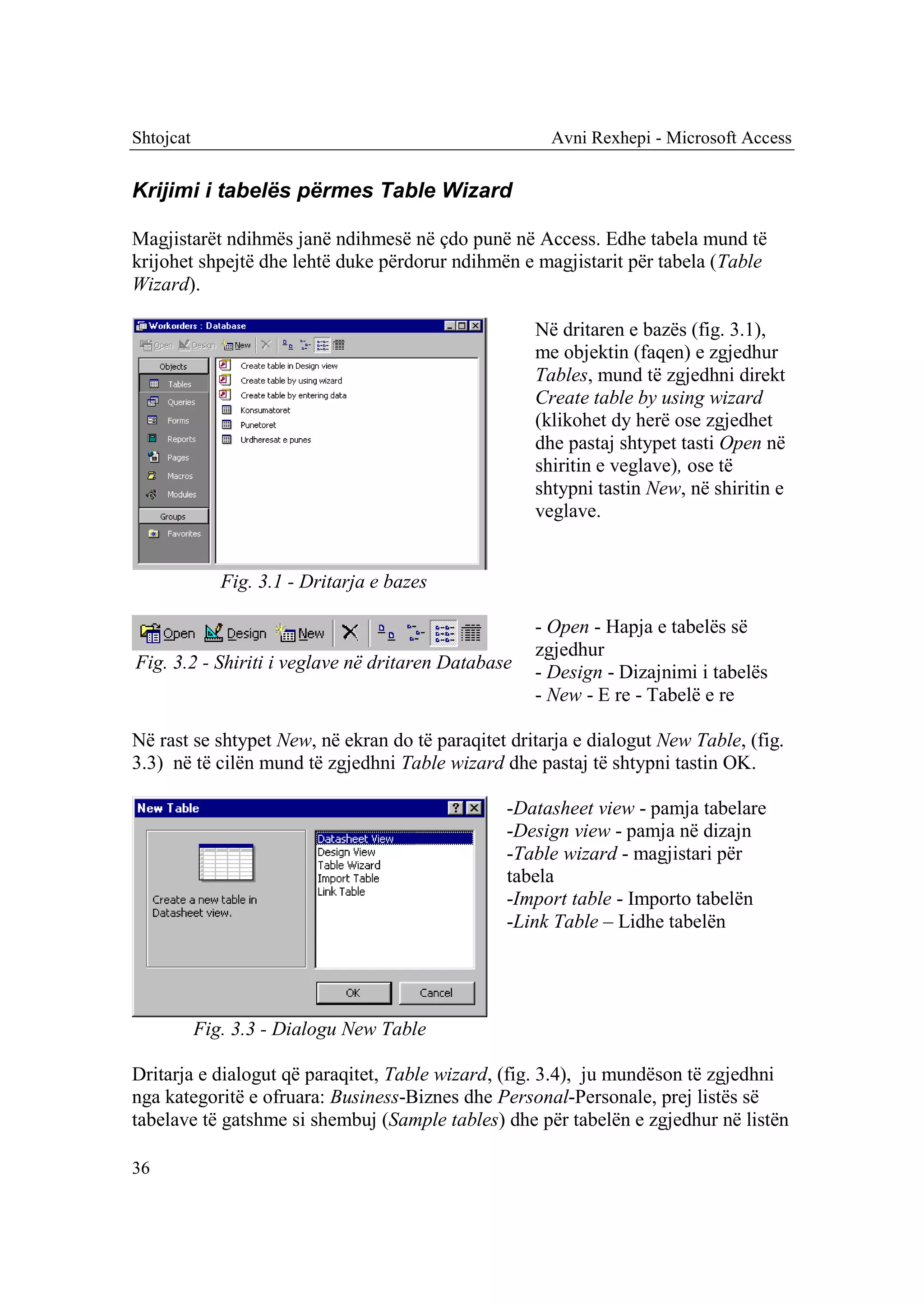 Shtojcat                                              Avni Rexhepi - Microsoft Access


Krijimi i tabelës përmes Table Wizard

Magjistarët ndihmës janë ndihmesë në çdo punë në Access. Edhe tabela mund të
krijohet shpejtë dhe lehtë duke përdorur ndihmën e magjistarit për tabela (Table
Wizard).

                                                    Në dritaren e bazës (fig. 3.1),
                                                    me objektin (faqen) e zgjedhur
                                                    Tables, mund të zgjedhni direkt
                                                    Create table by using wizard
                                                    (klikohet dy herë ose zgjedhet
                                                    dhe pastaj shtypet tasti Open në
                                                    shiritin e veglave), ose të
                                                    shtypni tastin New, në shiritin e
                                                    veglave.


              Fig. 3.1 - Dritarja e bazes

                                                    - Open - Hapja e tabelës së
                                                    zgjedhur
Fig. 3.2 - Shiriti i veglave në dritaren Database   - Design - Dizajnimi i tabelës
                                                    - New - E re - Tabelë e re

Në rast se shtypet New, në ekran do të paraqitet dritarja e dialogut New Table, (fig.
3.3) në të cilën mund të zgjedhni Table wizard dhe pastaj të shtypni tastin OK.

                                                -Datasheet view - pamja tabelare
                                                -Design view - pamja në dizajn
                                                -Table wizard - magjistari për
                                                tabela
                                                -Import table - Importo tabelën
                                                -Link Table – Lidhe tabelën




           Fig. 3.3 - Dialogu New Table

Dritarja e dialogut që paraqitet, Table wizard, (fig. 3.4), ju mundëson të zgjedhni
nga kategoritë e ofruara: Business-Biznes dhe Personal-Personale, prej listës së
tabelave të gatshme si shembuj (Sample tables) dhe për tabelën e zgjedhur në listën

36
 